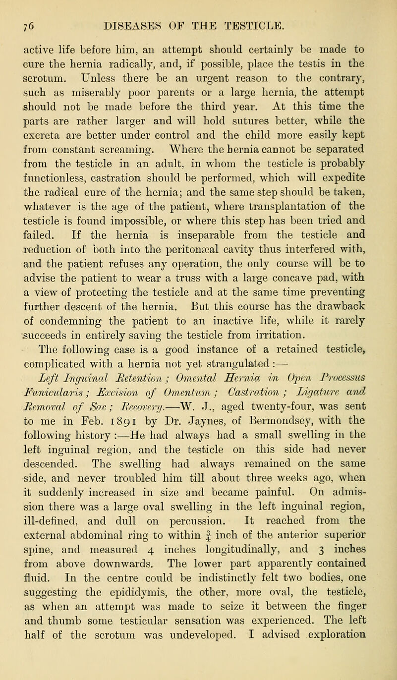 active life before liim, an attempt should certainly be made to cure the hernia radically, and, if possible, place the testis in the scrotum. Unless there be an urgent reason to the contrary, such as miserably poor parents or a large hernia, the attempt should not be made before the third year. At this time the parts are rather larger and will hold sutures better, while the excreta are better under control and the child more easily kept from constant screaming. Where the hernia cannot be separated from the testicle in an adult, in whom the testicle is probably functionless, castration should be performed, which will expedite the radical cure of the hernia; and the same step should be taken, whatever is the age of the patient, where transplantation of the testicle is found impossible, or where this step has been tried and failed. If the hernia is inseparable from the testicle and reduction of both into the peritoneal cavity thus interfered with, and the patient refuses any operation, the only course will be to advise the patient to wear a truss with a large concave pad, with a view of protecting the testicle and at the same time preventing further descent of the hernia. But this course has the drawback of condemning the patient to an inactive life, while it rarely succeeds in entirely saving the testicle from irritation. The following case is a good instance of a retained testicle, complicated with a hernia not yet strangulated:— Left Inguinal Retention ; Omental Hernia in Oinn Processus Fimicularis; Exeision of Omentum; Castration ; Ligature and Removal of Sac; Recovery.—W. J., aged twenty-four, was sent to me in Feb. 1891 by Dr. Jaynes, of Bermondsey, with the following history :—He had always had a small swelling in the left inguinal region, and the testicle on this side had never descended. The swelling had always remained on the same -side, and never troubled him till about three weeks ago, when it suddenly increased in size and became painful. On admis- sion there was a large oval swelling in the left inguinal region, ill-defined, and dull on percussion. It reached from the external abdominal ring to within | inch of the anterior superior spine, and measured 4 inches longitudinally, and 3 inches from above downwards. The lower part apparently contained fluid. In the centre could be indistinctly felt two bodies, one suggesting the epididymis, the other, more oval, the testicle, as when an attempt was made to seize it between the finger and thumb some testicular sensation was experienced. The left half of the scrotum was undeveloped. I advised exploration