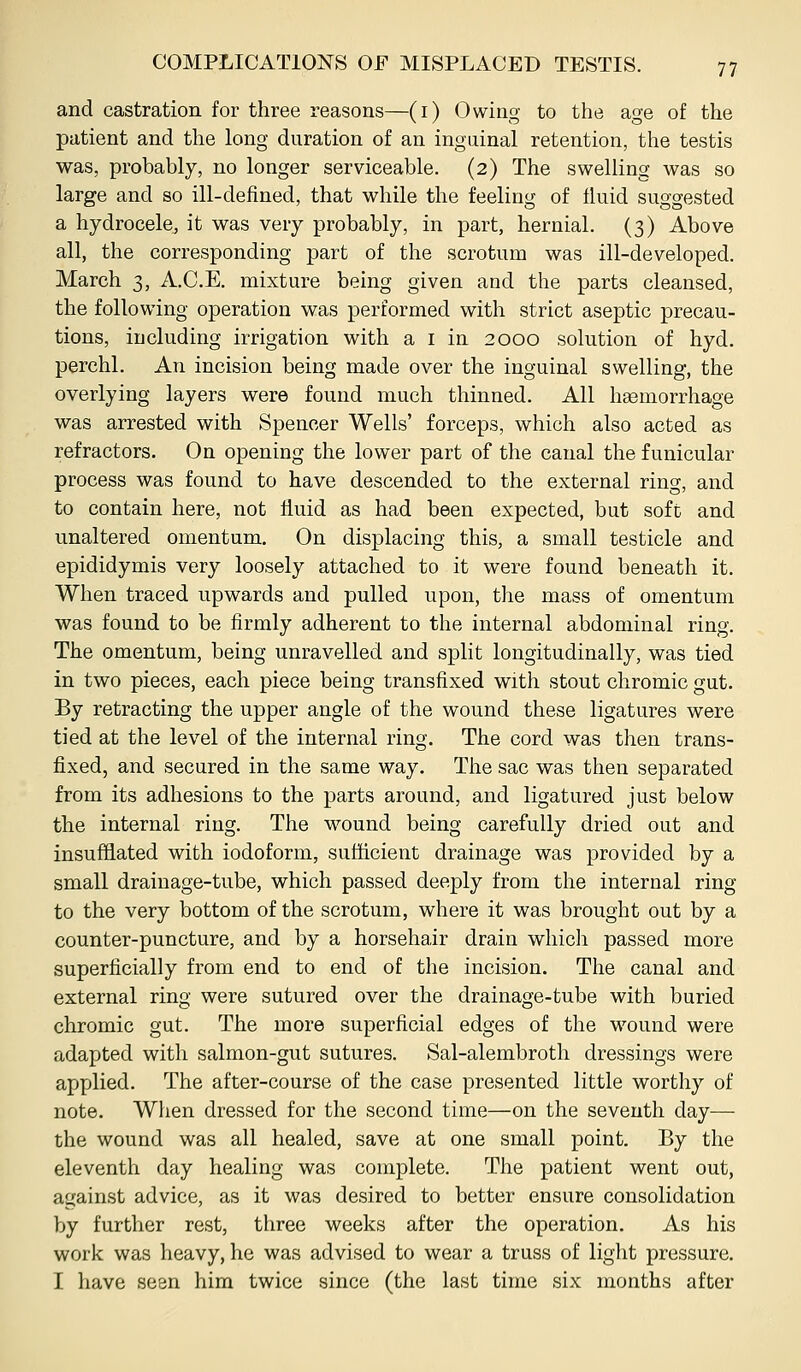 and castration for three reasons—(i) Owing to the age of the patient and the long duration of an inguinal retention, the testis was, probably, no longer serviceable. (2) The swelling was so large and so ill-defined, that while the feeling of fluid suggested a hydrocele, it was very probably, in part, hernial. (3) Above all, the corresponding part of the scrotum was ill-developed. March 3, A.C.E, mixture being given and the parts cleansed, the following operation was performed with strict aseptic precau- tions, including irrigation with a i in 2000 solution of hyd. perchl. An incision being made over the inguinal swelling, the overlying layers were found much thinned. All heemorrhage was arrested with Spencer Wells' forceps, which also acted as refractors. On opening the lower part of the canal the funicular process was found to have descended to the external ring, and to contain here, not liuid as had been expected, but soft and unaltered omentum. On displacing this, a small testicle and epididymis very loosely attached to it were found beneath it. When traced upwards and pulled upon, the mass of omentum was found to be firmly adherent to the internal abdominal ring. The omentum, being unravelled and split longitudinally, was tied in two pieces, each piece being transfixed with stout chromic gut. By retracting the upper angle of the wound these ligatures were tied at the level of the internal ring. The cord was then trans- fixed, and secured in the same way. The sac was then separated from its adhesions to the parts around, and ligatured just below the internal ring. The wound being carefully dried out and insufflated with iodoform, sufficient drainage was provided by a small drainage-tube, which passed deeply from the internal ring to the very bottom of the scrotum, where it was brought out by a counter-puncture, and by a horsehair drain which passed more superficially from end to end of the incision. The canal and external ring were sutured over the drainage-tube with buried chromic gut. The more superficial edges of the wound were adapted with salmon-gut sutures. Sal-alembroth dressings were applied. The after-course of the case presented little worthy of note. When dressed for the second time—on the seventh day— the wound was all healed, save at one small point. By the eleventh day healing was complete. The patient went out, against advice, as it was desired to better ensure consolidation by further rest, three weeks after the operation. As his work was heavy, he was advised to wear a truss of light pressure. I have seen him twice since (the last time six months after