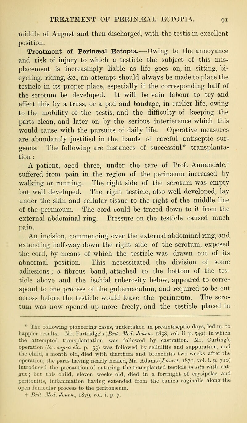 middle of August and then discharged, with the testis in excellent position. Treatment of Perinseal Ectopia.—Owing to the annoyance and risk of injury to which a testicle the subject of this mis- placement is increasingly liable as life goes on, in sitting, bi- cycling, riding, &c., an attempt should always be made to place the testicle in its proper place, especially if the corresponding half of the scrotum be developed. It will be vain labour to try and effect this by a truss, or a pad and bandage, in earlier life, owing to the mobility of the testis, and the difficulty of keeping the parts clean, and later on by the serious interference which this would cause with the pursuits of daily life. Operative measures are abundantly justified in the hands of careful antiseptic sur- geons. The following are instances of successful* transi)lanta- tion: A patient, aged three, under the care of Prof. Annandale,t suffered from pain in the region of the perineum increased by walking or running. The right side of the scrotum was empty but well developed. The right testicle, also well developed, lay under the skin and cellular tissue to the right of the middle line of the peringeum. The cord could be traced down to it from the external abdominal ring. Pressure on the testicle caused much pain. An incision, commencing over the external abdominal ring, and extending half-way down the right side of the scrotum, exposed the cord, by means of which the testicle was drawn out of its abnormal position. This necessitated the division of some adhesions; a fibrous band, attached to the bottom of the tes- ticle above and the ischial tuberosity below, appeared to corre- spond to one process of the gubernaculum, and required to be cut across before the testicle would leave the perinseum. The scro- tum was now opened up more freely, and the testicle placed in * The following pioneering cases, undertaken in pre-antiseptic days, led up to happier results. Mr. Partridge's {Brit. Med. Journ., 1858, vol. ii p. 549), in which the attempted transplantation was followed by castration. Mr. Curling's operation (lor. sv/pra cit., p. 55) was followed by cellulitis and suppuration, and the child, a month old, died with diarrhcea and bronchitis two weeks after the operation, the parts having nearly healed, Mr. Adams [Lancet, 1871, vol. i. p. 710) introduced the precaution of suturing the transplanted testicle in situ with cat- gut ; but this child, eleven weeks old, died in a fortnight of erysipelas and peritonitis, inflammation having extended from the tunica vaginalis along the open funicular process to the peritonaeum. t Brit. Med. Journ,., 1879, vol. i. p. 7.