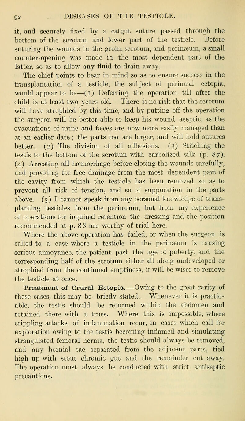 it, and securely fixed by a catgut suture passed through the bottom of the scrotum and lower part of the testicle. Before suturing the wounds in the groin, scrotum, and perineum, a small counter-opening was made in the most dependent part of the latter, so as to allow any fluid to drain away. The chief points to bear in mind so as to ensure success in the transplantation of a testicle, the subject of perineal ectopia, would appear to be—(i) Deferring the operation till after the child is at least two years old. There is no risk that the scrotum will have atrophied by this time, and by putting off the operation the surgeon will be better able to keep his wound aseptic, as the evacuations of urine and fccces are now more easily managed than at an earlier date; the parts too are larger, and will hold sutures better. (2) The division of all adhesions. (3) Stitching the testis to the bottom of the scrotum with carbolized silk (p. 87). (4) Arresting all haemorrhage before closing the wounds carefully, and providing for free drainage from the most dependent part of the cavity from which the testicle has been removed, so as to prevent all risk of tension, and so of suppuration in the parts above. (5) I cannot speak from any personal knowledge of trans- planting testicles from the perinteum, but from my experience of operations for inguinal retention the dressing and the position recommended at p. 88 are worthy of trial here. Where the above operation has failed, or when the surgeon is called to a case where a testicle in the perinasum is causing serious annoyance, the patient past the age of puberty, and the corresponding half of the scrotum either all along undeveloped or atrophied from the continued emptiness, it will be wiser to remove the testicle at once. Treatment of Crural Ectopia.—Owing to the great rarity of these cases, this may be briefly stated. Whenever it is practic- able, the testis should be returned within the abdomen and retained there with a truss. Where this is impossible, where crippling attacks of inflammation recur, in cases which call for exploration owing to the testis becoming inflamed and simulating strangulated femoral hernia, the testis should always be removed, and any hernial sac separated from the adjacent parts, tied high up with stout chromic gut and the remainder cut away. The operation must always be conducted with strict antiseptic precautions.