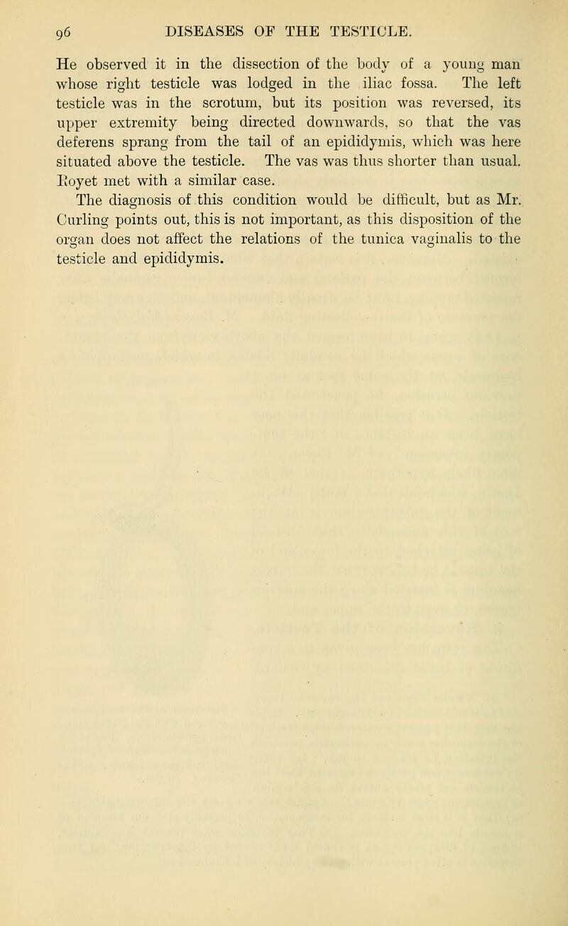He observed it in the dissection of the body of a young man whose right testicle was lodged in the iliac fossa. The left testicle was in the scrotum, but its position was reversed, its upper extremity being directed downwards, so that the vas deferens sprang from the tail of an epididymis, which was here situated above the testicle. The vas was thus shorter than usual. Eoyet met with a similar case. The diagnosis of this condition would be difficult, but as Mr. Curling points out, this is not important, as this disposition of the orcjan does not affect the relations of the tunica vaginalis to the testicle and epididymis.
