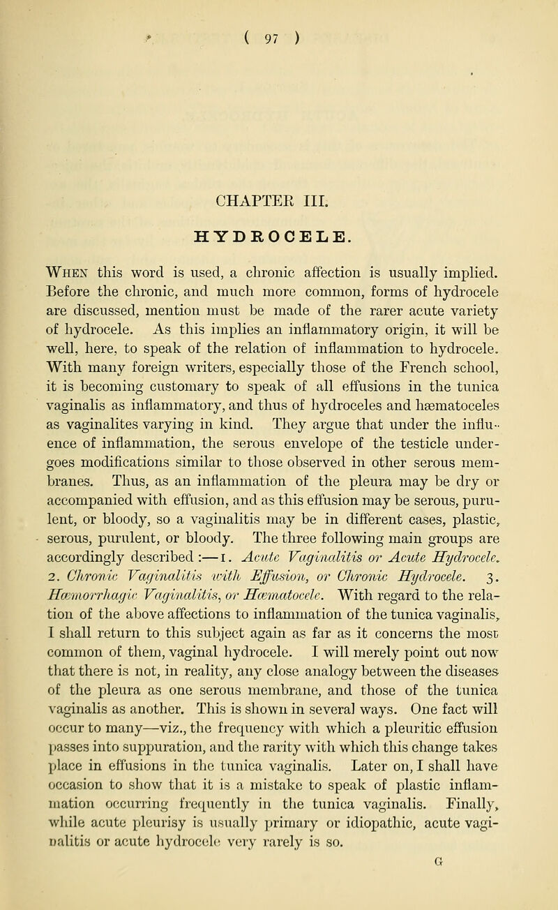 CHAPTER III. HYDROCELE. When this word is used, a chronic affection is usually implied. Before the chronic, and much more common, forms of hydrocele are discussed, mention must be made of the rarer acute variety of hydrocele. As this implies an inflammatory origin, it will be well, here, to speak of the relation of inflammation to hydrocele. With many foreign writers, especially those of the French school, it is becoming customary to speak of all effusions in the tunica vaginalis as inflammatory, and thus of hydroceles and hsematoceles as vaginalites varying in kind. They argue that under the influ- ence of inflammation, the serous envelope of the testicle under- goes modifications similar to those observed in other serous mem- branes. Thus, as an inflammation of the pleura may be dry or accompanied with effusion, and as this effusion may be serous, puru- lent, or bloody, so a vaginalitis may be in different cases, plastic, serous, purulent, or bloody. The three following main groups are accordingly described :—i. Acute Vaginalitis or Acute Hydrocele, 2. Chronic Vaginalitis with Effusion, or Chronic Hydrocele. 3. Hayniorrhagic Vaginalitis^ or Hematocele. With regard to the rela- tion of the above affections to inflammation of the tunica vaginalis, I shall return to this subject again as far as it concerns the most common of them, vaginal hydrocele. I will merely point out now that there is not, in reality, any close analogy between the diseases of the pleura as one serous membrane, and those of the tunica ^'aginalis as another. This is shown in several ways. One fact will occur to many—viz., the frequency with which a pleuritic effusion [)asses into suppuration, and the rarity with which this change takes place in effusions in the tunica vaginalis. Later on, I shall have occasion to show that it is a mistake to speak of plastic inflam- mation occurring frequently in the tunica vaginalis. Finally, while acute pleurisy is usually primary or idiopathic, acute vagi- Dalitis or acute hydrocele very rarely is so. G