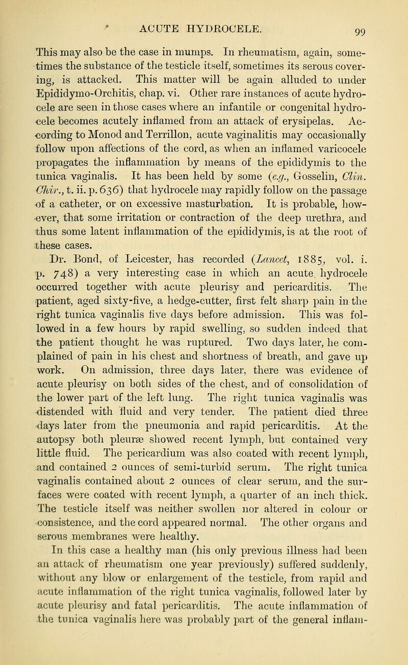 This may also be the case in mumps. In rheumatism, again, some- times the substance of the testicle itself, sometimes its serous cover- ing, is attacked. This matter will be again alluded to under Epididymo-Orchitis, chap. vi. Other rare instances of acute hydro- cele are seen in those cases where an infantile or congenital hydro- cele becomes acutely inflamed from an attack of erysipelas. Ac- cording to Monod and Terrillon, acute vaginalitis may occasionally follow upon affections of the cord, as when an inflamed varicocele propagates the inflammation by means of the epididymis to the tunica vaginalis. It has been held by some {e.g., Gosselin, Clin. OMr., t. ii. p. 636) that hydrocele may rapidly follow on the passage ■of a catheter, or on excessive masturbation. It is probable, how- ever, that some irritation or contraction of the deep urethra, and thus some latent inflammation of the epididymis, is at the root of these cases. Dr. Bond, of Leicester, has recorded (Lancet, 1885, vol. i. p. 748) a very interesting case in which an acute hydrocele occurred together with acute pleurisy and pericarditis. The patient, aged sixty-five, a hedge-cutter, first felt sharp pain in the right tunica vaginalis five days before admission. This was fol- lowed in a few hours by rapid swelling, so sudden indeed that the patient thought he was ruptured. Two days later, he com- plained of pain in his chest and shortness of breath, and gave up work. On admission, three days later, there was evidence of acute pleurisy on both sides of the chest, and of consolidation of the lower part of the left lung. The right tunica vaginalis was distended with fluid and very tender. The patient died three 'days later from the pneumonia and rapid pericarditis. At the autopsy both pleurae showed recent lymph, but contained very little fluid. The pericardium was also coated with recent lymph, ;and contained 2 ounces of semi-turbid serum. The right tunica vaginalis contained about 2 ounces of clear serum, and the sur- faces were coated with recent lymph, a quarter of an inch thick. The testicle itself was neither swollen nor altered in colour or consistence, and the cord appeared normal. The other organs and serous membranes were healthy. In this case a healthy man (his only previous illness had been an attack of rheumatism one year previously) suffered suddenly, without any blow or enlargement of the testicle, from rapid and acute inflammation of the right tunica vaginalis, followed later by acute pleurisy and fatal pericarditis. The acute inflammation of the tunica vaginalis liere was probably part of the general intiam-