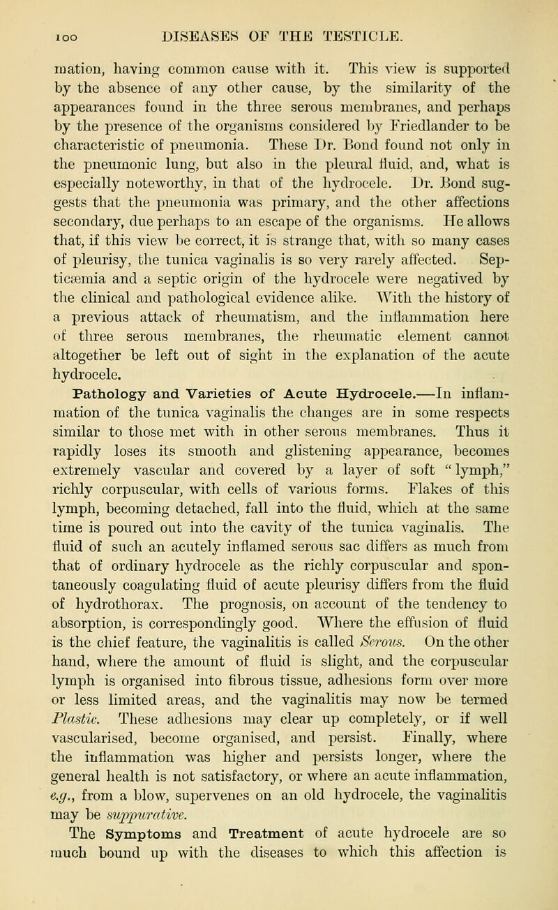 matioii, having common cause with it. This view is supported by the absence of any other cause, by the similarity of the appearances found in the three serous membranes, and perhaps by the presence of the organisms considered by l^riedlander to be characteristic of pneumonia. These Dr. Bond found not only in the pneumonic lung, but also in the pleural fluid, and, what is especially noteworthy, in that of the hydrocele. Dr. JBond sug- gests that the pneumonia was primary, and the other affections secondary, due perhaps to an escape of the organisms. He allows that, if this view be correct, it is strange that, with so many cases of pleurisy, the tunica vaginalis is so very rarely affected. Sep- ticaemia and a septic origin of the hydrocele were negatived by the clinical and pathological evidence alike. With the history of a previous attack of rheumatism, and the inflammation here of three serous membranes, the rheumatic element cannot altogether be left out of sight in the explanation of the acute hydrocele. Pathology and Varieties of Acute Hydrocele.—In inflam- mation of the tunica vaginalis the changes are in some respects similar to those met with in other serous membranes. Thus it rapidly loses its smooth and glistening appearance, becomes extremely vascular and covered by a layer of soft  lymph, richly corpuscular, with cells of various forms. Flakes of this lymph, becoming detached, fall into the fluid, which at the same time is poured out into the cavity of the tunica vaginalis. The fluid of such an acutely inflamed serous sac differs as much from that of ordinary hydrocele as the richly corpuscular and spon- taneously coagulating fluid of acute pleurisy differs from the fluid of hydro thorax. The prognosis, on account of the tendency to absorption, is correspondingly good. Where the effusion of fluid is the chief feature, the vaginalitis is called Serous. On the other hand, where the amount of fluid is slight, and the corpuscular lymph is organised into fibrous tissue, adhesions form over more or less limited areas, and the vaginalitis may now be termed Plastic. These adhesions may clear up completely, or if well vascularised, become organised, and persist. Finally, where the inflammation was higher and persists longer, where the general health is not satisfactory, or where an acute inflammation, e.g., from a blow, supervenes on an old hydrocele, the vaginalitis may be swpipuratim. The Symptoms and Treatment of acute hydrocele are so much bound up with the diseases to which this affection is