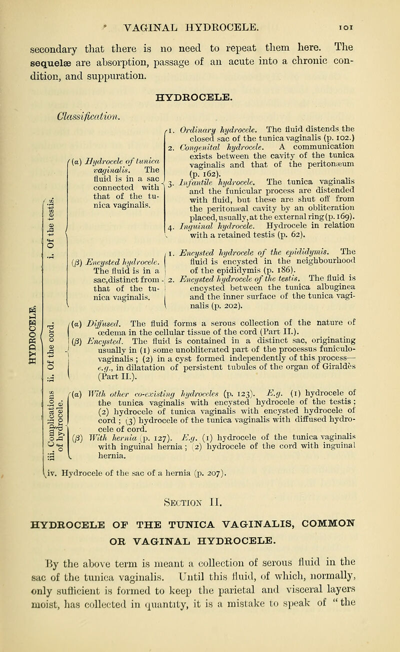 VAGINAL HYDROCELE. secondary that there is no need to repeat them here. The sequelae are absorption, passage of an acute into a chronic con- dition, and suppuration. Classification. /.2 ((a) Hydrocele ofhmica vaginalis. The fluid is in a sac J ^ connected with that of the tu- nica vaginalis. HYDROCELE. Ordinary hydrocele. The fluid distends the closed sac of the tunica vaginalis (p. 102.) Congenital hydrocele. A communication exists between the cavity of the tunica vaginalis and that of the peritonaeum (P- 162). _ Infantile hydrocele. The tunica vaginalis and the funicular process are distended with fluid, but these are shut oft from the peritonaBal cavity by an obliteration placed,usually,at the external ring(p. 169). Inguinal hydrocele. Hydrocele in relation with a retained testis (p. 62). (/3) Encysted hydrocele. The fluid is in a j sac,distinct from -' 2. that of the tu- i nica vaginalis. j II It ;s ^ Encysted hydrocele of the e])ididymis. The fluid is encysted in the neighbourhood of the epididymis (p. 186). Encysted hydrocele of the testis. The fluid is encysted between the tunica albuginea and the inner surface of the tunica vagi- nalis (p. 202). I {a) Diffused. The fluid forms a serous collection of the nature of oedema in the cellular tissue of the cord (Part II.). (§) Encysted. The fluid is contained in a distinct sac, originating ' usually in (i) some unobliterated part of the processus funiculo- 1 vaginalis ; (2) in a cyst formed independently of this process— e.fj., in dilatation of persistent tvibules of the organ of Giraldes \ (Part II.). [{a) With other co-existing hydroceles (p. 123). E.g. (i) hydrocele of the tunica vaginalis with encysted hydrocele of the testis; (2) hydrocele of tunica vaginalis with encysted hydrocele of cord ; 1^3) hydrocele of the tunica vaginalis with diffused hydro- cele of cord. (^) With hernia {p. 127). E.g. (i) hydrocele of the tunica vaginalis with inguinal hernia; V2) hydrocele of the cord with inguinal hernia. ^_iv. Hydrocele of the sac of a hernia (p. 207). Section II. HYDROCELE OF THE TUNICA VAGINALIS, COMMON OR VAGINAL HYDROCELE. Hy the above term is meant a collection of serous iiuid in the sac of the tunica vaginalis. Until this tiuid, of which, normally, only sufficient is formed to keep the parietal and visceral layers moist, has collecteil in (juantity, it is a mistake to speak of  the