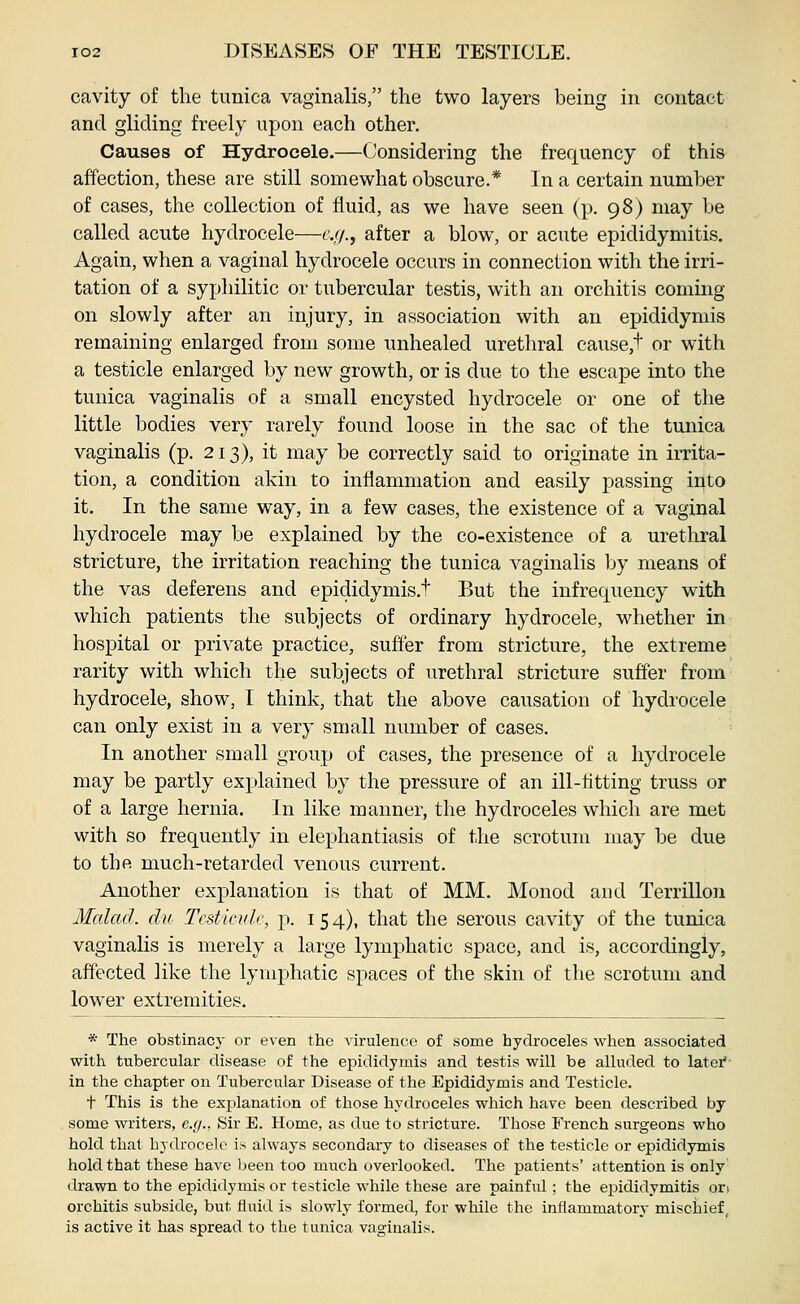 cavity of the tunica vaginalis, the two layers being in contact and gliding freely upon each other. Causes of Hydrocele.—Considering the frequency of this affection, these are still somewhat obscure.* In a certain number of cases, the collection of fluid, as we have seen (p. 98) may be called acute hydrocele—c.//., after a blow, or acute epididymitis. Again, when a vaginal hydrocele occurs in connection with the irri- tation of a syphilitic or tubercular testis, with an orchitis coming on slowly after an injury, in association with an epididymis remaining enlarged from some unhealed urethral cause,t or with a testicle enlarged by new growth, or is due to the escape into the tunica vaginalis of a small encysted hydrocele or one of the little bodies very rarely found loose in the sac of the tunica vaginalis (p. 213), it may be correctly said to originate in irrita- tion, a condition akin to inflammation and easily passing into it. In the same way, in a few cases, the existence of a vaginal hydrocele may be explained by the co-existence of a urethral stricture, the irritation reaching the tunica A^aginalis by means of the vas deferens and epididymis.t But the infrequency with which patients tlie subjects of ordinary hydrocele, whether in hospital or private practice, suffer from stricture, the extreme rarity with which the subjects of urethral stricture suffer from hydrocele, show, I think, that the above causation of hydrocele can only exist in a very small number of cases. In another small group of cases, the presence of a hydrocele may be partly explained by the pressure of an ill-fltting truss or of a large hernia. In like manner, the hydroceles which are met with so frequently in elephantiasis of the scrotum may be due to the much-retarded venous current. Another explanation is that of MM. Monod and Terrillon Mcdacl. du Testiculc, p. i 5 4), that the serous cavity of the tunica vaginalis is merely a large lymphatic space, and is, accordingly, affected like the lymphatic spaces of the skin of the scrotum and lower extremities. * The obstinacy or even the virulence of some hydroceles when associated with tubercular disease of the epididymis and testis will be alluded to latei* in the chapter on Tubercular Disease of the Epididymis and Testicle. t This is the explanation of those hydroceles which have been described by some writers, e.g.. Sir E. Home, as due to stricture. Those French surgeons who hold that hydrocele is always secondary to diseases of the testicle or epididymis hold that these have been too mi;ch overlooked. The patients' attention is only drawn to the epididymis or testicle while these are painful ; the epididymitis ori orchitis subside, but fluid is slowly formed, for while the inflammatory mischief, is active it has spread to the tunica vaginalis.
