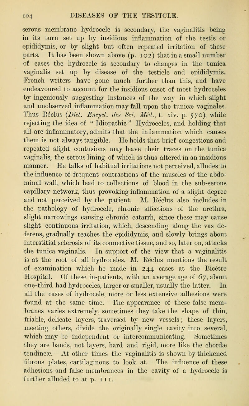 serous membrane hydrocele is secondary, the vaginalitis being in its turn set up by insidious inflammation of the testis or epididymis, or by slight but often repeated irritation of these parts. It has been shown above (p. 102) that in a small number of cases the hydrocele is secondary to changes in the tunica vaginalis set up by disease of the testicle and epididymis. French writers have gone much further than this, and have endeavoured to account for the insidious onset of most hydroceles by ingeniously suggesting instances of the way in which slight and unobserved inflammation may fall upon the tunicse vaginales. Thus Eeclus {Did. Emycl. dcs Sci. MM., t. xiv. p. 570), while rejecting the idea of  Idiopathic  Hydroceles, and holding that all are inflammatory, admits that the inflammation which causes them is not always tangible. He holds that brief congestions and repeated slight contusions may leave their traces on the tunica vaginalis, the serous lining of which is thus altered in an insidious manner. He talks of habitual irritations not perceived, alludes to the influence of frequent contractions of the muscles of the abdo- minal wall, which lead to collections of blood in the sub-serous capillary network, thus provoking inflammation of a slight degree and not perceived by the patient. M. IaccIus also includes in tlie pathology of hydrocele, chronic affections of the urethra, slight narrowings causing chronic catarrh, since these may cause slight continuous irritation, which, descending along the vas de- ferens, gradually reaches the epididymis, and slowly brings about interstitial sclerosis of its connective tissue, and so, later on, attacks the tunica vaginalis. In support of the view that a vaginalitis is at the root of all hydroceles, M. Eeclus mentions the result of examination which he made in 244 cases at the Bicetre Hospital. Of these in-patients, with an average age of 6y, about one-third had hydroceles, larger or smaller, usually the latter. In all the cases of liydrocele, more or less extensive adhesions were found at the same time. The appearance of these false mem- branes varies extremely, sometimes they take the shape of thin, friable, delicate layers, traversed by new vessels; these layers, meeting others, divide the originally single cavity into several, which may be independent or intercommunicating. Sometimes they are bands, not layers, hard and rigid, more like the chorda3 tendinese. At other times the vaginalitis is shown by thickened fibrous plates, cartilaginous to look at. The influence of these adhesions and false membrances in the cavity of a hydrocele is further alluded to at p. 111.
