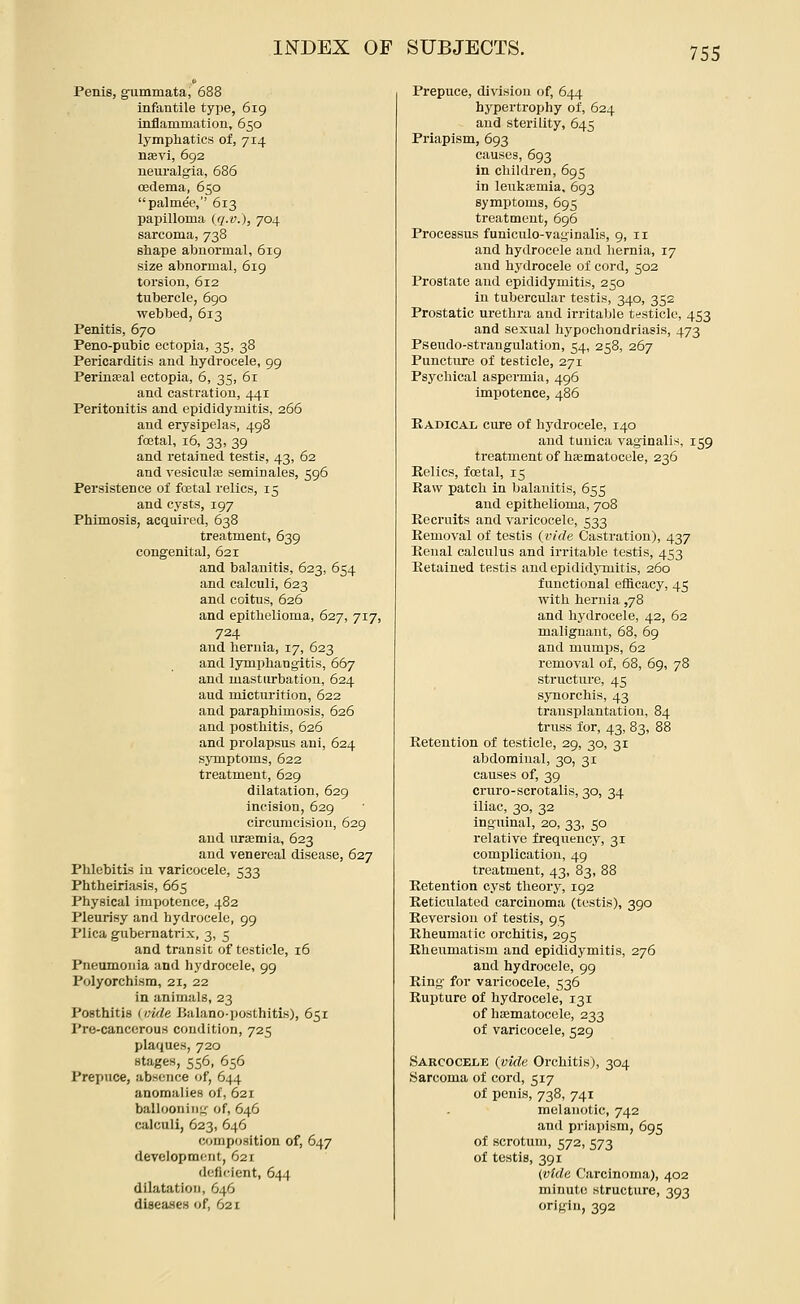 Penis, gTimmata, 688 infantile type, 619 inflammation, 650 lymphatics of, 714 nsevi, 692 neuralgia, 686 oedema, 650 palme'e, 613 papilloma (q.v.), 704 sarcoma, 738 sliape abnormal, 619 size abnormal, 619 torsion, 612 tubercle, 690 webbed, 613 Penitis, 670 Peno-pubic ectopia, 35, 38 Pericarditis and hydrocele, 99 Perinseal ectopia, 6, 35, 61 and castration, 441 Peritonitis and epididymitis, 266 and erysipelas, 498 foetal, 16, 33, 39 and retained testis, 43, 62 and vesicula3 seminales, 596 Persistence of foetal relics, 15 and cysts, 197 Phimosis, acquired, 638 treatment, 639 congenital, 621 and balanitis, 623, 654 and calculi, 623 and coitus, 626 and epithelioma, 627, 717, 724 and hernia, 17, 623 and lymphangitis, 667 and masturbation, 624 and mlctui'ition, 622 and paraphimosis, 626 and posthitis, 626 and prolapsus ani, 624 symptoms, 622 treatment, 629 dilatation, 629 incision, 629 circumcision, 629 and uraemia, 623 and venereal disease, 627 Phlebitis in varicocele, 533 Phtheiriasis, 665 Physical impotence, 482 Pleurisy and hydrocele, 99 Plica gubernatrix, 3, 5 and transit of testicle, 16 Pneumonia and hydrocele, 99 Polyorchism, 21, 22 in animals, 23 Posthitis (Hide Bulano-posthitis), 651 Pre-canccrous condition, 725 plaques, 720 stages, 556, 656 Prepuce, absence of, 644 anomalies of, 621 ballooning of, 646 calculi, 623, 646 composition of, 647 development, 621 deficient, 644 dilatation, 646 diseases of, 621 Prepuce, division of, 644 hypertrophy of, 624 and sterility, 645 Priapism, 693 causes, 693 in children, 695 in leuk£emia, 693 symptoms, 695 treatment, 696 Processus funiculo-vaginalis, 9, 11 and hydrocele and hernia, 17 and hydrocele of cord, 502 Prostate and epididymitis, 250 in tubercular testis, 340, 352 Prostatic urethra and irritable testicle, 453 and sexual hypochondriasis, 473 Pseudo-strangulation, 54, 258, 267 Puncture of testicle, 271 Psychical aspermia, 496 impotence, 486 Kadical cure of hydrocele, 140 and tunica vaginalis, 159 treatment of hsematocele, 236 Eelics, foetal, 15 Raw patch in balanitis, 655 and epithelioma, 708 Recruits and varicocele, 533 Removal of testis {vide Castration), 437 Kcnal calculus and irritable testis, 453 Retained testis and epididjTuitis, 260 functional elflcacy, 45 with hernia ,78 and hydrocele, 42, 62 malignant, 68, 69 and mumps, 62 removal of, 68, 69, 78 structure, 45 synorchis, 43 transplantation, 84 truss for, 43, 83, 88 Retention of testicle, 29, 30, 31 abdominal, 30, 31 causes of, 39 cruro-scrotalis, 30, 34 iliac, 30, 32 inguinal, 20, 33, 50 relative frequency, 31 complication, 49 treatment, 43, 83, 88 Retention cyst theory, 192 Keticulated carcinoma (testis), 390 Reversion of testis, 95 Rheumatic orchitis, 295 Rheumatism and epididymitis, 276 and hydrocele, 99 Ring for varicocele, 536 Rupture of hydrocele, 131 of haematocele, 233 of varicocele, 529 Sarcocele (vide Orchitis), 304 Sarcoma of cord, 517 of penis, 738, 741 melanotic, 742 and priapism, 695 of scrotum, 572, 573 of testis, 391 {vide Carcinoma), 402 minute structure, 393 origin, 392
