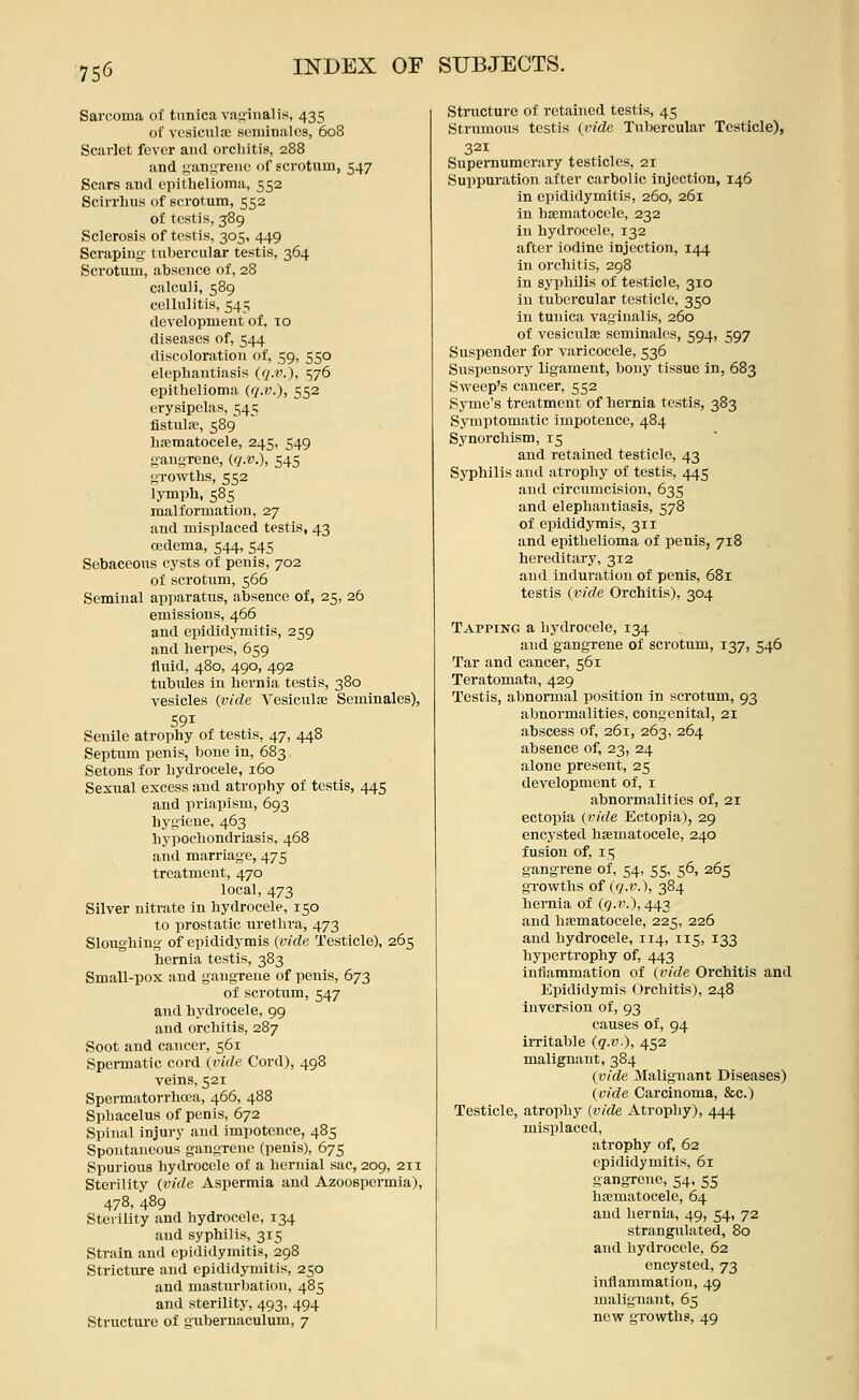 Sarcoma of tunica vaginal is, 435 of vesicula; seminal cs, 608 Scarlet fever and orcliitis, 288 and Kanii'reiie of scrotum, 547 Scars and epithelioma, 552 Scirrhus of scrotum, 552 of testis, 389 Sclerosis of testis, 305, 449 Scraping tubercular testis, 364 Scrotum, absence of, 28 calculi, 589 cellulitis, 545 development of, 10 diseases of, 544 discoloration of, 59, 550 elephantiasis (</.('.), 576 epithelioma (q.i\), 552 erysipelas, 545 flstulre, 589 h.-cmatocele, 245, 549 gangrene, ((j.v.), 545 growths, 552 lymph, 58s malformation, 27 and misplaced testis, 43 cedema, 544, 545 Sebaceous cysts of penis, 702 of scrotum, 566 Seminal apparatus, absence of, 25, 26 emissions, 466 and epididymitis, 259 and herpes, 659 fluid, 480, 490, 492 tubvdes in hernia testis, 380 vesicles {vide Vesicnlfe Seminales), Senile atrophy of testis, 47, 448 Septum penis, bone in, 683 Setons for hydrocele, 160 Sexual excess and atrophy of testis, 445 and priapism, 693 hygiene, 463 hypochondriasis, 468 and marriage, 475 treatment, 470 local, 473 Silver nitrate in hydrocele, 150 to prostatic urethra, 473 Sloughing of epididymis {vide Testicle), 265 hernia testis, 383 Small-pox and gangrene of penis, 673 of scrotum, 547 and hydrocele, 99 and orchitis, 287 Soot and cancer, 561 Spermatic cord {vide Cord), 498 veins, 521 Spermatorrhcca, 466, 488 Sphacelus of penis, 672 Spinal injury and impotence, 485 Spontaneous gangTcne (penis), 675 Spurious hydrocele of a hernial sac, 209, 211 Sterility {vide Aspermia and Azoospermia), 478, 489 Sterility and hydrocele, 134 and syphilis, 315 Strain and epididymitis, 298 Stricture and epididymitis, 250 and masturbation, 485 and sterility, 493, 494 Structure of gubernaculum, 7 Structure of retained testis, 45 Stnmious testis {ride Tubercular Testicle), 321 Supernumerary testicles, 21 Suppuration after carbolic injection, 146 in epididymitis, 260, 261 in hematocele, 232 in hydrocele, 132 after iodine injection, 144 in orchitis, 298 in syphilis of testicle, 310 in tubercular testicle, 350 in tunica vaginalis, 260 of vesicnlse seminales, 594, 597 Suspender for varicocele, 536 Suspensory ligament, bony tissue in, 683 Sweep's cancer, 552 Syme's treatment of hernia testis, 383 Symptomatic impotence, 484 Synorchism, 15 and retained testicle, 43 Syphilis and atrophy of testis, 445 and circumcision, 635 and elephantiasis, 578 of epididymis, 311 and epithelioma of penis, 718 hereditary, 312 and induration of penis, 681 testis {vide Orchitis), 304 Tapping a hydrocele, 134 and gangrene of scrotum, 137, 546 Tar and cancer, 561 Teratomata, 429 Testis, abnormal position in scrotum, 93 abnormalities, congenital, 21 abscess of, 261, 263, 264 absence of, 23, 24 alone present, 25 development of, i abnormalities of, 21 ectopia (r/rfe Ectopia), 29 encysted hsematocele, 240 fusion of, 115 gangrene of, 54, 55, 56, 265 growths of {q.v.), 384 hernia of ((?.?'.), 443 and hicmatocele, 225, 226 and hydrocele, 114, 115, 133 hypertrophy of, 443 inflammation of {vide Orchitis and Epididymis Orchitis), 248 inversion of, 93 causes of, 94 irritable (q.v.), 452 malignant, 384 {vide Malignant Diseases) {vide Carcinoma, &c.) Testicle, atrophy (vide Atrophy), 444 misplaced, atrophy of, 62 epididymitis, 61 gangrene, 54. 55 h.-cmatocele, 64 and hernia, 49, 54, 72 strangulated, 80 and hydrocele, 62 encysted, 73 inflammation, 49 malignant, 65 new growths, 49