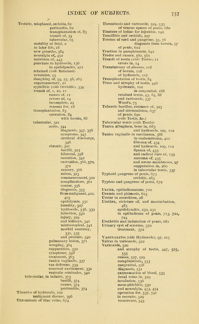 Testicle, misplaced, orchitis, 6i peritonitis, 62 transplantation of, 83 transit of, 34 tubercular, 65 mobility of fetal, 2 in later life, 18 new growths, 384 neuralgia of, 452 nutrition of, 443 puncture in hydrocele, 136 in epididymitis, 271 retained (vide Retained) reversion, 95 sloughing of, 54, 55, 56, 265 supernumerary, 21 syphilitic {vide Orchitis), 334 transit of, i, 10, 11 causes of, 11 errors of, 14 incomplete, 29 reasons for, 18 transplantation, 83 operation, 84 with hernia, 86 tubercular, 321 acute, 344 diagnosis, 347, 356 symptoms, 345 urethral discharge, 346 chronic, 321 bacilli, 323 bilateral, 358 caseation, 342 castration, 366,370, 372 cautery, 366 coitus, 323 commencement, 322 complications, 361 course, 356 diagnosis, 353 from malignant, 402, 403 epididymis, 331 heredity, 327 hydrocele, 338, 339 infection, 330 injury, 329 and kidneys, 341 microscopical, 341 morbid anatomy, 331. 335 and prostate, 340 pulmonary lesion, 371 scraping, 364 suppuration, 350 symptoms, 348 treatment, 363 tunica vaginalis, 337 vas deferens, 339 venereal excitement, 331 veeicula; seminalo;', 340 tubercular, in infants, 373 bacilli, 374 causes, 374 peritonitis, 374 Theories of hydrocele, 102 malignant disease, 396 Thrombosis of iliac veins, 674 Thrombosis and varicocele, 524, 533 of venous spaces of penis, 680 Tincture of iodine for injection, 142 Tonsillitis and orchitis, 297 Torsion of cord and gangrene, 55, 56 diagnosis from hernia, 57 of penis, 612 Traction in paraphimosis, 642 Trades and cancer, 560, 561 Transit of testis (vide Testis), 11 errors in, 14 Transluceucy of abscess, 118 of hernia, 118 of hydrocele, 117 Transplantation of testis, 84 Truss and atrophy of testis, 446 hydrocele, 102 in congenital, 168 retained testis, 43, 84, 88 and varicocele, 537 Wood's, 75 Tubercle bacillus, entrance of, 323 and circumcision, 637 of penis, 690 (vide Testis, &c.) Tubercular testis (vide Testis) Tunica albuginea, bone in, 683 and hydrocele, 109, 112 Tunica vaginalis in carcinoma, 388 in enchondroma, 400 fibroma of, 434 and hydrocele, 109, 112 lipoma of, 433 and radical cure of, 159 sarcoma of, 435 and serous membranes, 97 suppuration in, 260 in tubercular testis, 337 Typhoid gangrene of penis, 673 orchitis, 283 Typhus and gangrene of penis, 672 UiiCEE, epitlieliomatous, 710 Uraemia and phimosis, 623 Ureter in anorchism, 28 Urethra, stricture of, and masturbation, 485 epididymitis, 250, 251 in epithelioma of penis, 713, 721, 724 Urethritis and induration of penis, 681 Urinary cyst of scrotum, 570 treatment, 572 Vaginalitis (vide Hydrocele), 97, 215 Valves in varicocele, 522 Varicocele, 520 and atrophy of testis, 447, 525, 535 causes, 527, 529 complications, 533 congenital, 528 diagnosis, 531 extravasation of blood, 533 foetal veins in, 529 involution, 536 meso-phlebitis, 530 and neuralgia, 453, 454 operation lor, 537, 541 ' in recruits, 529 recurrence, 543