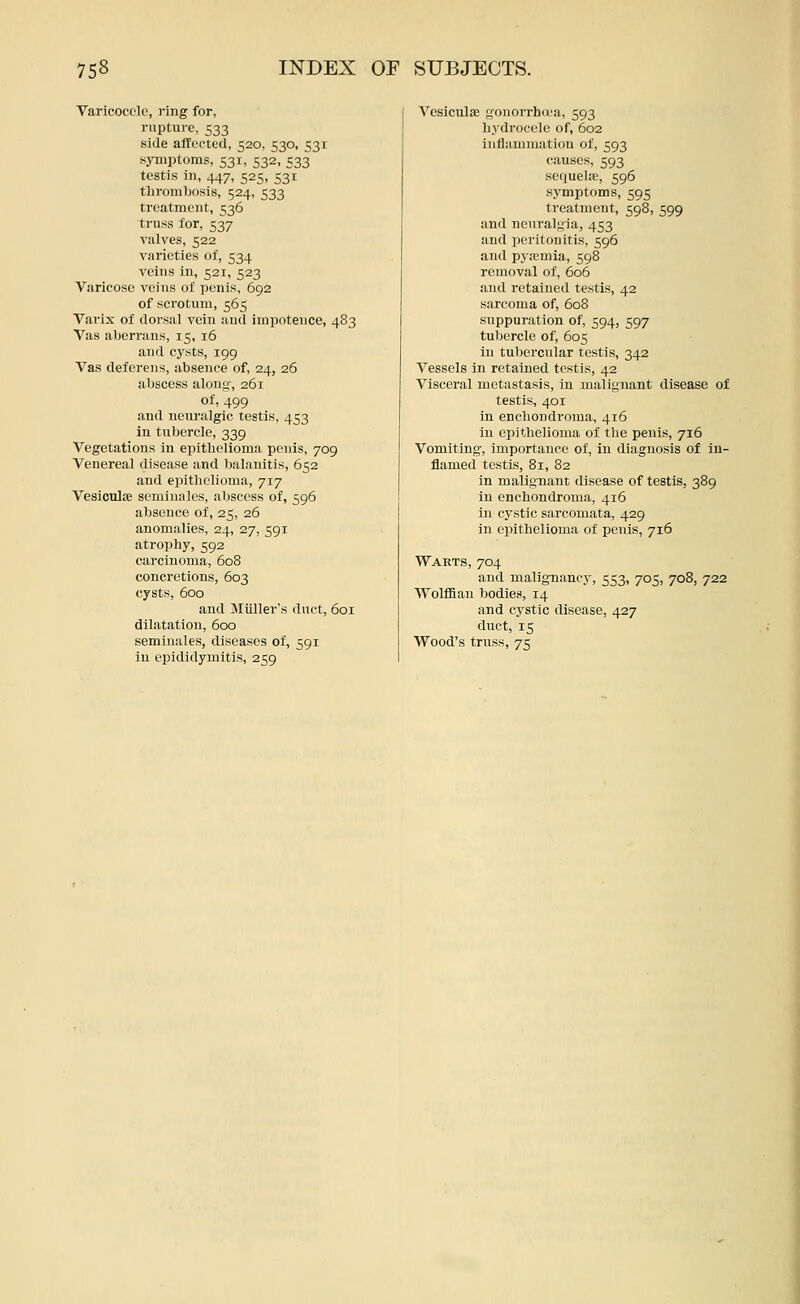 Varicocele, ring for, rupture, 533 side affected, 520, 530, 531 sjTuptoms, 531, 532, 533 testis in, 447, 525, 531 thrombosis, 524, 533 treatment, 536 truss for, 537 valves, 522 varieties of, 534 veins in, 521, 523 Varicose veins of penis, 692 of scrotum, 565 Varix of dorsal vein and iraiiotence, 483 Vas aberrans, 15, 16 and cysts, 199 Vas deferens, absence of, 24, 26 abscess alonji', 261 of, 499 and neuralgic testis, 453 in tubercle, 339 Vegetations in epitlieTioma penis, 709 Venereal disease and balanitis, 652 and epithelioma, 717 Vesiculse seminales, al)sccss of, 596 absence of, 25, 26 anomalies, 24, 27, 591 atrophy, 592 carcinoma, 608 concretions, 603 cysts, 600 and Miiller's duct, 601 dilatation, 600 seminales, diseases of, 591 in epididymitis, 259 Vosicula3 gonorrhd'a, 593 hydrocele of, 602 inflammaticm of, 593 causes, 593 sequehe, 596 symptoms, 595 treatment, 598, 599 and neuraluia, 453 and peritonitis, 596 and pyaemia, 598 removal of, 606 and retained testis, 42 sarcoma of, 608 suppuration of, 594, 597 tubercle of, 605 in tubercular testis, 342 Vessels in retained testis, 42 Visceral metastasis, in malignant disease of testis, 401 in enchondroma, 416 in epithelioma of the penis, 716 Vomiting, importance of, in diagnosis of in- flamed testis, 81, 82 in malignant disease of testis, 389 in enchondroma, 416 in cystic sarcomata, 429 in epithelioma of penis, 716 Warts, 704 and malignancy, 553, 705, 708, 722 Wolffian bodies, 14 and cystic disease, 427 duct, 15 Wood's truss, 75
