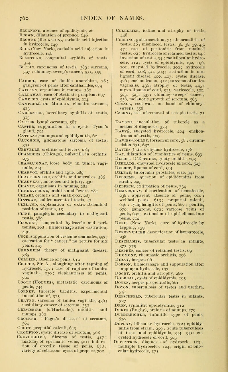 Urugnone, absence of epididymis, 26 Brown, dilatation of prepuce, 646 ISrownk (Bl'ckston), carbolic acid injection in hydrocele, 149 Blll (Xcw York), carbolic acid injection in hydrocele, 146 Blmstead, cont;enit!il sj-pliilis of testis, 314 Bl'Tlin, carcinoma of testis, 389 ; sarcoma, 397 ; chimney-sweep's cancer, 555, 559 Cabrol, case of double anorchism, 28; gangrene of penis after cantharldea, 674 Cafitan, orfi'auisms in mumps, 282 CaI/LAWay, case of oljstinate priapism, 697 Cameron, cysts of epididymis, 204 CampbeI/L de Morgan, chondro-sai-coma, 413 Carpenter, liereditary syphilis of testis, 313 Carter, lymph-scrotum, 587 Caster, suppuration in a c.ystic Tjson's gland, 702 CatelAN,mumps and epididymitis, 62 Cauchois, yliomatons sarcoma of testis, 395 Ceryelle, orchitis and fevers, 284 Chambers (Chicago), Pulsatilla in orchitis 273 Chassaignac, loose body in tunica vagi- nalis, 214 Charvot, orchitis and ague, 289 Chauternesse, orchitis and microbes, 286 Chauveau, microbes and injury, 330 CnAviN, organisms in raumps, 282 Chedevergne, orchitis and fevers, 284 Chiari, orchitis and small-pox, 287 CiNTRAC, sudden ascent of testis, 42 Cleland, explanation of extra-abdominal position of testis, 19 Cline, paraplegia secondary to malignant testis, 389 Cloquet, congenital hydrocele and peri- tonitis, 168 ; haemorrhage after castration, 440 Cock, suppuration of vesiculae seminalcs, 597; castration for '• cancer, no return for six years, 407 Cohnheim, theory of malignant disease, 385 Collier, absence of penis, 610 Cooper, Sir A., sloughing after tapping of hydrocele, 137 ; ciisc of ruptiu-e of tunica vaginalis, 230; elephantiasis of penis, 700 CooTE (Holmes), metastatic carcinoma of penis, 744 Cornet, tubercle bacillus, experimental inoculation of, 325 Craven, sarcoma of tunica vaginalis, 436 ; medullary cancer of scrotimi, 552 Crevissier (d'Hurbache), orchitis and mumps, 282 Crocker, I'aget's disease'* of scrotum, 564 Croft, preputial calculi, 649 Crompton, cystic disease of scrotum, 568 Cruveilhier, fibroma of testis, 417; anatomy of spermatic veins, 521; indura- tion of erectile tissue of penis, 678 ; variety of sebaceous cysts of prepuce, 702 CuLLERiEK, iodine and atrophy of testis, 448 Curling, gubernaculum, 7; abnormalities of testis, 26 ; misplaced testis, 36, 38, 39, 45, 47 ; case of peritonitis from retained testis, 62 ; hydrocele of retained testis, 64 '■ inversion of testis, 94 ; multilocular hydro- cele, 112; cysts of epididymis, 192, 196, 201; encysted hydrocele, 202; hydrocele of cord, 208, 501, 503 ; castration in ma- lignant disease, 400, 407; cystic disease, 426; enclioudroma, 412; sarcoma of tunica vaginalis, 436; atrophy of testis, 445; myxo-lipoma of cord, 515; varicocele, 520. 523, 525, 537; chimney-sweeps' cancer, 558, melanotic growth of scrotum, 563 CusACK, soot-wart on hand of chimney- sweeps, 558 Czerny, case of removal of ectopic testis, 71 Damsch, inoculation of tubercle as a means of diagnosis, 353 Dauv:^, encysted hydrocele, 204, euchon- droma of testis, 409 Davies-Colley, torsion of cord, 58 ; circum- cision 631, 632 Da VIES (Cairo), chylous hydrocele, 178 Day, dilatation of lymphatics of penis, 699 Debout D'Estrees, gouty orchitis, 293 Debrade, encysted hydrocele of cord, 503 Delbet, lipoma of cord, 514 Delfau, tubercular prostates, size, 341 Delorme, question of epididjinitis from strain, 299 •Delpech, extirpation of penis, 734 Demarquay, decortication of hematocele, 238; apparent absence of penis, 610 ; webbed penis, 613; preputial calculi, 646 ; lymphangitis of penis, 667 ; penitis, 670; gangrene, 672; varicose veins of penis, 692 ; extension of epithelioma into penis, 712 Denis (New York), cure of hydrocele by tapping, 139 Denonvillier, decortication of haematocele, 238 Deschamps, tubercular testis, in infants, 373. 375 Despr£;s, cancer of retained testis, 69 Dhomont, rheumatic orchitis, 296 DiDAY, herpes, 661 DoBsON, haemorrhage and suppuration after tapping a hydrocele, 137 Dogny, orchitis and atrophj*, 280 DoLBEAU, cysts of epididymis, 195 Doyen, heriies progenitalis, 661 DOYON, tuberculosis of testes and urethra, 351 Dreschfeld, tubercular testis in infants, 327 Dron, sy])hilitic epididymitis, 312 Dukes (Rugby), orchitis of mumps, 279 Dummreicheh, infantile type of penis, 619 DuPLAY, bilocular hydrocele, 172 ; epididy- mitis from strain, 299 ; acute tuberculosis of testis and epididymis, 344, 345; en- cysted hydrocele of cord, 503 Dl PLYTREN, diagnosis of hydrocele, 123 ; multiple hydroceles, 124; origin oi bilo- cular hydrocele, 171