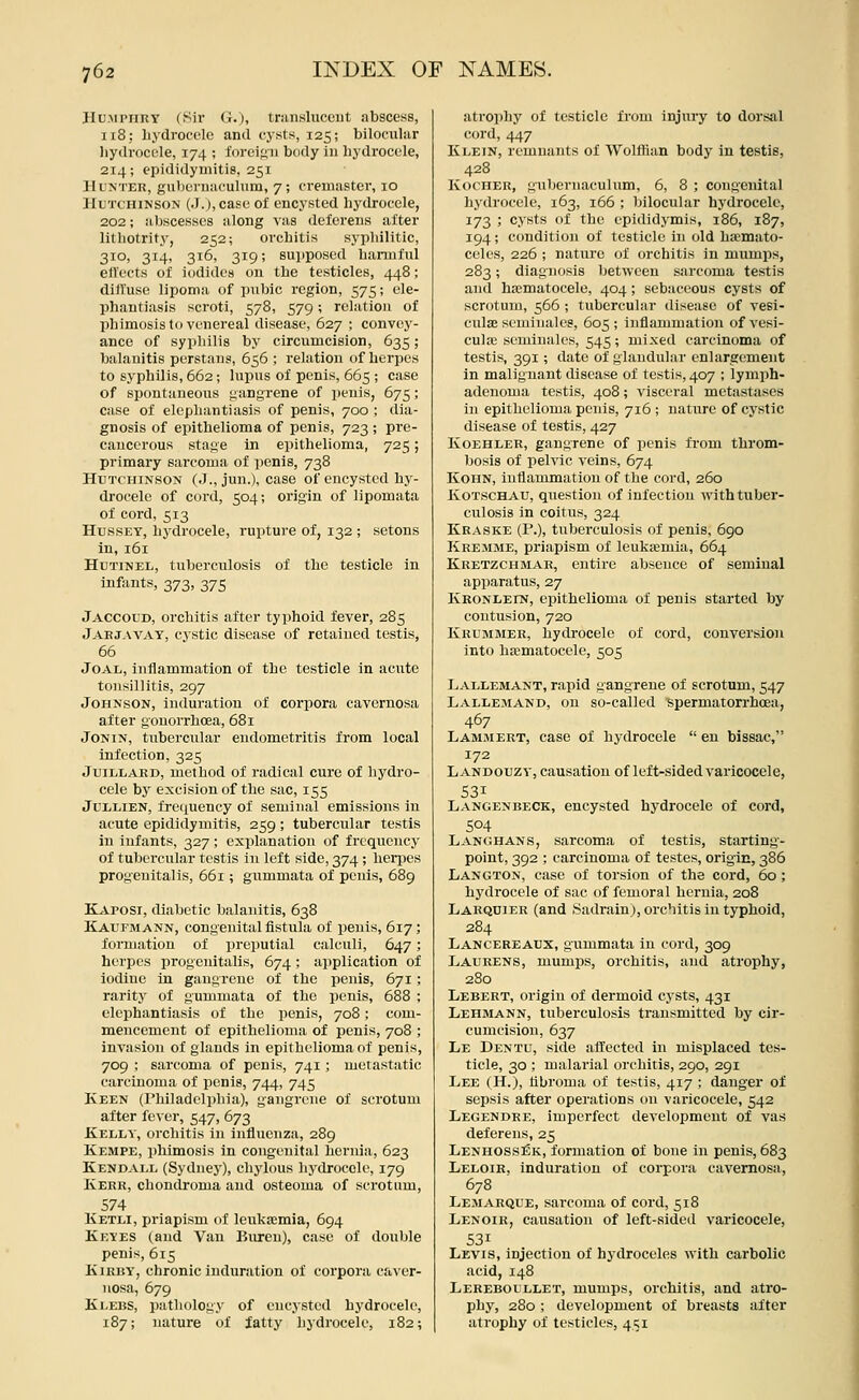 JIUMPiiny (Sir G.), transhicciit abscess, 118; liydrocclc and cysts, 125; bilociilar liydroccle, 174 ; foreign body iu hydrocele, 214; epididymitis, 251 Hunter, gubernaculum, 7; cremaster, 10 Hutchinson (J.), case of encysted hydrocele, 202; abscesses along vas deferens after lithotrify, 252; orchitis syphilitic, 310, 314, 316, 319; supposed harmful etVects of iodides on the testicles, 448; dilluse lipoma of pubic region, 575; ele- phantiasis scroti, 578, 579; relation of phimosis to venereal disease, 627 ; convey- ance of syphilis by circumcision, 635; balanitis perstans, 656 ; relation of herpes to syphilis, 662; lupus of penis, 665 ; case of spontaneous i^angrene of i)enis, 675; case of elephantiasis of penis, 700 ; dia- gnosis of epithelioma of penis, 723 ; pre- cancerous stage in epithelioma, 725; primary sarcoma of penis, 738 Hutchinson (J., jun.), case of encysted hy- drocele of cord, 504; origin of lipomata of cord, 513 HussET, hydrocele, rupture of, 132 ; setons in, 161 HuTiNEL, tuberculosis of the testicle in infants, 373, 375 Jaccoud, orchitis after typhoid fever, 285 Jaejavay, cystic disease of retained testis, 66 JoAL, inflammation of the testicle in acute tonsillitis, 297 Johnson, induration of corpora cavernosa after gonorrhoea, 681 JoNiN, tubercular endometritis from local infection, 325 JuiLLARD, method of radical cure of hydro- cele by excision of the sac, 155 JuLLiEN, fre(iueney of seminal emissions in acute epididymitis, 259 ; tubercular testis in infants, 327; explanation of frequency of tubercular testis in left side, 374 ; herpes progenitalis, 661; giimmata of penis, 689 Kaposi, diabetic balanitis, 638 Kaufmann, congenital fistula of penis, 617; formation of preputial calculi, 647; herpes progenitalis, 674; application of iodine in gangrene of the penis, 671 ; rarity of gummata of the penis, 688 ; elephantiasis of the penis, 708; com- mencement of epithelioma of penis, 708 ; invasion of glands in epithelioma of penis, 709 ; sarcoma of penis, 741; metastatic carcinoma of penis, 744, 745 Keen (rhiladclphia), gangrene of scrotum after fever, 547, 673 Kelly, orchitis in influenza, 289 Kempe, phimosis in congenital hernia, 623 Kendall (Sydney), chylous hydrocele, 179 Kerr, chondroma and osteoma of scrotum, 574 Ketli, priapism of leukaemia, 694 Keyes (and Van Buren), case of double penis, 615 KiRUY, chronic induration of corpora caver- nosa, 679 Ki.EBS, pathology of encysted hydrocele, 187; nature of iatty hydrocele, 182; atrophy of testicle from injury to dorsal cord, 447 Klein, remnants of Wolffian body in testis, 428 KocHER, gubernaculum, 6, 8 ; congenital hydrocele, 163, 166 ; bilocnlar hydrocele, 173 ; cysts of the epididymis, 186, 187, 194; condition of testicle in old hsemato- celi'S, 226 ; nature of orchitis in mumps, 283; diagnosis between sarcoma testis and hematocele, 404 ; sebaceous cysts of scrotum, 566 ; tubercular disease of vesi- culaj seminales, 605 ; inflammation of vesi- cula; seminales, 545; mixed carcinoma of testis, 391; date of glandular enlargement in malignant disease of testis, 407 ; lymph- adenoma testis, 408; ^'isceral metastases in epithelioma penis, 716 ; nature of cystic disease of testis, 427 KoEHLER, gangrene of penis from throm- bosis of pelvic veins, 674 KoHN, inflammation of the cord, 260 KOTSCHAU, question of infection with tuber- culosis in coitus, 324 Kraske (P.), tuberculosis of penis, 6go Kremme, priapism of leukajmia, 664 Kretzchmar, entire absence of seminal apparatus, 27 Kronleln, epithelioma of penis started by contusion, 720 Krummer, hydrocele of cord, conversion into hematocele, 505 Lallemant, rapid gangrene of scrotum, 547 Lallemand, on so-called spermatorrhoea, 467 Lamjiert, case of hydrocele  en bissac, 172 Landouzv, causation of left-sided varicocele, 531 Langenbeck, encysted hydrocele of cord, 504 Langhans, sarcoma of testis, starting- point, 392 ; carcinoma of testes, origic, 386 Langton, case of torsion of the cord, 60 ; hydrocele of sac of femoral hernia, 208 Larqdier (and .Sadrainj, orchitis in typhoid, 284 Lancekeaux, gummata in cord, 309 Laurens, mumps, orchitis, and atrophy, 280 Lebert, origin of dermoid cysts, 431 Lehmann, tuberculosis transmitted by cir- cumcision, 637 Le Dentu, side affected in misplaced tes- ticle, 30 ; malarial orchitis, 290, 291 Lee (H.), flbroma of testis, 417 ; danger of sepsis after operations on varicocele, 542 Legendre, imperfect development of vas deferens, 25 Lenhossek, formation of bone in penis, 683 Leloir. induration of corpora cavernosa, 678 Lejiarque, sarcoma of cord, 518 Lenoir, causation of left-sided varicocele, 531 Levis, injection of hydroceles with carbolic acid, 148 Lereboullet, mumps, orchitis, and atro- phy, 280 ; development of breasts after atrophy of testicles, 451