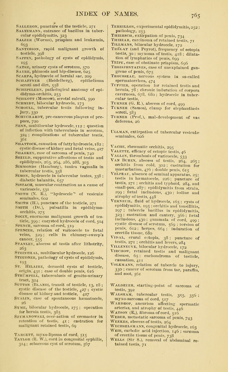 Salleron, puncture of the testicle, 271 Saltzmann, entrance of bacillus in tuber- cular epididymitis, 323 Salzer (Worms), priapism and leukEemia, 693 Santesson, rapid malignant growth ol testicle, 398 Sappey, pathology of cysts of epididymis, 19s Satre, urinary cysts of scrotum, 570 Sayre, phimosis and hip-disease, 625 Scarpa, hydrocele oi hernial sac, 209 Scuaffner (Heidelberg), epithelioma scroti and dirt, 558 ScHEPELERN, pathological anatomy of epi- didymo-orchitis, 253 ScHKOTT (Moscow), scrotal calculi, 590 Schmidt, bilocular hydrocele, 173 SCHOULL, tubercular testis following in- jury, 330 ScnocHARDT, pre-cancerous plaqiies of pre- puce, 720 Senn, multilocular hydrocele, 112 ; question of infection with tuberculosis in scrotum, 324 ; complications of tubercular testis, 361 Shattock, causation of fatty hydrocele, 182 ; cystic disease of kidney and foetal veins, 427 Sharkey, case of sarcoma of penis, 740 Shield, suppurative alfectious of testis and epididymis, 263, 264, 286, 288, 303 SiMMONDS (Hamburg), tunica vagiualis in tubercular testis, 358 SiJiON, hydrocele in tubercular testes, 338 ; diabetic balanitis, 657 SiSTACH, muscular contraction as a cause of varicocele, 531 Smith (N. K.), hydrocele of vesiculse seminales, 602 Smith (H.\ puncture of the testicle, 271 Smith (Dr.), Pulsatilla in epidid;5'mo- orchitis, 275 SociN, enormous malignant growth of tes- ticle, 399 ; encysted hydrocele of cord, 504 Spence, sarcoma of cord, 519 Spencer, relation of varicocele to foetal veins, 529; cells in chimney-sweep's cancer, 555 Stanley, abscess of testis after lithotrity, 263 Steinth AL, multilocular hydrocele, 126 Steudner, pathology of cysts of epididymis, 193 St. Hilaire, dermoid cysts of testicle, origin, 431 ; case of double penis, 616 Stru.mpell, tuberculosis of genito-urinary tract, 324 Sutton (Bland), transit of testicle, 13, 18 ; cystic disease of the testicle, ^27 ; cystic disease of Ividney and testicle, 427 SvAi/iN, case of spontaneous hiematoccle, 26 Syme, bilocular hydrocele, 175 ; operation for hernia testis, 385 SzY.MANOWHKi, over-action of cremastcr ia retention of testis, 41 ; castration for malignant retained testis, 69 Takoett, niyxo-lii)onia of cord, 515 TayIvOK (It. VV.), cord in congenital syphilis, 314; sebaceoas cyst of scrotum, 567 Terrillon, experimental epididymitis, 252 ; pathology, 253 Thiersch, extirpation of penis, 734 Thiriar, carcinoma of retained testis, 71 Tillmans, bilocular hydrocele, 172 Trelat (and Peyrot), frequency of ectopia testis, 30 ; myxoma of testis, 418 ; dilata- tion of lymphatics of penis, 699 Tripe , case of obstinate priapism, 696 Trolsfontaines, case of unexplained gan- grene of penis, 675 Trousseau, nervous system ia so-called spermatorrhoea, 474 TuFFiER, operation for retained testis and hernia, 78 ; chronic induration of corpora cavernosa, 678, 680; hydrocele in tuber- cular testis. Turner (G. R.), abscess of cord, 499 Turner (Samoa), clamp for elephantiasis scroti, 583 Turner (Prof.), mal-development of vas deferens, 26 Ullman, extirpation of tubercular vesicula seminales, 606 Vache, rheumatic orchitis, 295 Yalette, efficacy of ectopic testis, 46 Vallin, thrombosis of varicocele, 533 Van Buren, abscess of testis, 264, 265; orchitis from cold, 302; castration for masturbation, 476 ; double penis, 615 Velpbau, absence of seminal apparatus, 25; testis in hjcmatocele, 226; puncture of testis, 271 ; orchitis and typhoid, 284, and small-pox, 287; epididymitis from strain, 299 ; foetal inclusions, 430; iodine and atrophy of testis, 448 Yerneuil, fluid of hydrocele, 165 ; cysts of epididymitis, 195 ; orchitis and tonsillitis, 297 ; tubercle bacillus in epididymitis, 323 ; castration and cautery, 366 ; fostal inclusions, 430 ; gummata of cord, 499 ; c.ystic disease of scrotum, 569 ; torsion of penis, 612; herpes, 664 ; induration of erectile tissue, 680 YiDAL, crural ectopia, 38 ; puncture of testis, 271 ; orchitis and fevers, 284 YiLLENEuvE, bilocular hydrocele, 172 YiRCHOw, retained testis and malignant disease, 65 ; enchondroma of testicle, causation, 411 Yolkmann, relation of tubercle to injury, 330 ; cancer of scrotum from tar, paraffin, and soot, 561 Waldeyer, starting-point of sarcoma of testis, 392 Walsham, tubercular testis, ^'^5, 356 ; myxo-sarcoma of cord, 517 Wardrop, aneurism affecting spermatic arteries, and atro])hy of testis, 446 Watson (E,), fibroma of cord, 516 Weher, metastatic sarcoma of penis, 743 Weeke.s, abscess of testis, 264 Wechselhmann, congenital hydrocele, 163 Weik, car))olic acid injection, 146 ; sarcoma of erectile tissue of penis, 738 Wells (Sir S.), removal of abdominal re- tained testis, 71
