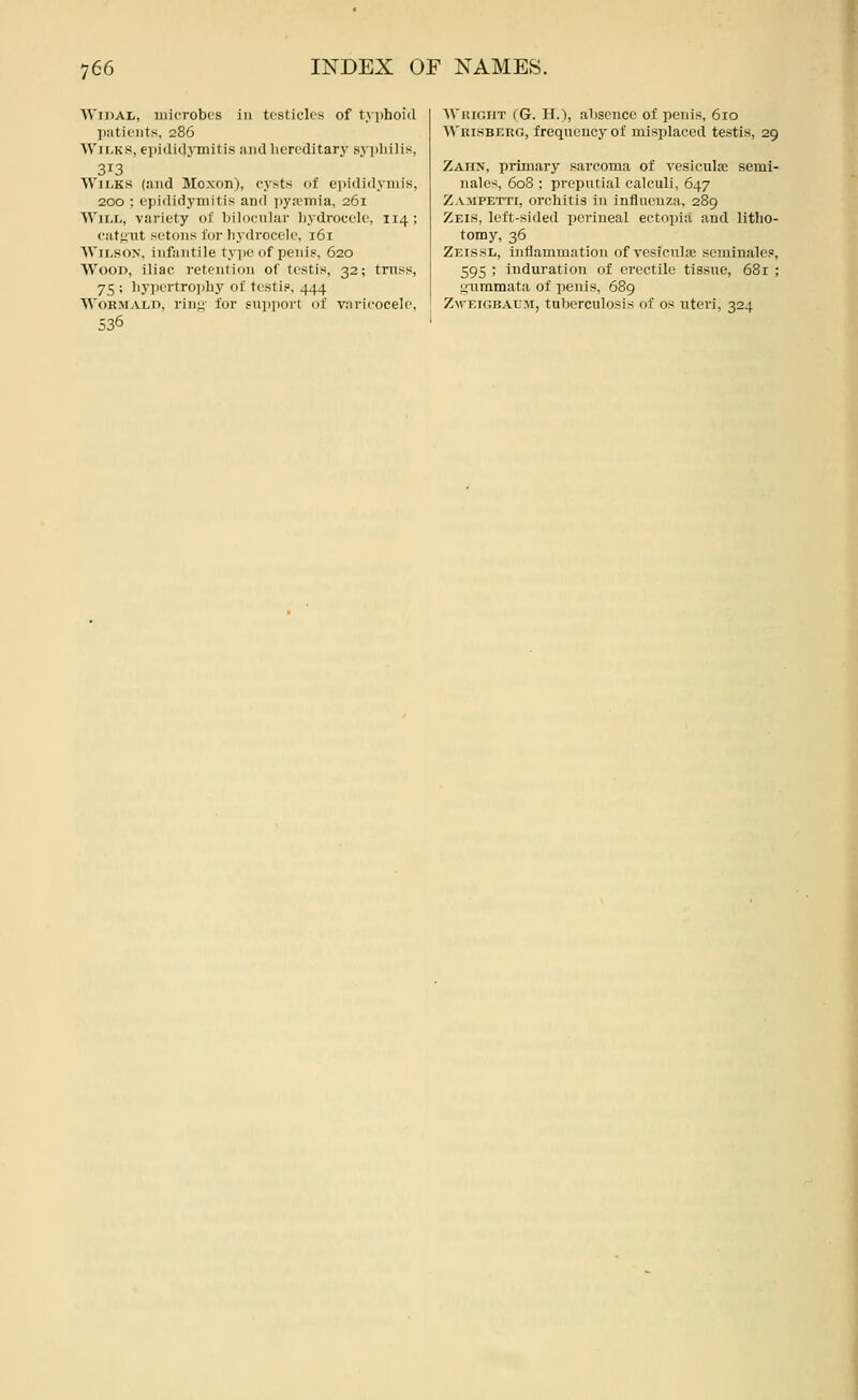 WiDAL, iiiicT-obcs ill testicles of tvphoid piitioiits, 286 Wii.Ks, ei)i<li(l3'mitis and liercditary syi)lii]is, 313 AViIjKS {and Mcxon), cysts of eiiididynuK, 200 ; epididymitis and ])ya?inia, 261 Will, variety of bilocnlar liydrocele, 114; catgut setons lor liydrocele, 161 Wilson, infantile type of penis, 620 Wood, iliac retention of testis, 32; trass, 75 ; liy])ertroi)by of testis. 444 WoRMALD, rinj4' for siijiiiort of varicocele, 536 Wiur.iiT (G. II.), absence of penis, 610 >\'iii.sBERG, frequency of misplaced testis, 29 Zahx, primary sarcoma of vesiculaj semi- nales, 608 ; preputial calculi, 647 Zampetti, orcbitis in influenza, 289 Zeis, left-sided perineal ectopia and litho- tomy, 36 Zeissl, inflammation of vcsicnlae seminales, 595 ; induration of erectile tissue, 681 ; s^uramata of penis, 689 Zm'Eigbaum, tuberculosis of os uteri, 324