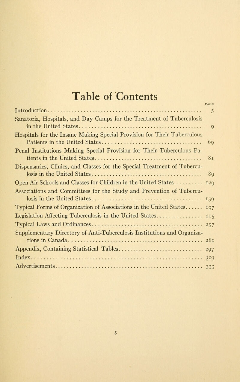 Table of Contents PACE Introduction 5 Sanatoria, Hospitals, and Day Camps for the Treatment of Tuberculosis in the United States 9 Hospitals for the Insane Making Special Provision for Their Tuberculous Patients in the United States 69 Penal Institutions Making Special Provision for Their Tuberculous Pa- tients in the United States Si Dispensaries, Clinics, and Classes for the Special Treatment of Tubercu- losis in the United States 89 Open Air Schools and Classes for Children in the United States 129 Associations and Committees for the Study and Prevention of Tubercu- losis in the United States 139 Typical Forms of Organization of Associations in the United States 197 Legislation Affecting Tuberculosis in the United States 215 Typical Laws and Ordinances 257 Supplementary Directory of Anti-Tuberculosis Institutions and Organiza- tions in Canada 2S1 Appendix, Containing Statistical Tables 297 Index 303 Advertisements 333