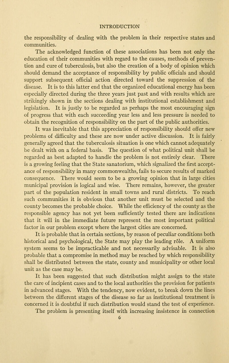 the responsibility of dealing with the problem in their respective states and communities. The acknowledged function of these associations has been not only the education of their communities with regard to the causes, methods of preven- tion and cure of tuberculosis, but also the creation of a body of opinion which should demand the acceptance of responsibihty by pubhc officials and should support subsequent official action directed toward the suppression of the disease. It is to this latter end that the organized educational energy has been especially directed during the three years just past and with results which are strikingly shown in the sections dealing with institutional establishment and legislation. It is justly to be regarded as perhaps the most encouraging sign of progress that with each succeeding year less and less pressure is needed to obtain the recognition of responsibility on the part of the public authorities. It was inevitable that this appreciation of responsibility should offer new problems of difficulty and these are now under active discussion. It is fairly generally agreed that the tuberculosis situation is one which cannot adequately be dealt with on a federal basis. The question of what political unit shall be regarded as best adapted to handle the problem is not entirely clear. There is a growing feeling that the State sanatorium, which signalized the first accept- ance of responsibility in many commonwealths, fails to secure results of marked consequence. There would seem to be a growing opinion that in large cities municipal provision is logical and wise. There remains, however, the greater part of the population resident in small towns and rural districts. To reach such communities it is obvious that another unit must be selected and the coimty becomes the probable choice. While the efficiency of the county as the responsible agency has not yet been sufficiently tested there are indications that it will in the immediate future represent the most important political factor in our problem except where the largest cities are concerned. It is probable that in certain sections, by reason of peculiar conditions both historical and psychological, the State may play the leading role. A uniform system seems to be impracticable and not necessarily advisable. It is also probable that a compromise in method may be reached by which responsibility shall be distributed between the state, county and municipality or other local unit as the case may be. It has been suggested that such distribution might assign to the state the care of incipient cases and to the local authorities the provision for patients in advanced stages. With the tendency, now evident, to break down the lines between the different stages of the disease so far as institutional treatment is concerned it is doubtful if such distribution would stand the test of experience. The problem is presenting itself with increasing insistence in connection