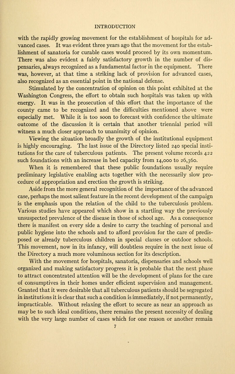 with the rapidly growing movement for the establishment of hospitals for ad- vanced cases. It was evident three years ago that the movement for the estab- lishment of sanatoria for curable cases would proceed by its own momentum. There was also evident a fairly satisfactory growth in the number of dis- pensaries, always recognized as a fundamental factor in the equipment. There was, however, at that time a striking lack of provision for advanced cases, also recognized as an essential point in the national defense. Stimulated by the concentration of opinion on this point exhibited at the Washington Congress, the effort to obtain such hospitals was taken up with energy. It was in the prosecution of this effort that the importance of the county came to be recognized and the difficulties mentioned above were especially met. While it is too soon to forecast with confidence the ultimate outcome of the discussion it is certain that another triennial period will witness a much closer approach to unanimity of opinion. Viewing the situation broadly the growth of the institutional equipment is highly encouraging. The last issue of the Directory hsted 240 special insti- tutions for the care of tuberculous patients. The present volume records 422 such foundations with an increase in bed capacity from 14,000 to 26,360. When it is remembered that these public foundations usually require preliminary legislative enabling acts together with the necessarily slow pro- cedure of appropriation and erection the growth is striking. Aside from the more general recognition of the importance of the advanced case, perhaps the most saHent feature in the recent development of the campaign is the emphasis upon the relation of the child to the tuberculosis problem. Various studies have appeared which show in a startling way the previously unsuspected prevalence of the disease in those of school age. As a consequence there is manifest on every side a desire to carry the teaching of personal and pubHc hygiene into the schools and to afford provision for the care of predis- posed or already tuberculous children in special classes or outdoor schools. This movement, now in its infancy, will doubtless require in the next issue of the Directory a much more voluminous section for its description. With the movement for hospitals, sanatoria, dispensaries and schools well organized and making satisfactory progress it is probable that the next phase to attract concentrated attention will be the development of plans for the care of consumptives in their homes under efficient supervision and management. Granted that it were desirable that all tuberculous patients should be segregated in institutions it is clear that such a condition is immediately, if not permanently, impracticable. Without relaxing the effort to secure as near an approach as may be to such ideal conditions, there remains the present necessity of dealing with the very large niunber of cases which for one reason or another remain