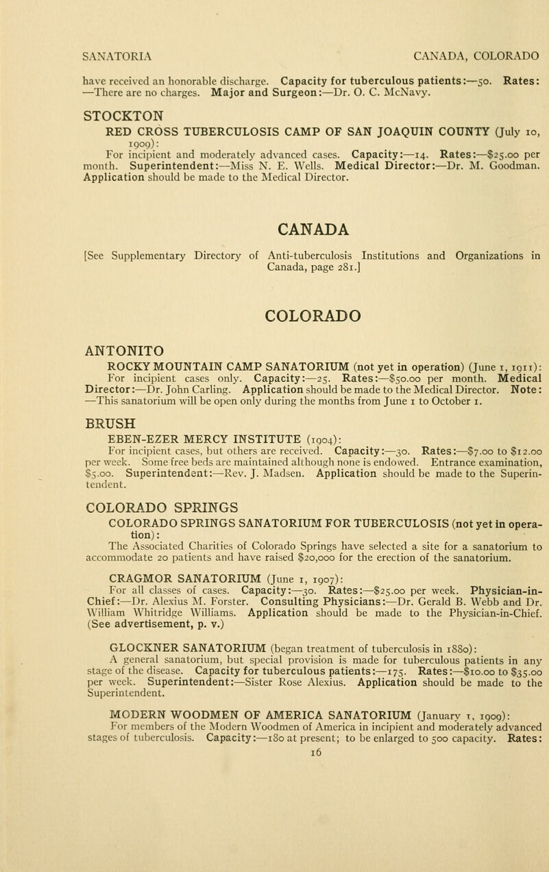 SANATORIA CANADA, COLORADO have received an honorable discharge. Capacity for tuberculous patients:—50. Rates: —There are no charges. Major and Surgeon:—Dr. O. C. ISlcNavy. STOCKTON RED CROSS TUBERCULOSIS CAMP OF SAN JOAQUIN COUNTY (July 10, 1909): For incipient and moderately advanced cases. Capacity:—14. Rates:—$25.00 per month. Superintendent:—Miss N. E. Wells. Medical Director:—Dr. M. Goodman. Application should be made to the Medical Director. CANADA [See Supplementary Directory of Anti-tuberculosis Institutions and Organizations in Canada, page 281.] COLORADO ANTONITO ROCKY MOUNTAIN CAMP SANATORIUM (not yet in operation) (June i, 1911): For incipient cases only. Capacity:—25. Rates:—$50.00 per month. Medical Director:—Dr. John Carling. Application should be made to the Medical Director. Note: —This sanatorium will be open only during the months from June i to October i. BRUSH EBEN-EZER MERCY INSTITUTE (1904): For incipient cases, but others are received. Capacity:—30. Rates:—$7.00 to $12.00 per week. Some free beds are maintained although none is endowed. Entrance examination, $5.00. Superintendent:—Rev. J. Madsen. Application should be made to the Superin- tendent. COLORADO SPRINGS COLORADO SPRINGS SANATORIUIM FOR TUBERCULOSIS (not yet in opera- tion) : The Associated Charities of Colorado Springs have selected a site for a sanatorium to accommodate 20 patients and have raised $20,000 for the erection of the sanatorium. CRAGMOR SANATORIUM (June i, 1907): For all classes of cases. Capacity:—30. Rates:—$25.00 per week. Physician-in- Chief:—Dr. Alexius M. Forster. Consulting Physicians:—Dr. Gerald B. Webb and Dr. William Whitridge Williams. Application should be made to the Physician-in-Chief. (See advertisement, p. v.) GLOCKNER SANATORIUM (began treatment of tuberculosis in 1880): A general sanatorium, but special provision is made for tuberculous patients in any stage of the disease. Capacity for tuberculous patients:—175. Rates:—$10.00 to $35.00 per week. Superintendent:—Sister Rose Alexius. Application should be made to the Superintendent. MODERN WOODMEN OF AMERICA SANATORIUM (January t, 1909): I'or members of the Modern Woodmen of America in incipient and moderately advanced stages of tuberculosis. Capacity:—180 at present; to be enlarged to 500 capacity. Rates: