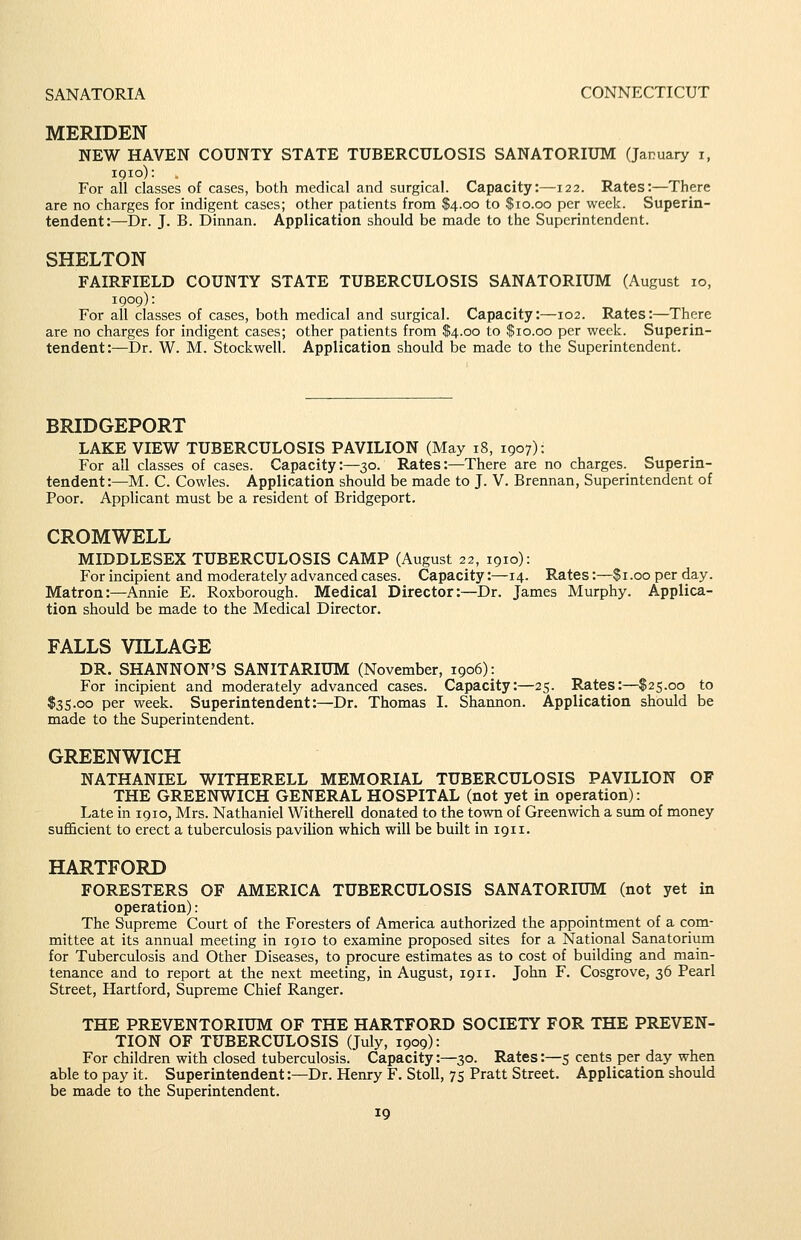 SANATORIA CONNECTICUT MERIDEN NEW HAVEN COUNTY STATE TUBERCULOSIS SANATORIUM (January i, 1910): For all classes of cases, both medical and surgical. Capacity:—122. Rates:—There are no charges for indigent cases; other patients from $4.00 to $10.00 per week. Superin- tendent:—Dr. J. B. Dinnan. Application should be made to the Superintendent. SHELTON FAIRFIELD COUNTY STATE TUBERCULOSIS SANATORIUM (August 10, 1909): For all classes of cases, both medical and surgical. Capacity:—102. Rates:—There are no charges for indigent cases; other patients from $4.00 to $10.00 per week. Superin- tendent:—Dr. W. M. Stockwell. Application should be made to the Superintendent. BRIDGEPORT LAKE VIEW TUBERCULOSIS PAVILION (May 18, 1907): For all classes of cases. Capacity:—30. Rates:—There are no charges. Superin- tendent:—M. C. Cowles. Application should be made to J. V. Brennan, Superintendent of Poor. Applicant must be a resident of Bridgeport. CROMWELL MIDDLESEX TUBERCULOSIS CAMP (August 22, 1910): For incipient and moderately advanced cases. Capacity:—14. Rates:—$1.00 per day. Matron:—Annie E. Roxborough. Medical Director:—Dr. James Murphy. Applica- tion should be made to the Medical Director. FALLS VILLAGE DR. SHANNON'S SANITARIUM (November, 1906); For incipient and moderately advanced cases. Capacity:—25. Rates:—$25.00 to $35.00 per week. Superintendent:—Dr. Thomas I. Shannon. Application should be made to the Superintendent. GREENWICH NATHANIEL WITHERELL MEMORIAL TUBERCULOSIS PAVILION OF THE GREENWICH GENERAL HOSPITAL (not yet in operation): Late in 1910, Mrs. Nathaniel Witherell donated to the town of Greenwich a sum of money sufficient to erect a tuberculosis pavilion which will be built in 1911. HARTFORD FORESTERS OF AMERICA TUBERCULOSIS SANATORIUM (not yet in operation): The Supreme Court of the Foresters of America authorized the appointment of a com- mittee at its annual meeting in 1910 to examine proposed sites for a National Sanatorium for Tuberculosis and Other Diseases, to prociure estimates as to cost of building and main- tenance and to report at the next meeting, in August, 1911. John F. Cosgrove, 36 Pearl Street, Hartford, Supreme Chief Ranger. THE PREVENTORIUM OF THE HARTFORD SOCIETY FOR THE PREVEN- TION OF TUBERCULOSIS (July, 1909): For children with closed tuberculosis. Capacity:—30. Rates:—5 cents per day when able to pay it. Superintendent:—Dr. Henry F. Stoll, 75 Pratt Street. Application should be made to the Superintendent.