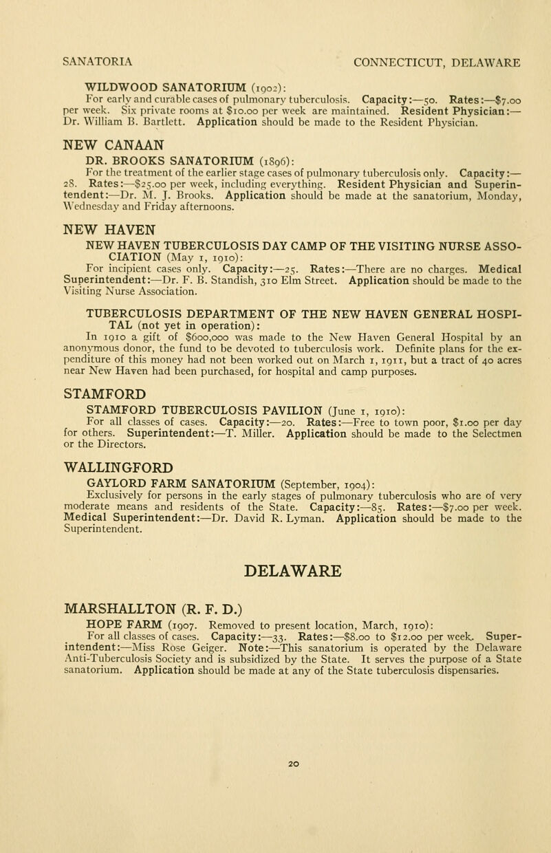 SANATORIA CONNECTICUT, DELAWARE WILDWOOD SANATORIUM (iqo:): For early and curable cases of pulmonary tuberculosis. Capacity:—50. Rates:—$7.00 per week. Six private rooms at $10.00 per week are maintained. Resident Physician:— Dr. William B. Bartlett. Application should be made to the Resident Physician. NEW CANAAN DR. BROOKS SANATORIUM (1S96): P'or the treatment of the earlier stage cases of pulmonary tuberculosis only. Capacity:— 28. Rates:—S25.00 per week, including everj'thing. Resident Physician and Superin- tendent:—Dr. M. J. Brooks. Application should be made at the sanatorium, Monday, Wednesday and Friday afternoons. NEW HAVEN NEW HAVEN TUBERCULOSIS DAY CAMP OF THE VISITING NURSE ASSO- CIATION (May I, 1910): For incipient cases only. Capacity:—25. Rates:—There are no charges. Medical Superintendent:—Dr. F. B. Standish, 310 Elm Street. Application should be made to the Visiting Nurse Association. TUBERCULOSIS DEPARTMENT OF THE NEW HAVEN GENERAL HOSPI- TAL (not yet in operation): In 1910 a gift of $600,000 was made to the New Haven General Hospital by an anonymous donor, the fund to be devoted to tuberculosis work. Definite plans for the ex- penditure of this money had not been worked out on March i, 1911, but a tract of 40 acres near New Haven had been purchased, for hospital and camp purposes. STAMFORD STAMFORD TUBERCULOSIS PAVILION (June i, 1910): For all classes of cases. Capacity:—20. Rates:—Free to town poor, $1.00 per day for others. Superintendent:—T. Miller. Application should be made to the Selectmen or the Directors. WALLINGFORD GAYLORD FARM SANATORIUM (September, 1904): Exclusively for persons in the early stages of pulmonary tuberculosis who are of very moderate means and residents of the State. Capacity:—85. Rates:—$7.00 per week. Medical Superintendent:—Dr. David R.Lyman. Application should be made to the Superintendent. DELAWARE MARSHALLTON (R. F. D.) HOPE FARM (1907. Removed to present location, March, 1910): For all classes of cases. Capacity:—33. Rates:—$8.00 to $12.00 per week. Super- intendent:—Miss Rose Geiger. Note:—This sanatorium is operated by the Delaware Anti-Tuberculosis Society and is subsidized by the State. It serves the purpose of a State sanatorium. Application should be made at any of the State tuberculosis dispensaries.