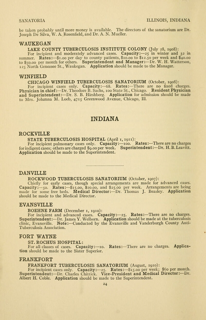 SANATORIA ILLINOIS, INDIANA be taken probably until more money is available. The directors of the sanatorium are Dr. Joseph De Silva, \V. A. Rosenfield, and Dr. A. N. Mueller. WAUKEGAN LAKE COUNTY TUBERCULOSIS INSTITUTE COLONY (July 28, 1908): For incipient and moderately advanced cases. Capacity:—25 in winter and 32 in summer. Rates:—$1.00 per day to county patients, $10.00 to $12.50 per week and $40.00 to $50.00 per month for others. Superintendent and Manager:—Dr. W. H. Watterson, 125 North Genessee St., Waukegan. Application should be made to the Manager. WINFIELD CHICAGO WINFIELD TUBERCULOSIS SANATORIUM (October, 1908): For incipient cases only. Capacity:—68. Rates:—There are no fixed charges. Physician in chief:—Dr. Theodore B. Sachs, 100 State St., Chicago. Resident Physician and Superintendent:—Dr. S. B. Hirshberg. Application for admission should be made to Mrs. Johanna M. Loeb, 4715 Greenwood Avenue, Chicago, 111. INDIANA ROCKVILLE STATE TUBERCULOSIS HOSPITAL (April i, 1911): For incipient pulmonary cases only. Capacity:—100. Rates:—There are no charges for indigent cases; others are charged $9.00 per week. Superintendent:—Dr. H. B. Leavitt. Application should be made to the Superintendent. DANVILLE ROCKWOOD TUBERCULOSIS SANATORIUM (October, 1907): Chiefly for early cases, though special arrangements are made for advanced cases. Capacity:—50. Rates:—$15.00, $20.00, and $25.00 per week. Arrangements are being made for some free beds. Medical Director:—Dr. Thomas J. Beasley. Application should be made to the Medical Director. EVANSVILLE BOEHNE FARM (December i, 1910): For incipient and advanced cases. Capacity:—25. Rates:—There are no charges. Superintendent:—Dr. James Y. Welborn. Application should be made at the tuberculosis clinic, Evansville. Note:—Conducted by the Evansville and Vanderburgh County Anti- Tuberculosis Association. FORT ^AYNE ST. ROCHUS HOSPITAL: For all classes of cases. Capacity:—10. Rates:—There are no charges. Applica- tion should be made to the Sister Superior. FRANKFORT FRANKFORT TUBERCULOSIS SANATORIUM (August, 1910): For incipient cases only. Capacity:—25. Rates:—$15.00 per week; $60 per month. Superintendent:—Dr. Charles Chittick. Vice-President and Medical Director:—Dr. Albert H. Coble. Application should be made to the Superintendent.