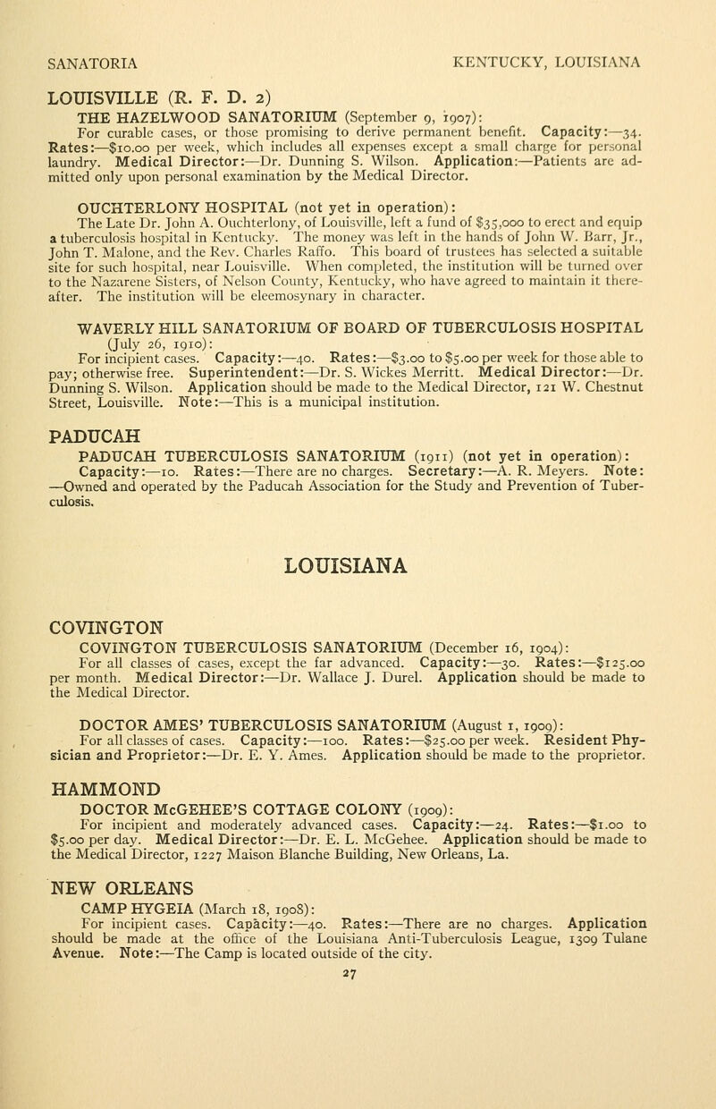 SANATORIA KENTUCKY, LOUISIANA LOUISVILLE (R. F. D. 2) THE HAZELWOOD SANATORIUM (September 9, 1907): For curable cases, or those promising to derive permanent benefit. Capacity:—34. Rates:—$10.00 per week, which includes all expenses except a small charge for personal laundry. Medical Director:—Dr. Dunning S. Wilson. Application:—Patients are ad- mitted only upon personal examination by the Medical Director. OUCHTERLONY HOSPITAL (not yet in operation): The Late Dr. John A. Ouchterlony, of Louisville, left a fund of $35,000 to erect and equip a tuberculosis hospital in Kentuck3^ The money was left in the hands of John W. Barr, Jr., John T. Malone, and the Rev. Charles Raffo. This board of trustees has selected a suitable site for such hospital, near Louisville. When completed, the institution will be turned over to the Nazarene Sisters, of Nelson County, Kentucky, who have agreed to maintain it there- after. The institution will be eleemosynary in character. WAVERLYHILL SANATORIUM OF BOARD OF TUBERCULOSIS HOSPITAL (July 26, 1910): For incipient cases. Capacity:—40. Rates:—$3.00 to $5.00 per week for those able to pay; otherwise free. Superintendent:—Dr. S. Wickes Merritt. Medical Director:—Dr. Dunning S. Wilson. Application should be made to the Medical Director, 121 W. Chestnut Street, Louisville. Note:—This is a municipal institution. PADUCAH PADUCAH TUBERCULOSIS SANATORIUM (1911) (not yet in operation): Capacity:—10. Rates:—There are no charges. Secretary:—A.R.Meyers. Note: —Owned and operated by the Paducah Association for the Study and Prevention of Tuber- culosis. LOUISIANA COVINGTON COVINGTON TUBERCULOSIS SANATORIUM (December 16, 1904): For all classes of cases, except the far advanced. Capacity:—30. Rates:—$125.00 per month. Medical Director:—Dr. Wallace J. Durel. Application should be made to the Medical Director. DOCTOR AMES' TUBERCULOSIS SANATORIUM (August i, 1909): For all classes of cases. Capacity:—100. Rates:—$25.00 per week. Resident Phy- sician and Proprietor:—Dr. E. Y. Ames. Application should be made to the proprietor. HAMMOND DOCTOR McGEHEE'S COTTAGE COLONY (1909): For incipient and moderately advanced cases. Capacity:—24. Rates:—$1.00 to $5.00 per day. Medical Director:—Dr. E. L. McGehee. Application should be made to the Medical Director, 1227 Maison Blanche Building, New Orleans, La. NEW ORLEANS CAMP HYGEIA (March 18, 190S): For incipient cases. Capacity:—40. Rates:—There are no charges. Application should be made at the office of the Louisiana Anti-Tuberculosis League, 1309 Tulane Avenue. Note:—The Camp is located outside of the city.