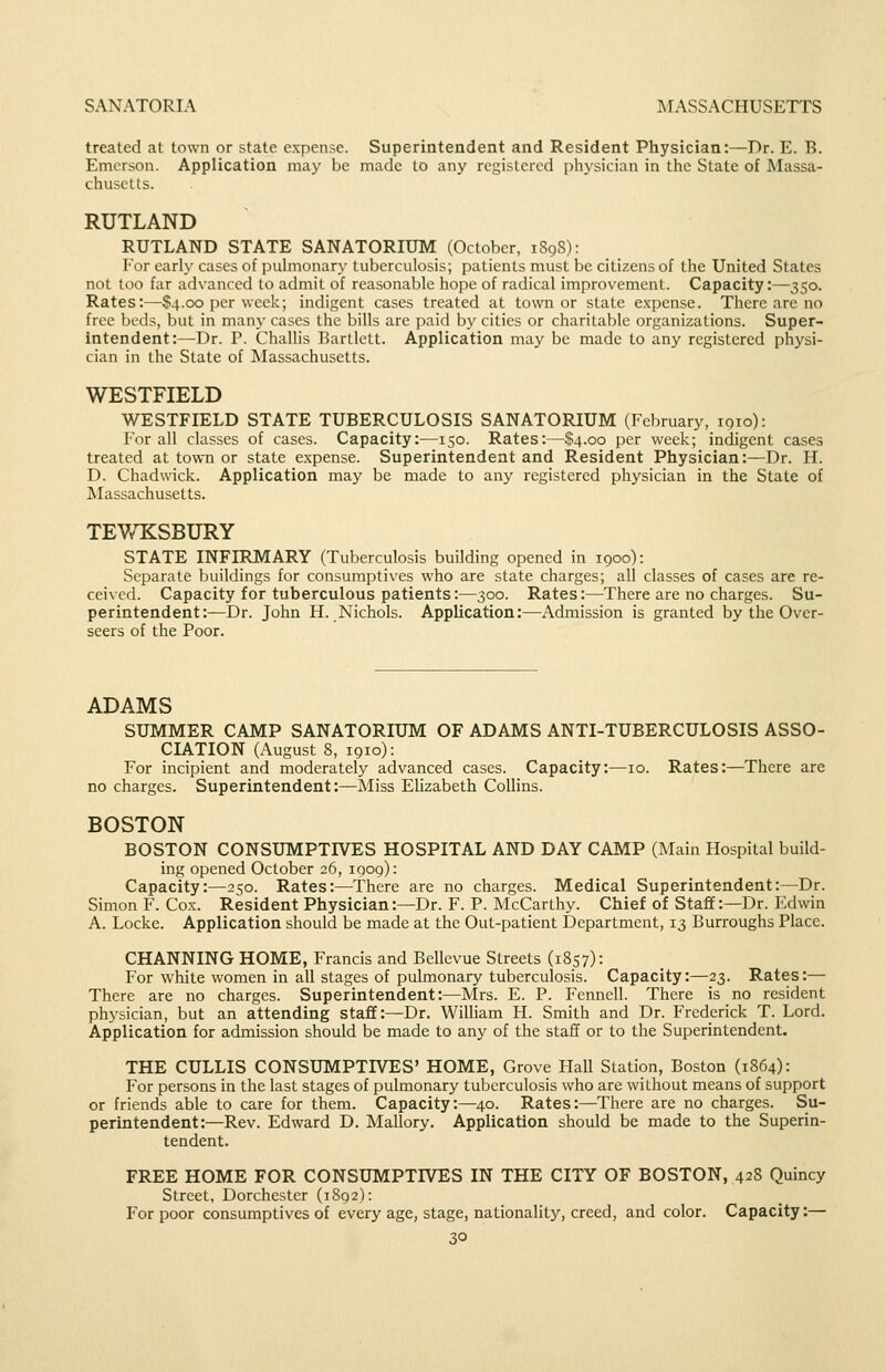 treated at town or state expense. Superintendent and Resident Physician:—Dr. E. B. Emerson. Application may be made to any registered physician in the State of Massa- chusetts. RUTLAND RUTLAND STATE SANATORIUM (October, 189S): For early cases of jjulmonary tuberculosis; patients must be citizens of the United States not loo far advanced to admit of reasonable hope of radical improv'ement. Capacity:—350. Rates:—S4.00 per week; indigent cases treated at town or state e.\-pense. There are no free beds, but in many cases the bills are paid by cities or charitable organizations. Super- intendent:—Dr. P. ChalUs Bartlett. Application may be made to any registered physi- cian in the State of Massachusetts. WESTFIELD WESTFIELD STATE TUBERCULOSIS SANATORIUM (February, 1910): For all classes of cases. Capacity:—150. Rates:—.l!!4.oo per week; indigent cases treated at town or state expense. Superintendent and Resident Physician:—Dr. H. D. Chadwick. Application may be made to any registered physician in the State of Massachusetts. TEWKSBURY STATE INFIRMARY (Tuberculosis building opened in 1900): Separate buildings for consumptives who are state charges; all classes of cases are re- ceived. Capacity for tuberculous patients:—300. Rates:—There are no charges. Su- perintendent:—Dr. John H. Nichols. Application:—Admission is granted by the Over- seers of the Poor. ADAMS SUMMER CAMP SANATORIUM OF ADAMS ANTI-TUBERCULOSIS ASSO- CIATION (August 8, 1910): For incipient and moderately advanced cases. Capacity:—10. Rates:—There are no charges. Superintendent:—Miss Elizabeth Collins. BOSTON BOSTON CONSUMPTIVES HOSPITAL AND DAY CALIP (Main Hospital build- ing opened October 26, 1909): Capacity:—2so. Rates:—There are no charges. Medical Superintendent:—Dr. Simon F. Cox. Resident Physician:—Dr. F. P. McCarthy. Chief of Staff:—Dr. Edwin A. Locke. Application should be made at the Out-patient Department, 13 Burroughs Place. CHANNING HOME, Francis and Bellevue Streets (1857): For white women in all stages of pulmonary tuberculosis. Capacity:—23. Rates:— There are no charges. Superintendent:—Mrs. E. P. Fennell. There is no resident physician, but an attending staff:—Dr. William H. Smith and Dr. Frederick T. Lord. Application for admission should be made to any of the staff or to the Superintendent. THE CULLIS CONSUMPTIVES' HOME, Grove Ilall Station, Boston (1864): For persons in the last stages of pulmonary tuberculosis who are without means of support or friends able to care for them. Capacity:—40. Rates:—There are no charges. Su- perintendent:—Rev. Edward D. Mallory. Application should be made to the Superin- tendent. FREE HOME FOR CONSUMPTIVES IN THE CITY OF BOSTON, 428 Quincy Street, Dorchester (1892): For poor consumptives of every age, stage, nationality, creed, and color. Capacity:—