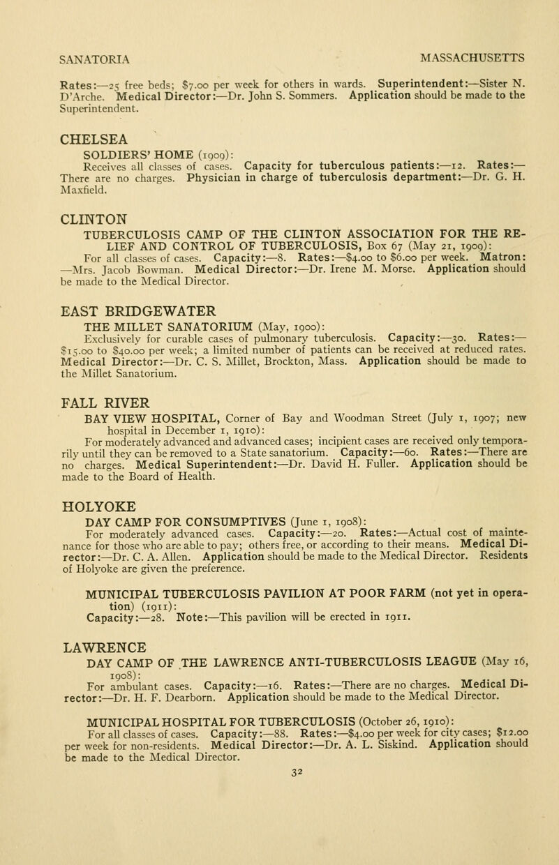 Rates:—25 free beds; S7.00 per week for others in wards. Superintendent:—Sister N. D'Arche. Medical Director:—Dr. John S. Sommers. Application should be made to the Superintendent. CHELSEA SOLDIERS' HOME (igoQ): Receives all classes of cases. Capacity for tuberculous patients:—12. Rates:— There are no charges. Physician in charge of tuberculosis department:—Dr. G. H. Maxfield. CLINTON TUBERCULOSIS CAMP OF THE CLINTON ASSOCIATION FOR THE RE- LIEF AND CONTROL OF TUBERCULOSIS, Box 67 (May 21, 1900): For all classes of cases. Capacity:—8. Rates:—$4.00 to $6.00 per week. Matron: —Mrs. Jacob Bowman. Medical Director:—Dr. Irene M. Morse. Application should be made to the Medical Director. EAST BRIDGEWATER THE MILLET SANATORIUM (May, 1900): Exclusively for curable cases of pulmonary tuberculosis. Capacity:—30. Rates:— S15.00 to S40.00 per week; a limited number of patients can be received at reduced rates. Medical Director:—Dr. C. S. Millet, Brockton, Mass. Application should be made to the i\Iillet Sanatorium. FALL RIVER BAY VIEW HOSPITAL, Corner of Bay and Woodman Street Quly 1, 1907; new hospital in December i, 1910): For moderately advanced and advanced cases; incipient cases are received only tempora- rily until they can be removed to a State sanatorium. Capacity:—60. Rates:—There are no charges. Medical Superintendent:—Dr. David H. Fuller. Application should be made to the Board of Health. HOLYOKE DAY CAMP FOR CONSUMPTIVES (June i, 1908): For moderately advanced cases. Capacity:—20. Rates:—Actual cost of mainte- nance for those who are able to pay; others free, or according to their means. Medical Di- rector :—Dr. C. A. Allen. Application should be made to the Medical Director. Residents of Holyoke are given the preference. MUNICIPAL TUBERCULOSIS PAVILION AT POOR FARM (not yet in opera- tion) (1911): Capacity:—28. Note:—This pavilion will be erected in 1911. LAWRENCE DAY CAMP OF THE LAWRENCE ANTI-TUBERCULOSIS LEAGUE (May 16, 1908): For ambulant cases. Capacity:—16. Rates:—There are no charges. Medical Di- rector:—Dr. H. F. Dearborn. Application should be made to the Medical Director. MUNICIPAL HOSPITAL FOR TUBERCULOSIS (October 26, 1910): For all classes of cases. Capacity:—88. Rates:—$4.00 per week for city cases; $12.00 per week for non-residents. Medical Director:—Dr. A. L. Siskind. Application should be made to the Medical Director.