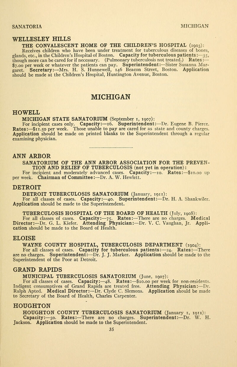 SANATORIA MICHIGAN WELLESLEY HILLS THE CONVALESCENT HOME OF THE CHILDREN'S HOSPITAL (1903): Receives children wlio have been under treatment for tuberculous diseases of bones, glands, etc., in the Children's Hospital of Boston. Capacity for tuberculous patients:—35, though more can be cared for if necessary. (Pulmonary tuberculosis not treated.) Rates:— $7.00 per week or whatever the patients can pay. Superintendent:—Sister Susanna Mar- garet. Secretary:—Mrs. H. S. Hunnewell, 146 Beacon Street, Boston. Application should be made at the Children's Hospital, Huntington Avenue, Boston. MICHIGAN HOWELL MICHIGAN STATE SANATORIUM (September i, 1907): For incipient cases only. Capacity:—16. Superintendent:—Dr. Eugene B. Pierce. Rates:—$11.50 per week. Those unable to pay are cared for as state and county charges. Application should be made on printed blanks to the Superintendent through a regular examining physician. ANN ARBOR SANATORIUM OF THE ANN ARBOR ASSOCIATION FOR THE PREVEN- TION AND RELIEF OF TUBERCULOSIS (not yet in operation): For incipient and moderately advanced cases. Capacity:—10. Rates:—$10.00 up per week. Chairman of Committee:—Dr. A. W. Hewlett. DETROIT DETROIT TUBERCULOSIS SANATORIUM (January, 1911): For all classes of cases. Capacity:—40. Superintendent:—Dr. H. A. Shankwiler. Application should be made to the Superintendent. TUBERCULOSIS HOSPITAL OF THE BOARD OF HEALTH (July, 1908): For all classes of cases. Capacity:—75. Rates:—There are no charges. Medical Director:—Dr. G. L. Kiefer. Attending Physician:—Dr. V. C. Vaughan, Jr. Appli- cation should be made to the Board of Health. ELOISE WAYNE COUNTY HOSPITAL, TUBERCULOSIS DEPARTMENT (1904): For all classes of cases. Capacity for tuberculous patients:—24. Rates:—There are no charges. Superintendent:—Dr. J. J. Marker. Application should be made to the Superintendent of the Poor at Detroit. GRAND RAPIDS MUNICIPAL TUBERCULOSIS SANATORIUM (June, 1907): For all classes of cases. Capacity:—48. Rates:—$10.00 per week for non-residents. Indigent consumptives of Grand Rapids are treated free. Attending Physician:—Dr. Ralph Apted. Medical Director:—Dr. Clyde C. Slemons. Application should be made to Secretary of the Board of Health, Charles Carpenter. HOUGHTON HOUGHTON COUNTY TUBERCULOSIS SANATORIUM (January i, 1911): Capacity:—50. Rates:—There are no charges. Superintendent:—Dr. W. H. Jackson. Application shovdd be made to the Superintendent.