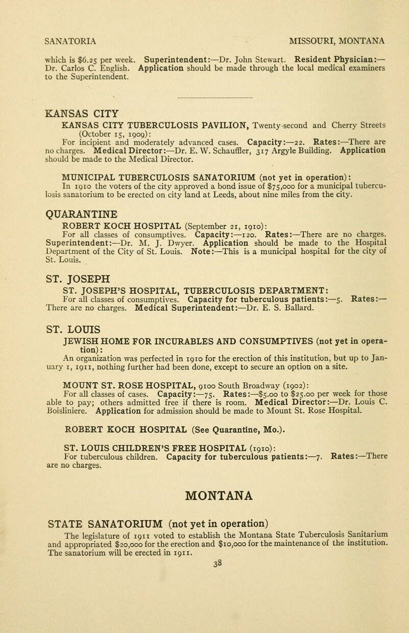SANATORIA MISSOURI, MONTANA which is $6.25 per week. Superintendent:—Dr. John Stewart. Resident Physician:— Dr. Carlos C. Enghsh. Application should be made through the local medical examiners to the Superintendent. KANSAS CITY KANSAS CITY TUBERCULOSIS PAVILION, Twenty-second and Cherry Streets (October 15, 1909): For incipient and moderately advanced cases. Capacity:—22. Rates:—There are no charges. Medical Director:—Dr. E. W. Schauffler, 317 Argyle Building. Application should be made to the Medical Director. MUNICIPAL TUBERCULOSIS SANATORIUM (not yet in operation): In 1910 the voters of the city approved a bond issue of $75,000 for a municipal tubercu- losis sanatorium to be erected on city land at Leeds, about nine miles from the city. QUARANTINE ROBERT KOCH HOSPITAL (September 21, 1910): For all classes of consumptives. Capacity:—120. Rates:—There are no charges. Superintendent:—Dr. M. J. D^\yer. Application should be made to the Hospital Department of the City of St. Louis. Note:—^This is a municipal hospital for the city of St. Louis. ST. JOSEPH ST. JOSEPH'S HOSPITAL, TUBERCULOSIS DEPARTMENT: For all classes of consumptives. Capacity for tuberculous patients:—5. Rates:— There are no charges. Medical Superintendent:—Dr. E. S. Ballard. ST. LOUIS JEWISH HOME FOR INCURABLES AND CONSUMPTIVES (not yet in opera- tion) : An organization was perfected in 1910 for the erection of this institution, but up to Jan- uary I, 1911, nothing further had been done, except to secure an option on a site. MOUNT ST. ROSE HOSPITAL, 9100 South Broadway (1902): For all classes of cases. Capacity:—75. Rates:—$5.00 to $25.00 per week for those able to pay; others admitted free if there is room. Medical Director:—Dr. Louis C. Boisliniere. Application for admission should be made to Mount St. Rose Hospital. ROBERT KOCH HOSPITAL (See Quarantine, Mo.). ST. LOUIS CHILDREN'S FREE HOSPITAL (1910): For tuberculous children. Capacity for tuberculous patients:—7. Rates:—There are no charges. MONTANA STATE SANATORIUM (not yet in operation) The legislature of 1911 voted to estabhsh the Montana State Tuberculosis Sanitarium and appropriated $20,000 for the erection and $10,000 for the maintenance of the institution. The sanatorium will be erected in 1911.