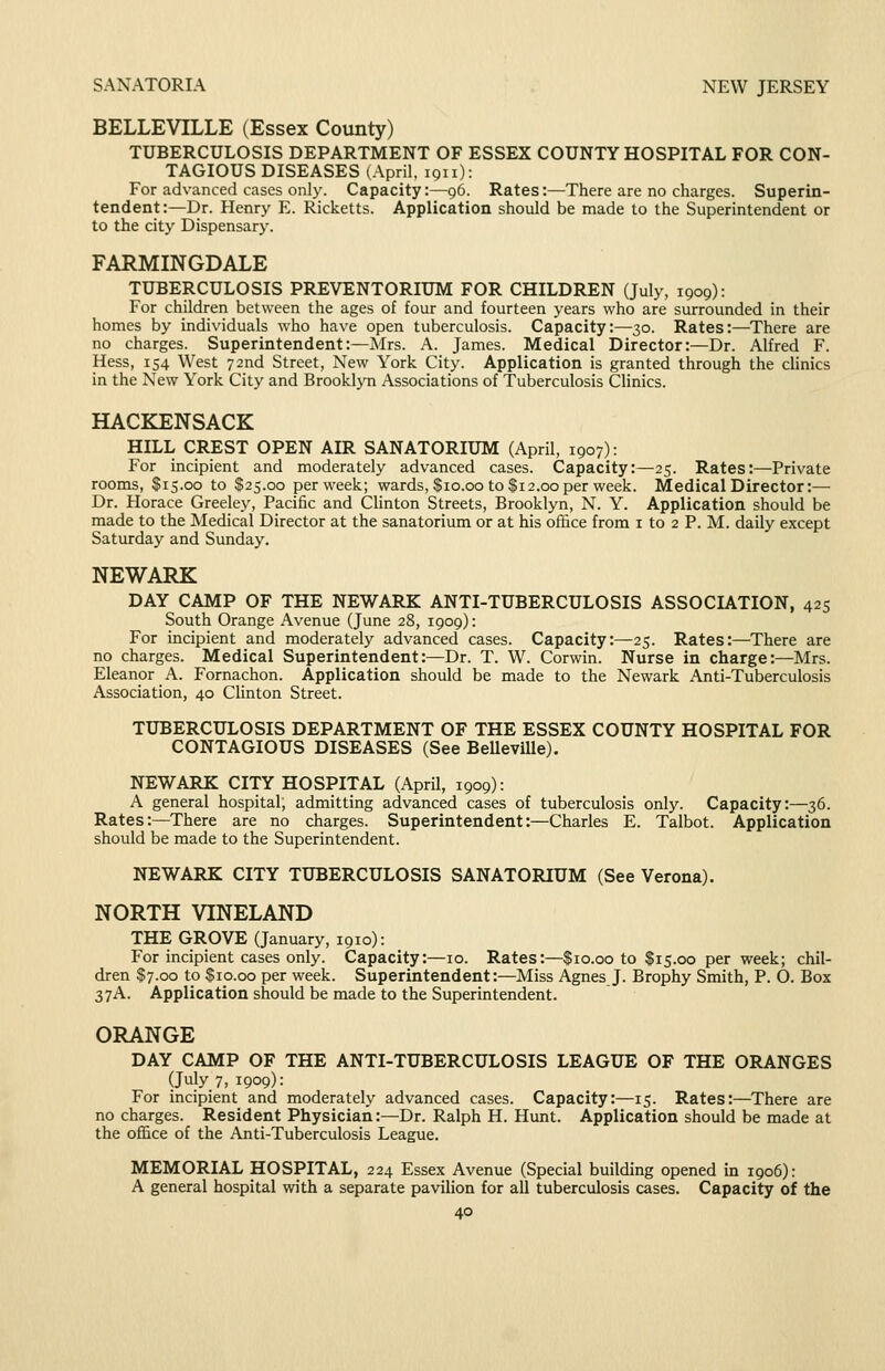 SANATORIA NEW JERSEY BELLEVILLE (Essex County) TUBERCULOSIS DEPARTMENT OF ESSEX COUNTY HOSPITAL FOR CON- TAGIOUS DISEASES (April, 1911): For advanced cases only. Capacity:—96. Rates:—There are no charges. Superin- tendent:—Dr. Henry E. Ricketts. Application should be made to the Superintendent or to the city Dispensary. FARMINGDALE TUBERCULOSIS PREVENTORIUM FOR CHILDREN (July, 1909): For children between the ages of four and fourteen years who are surrounded in their homes by individuals who have open tuberculosis. Capacity:—30. Rates:—There are no charges. Superintendent:—Mrs. A. James. Medical Director:—Dr. Alfred F. Hess, 154 West 72nd Street, New York City. Application is granted through the clinics in the New York City and Brooklj^n Associations of Tuberculosis Clinics. HACKENSACK HILL CREST OPEN AIR SANATORIUM (April, 1907): For incipient and moderately advanced cases. Capacity:—25. Rates:—Private rooms, $15.00 to $25.00 per week; wards, $10.00 to $12.00 per week. Medical Director:— Dr. Horace Greeley, Pacific and Clinton Streets, Brooklyn, N. Y. Application should be made to the Medical Director at the sanatorium or at his office from i to 2 P. M. daily except Saturday and Sunday. NEWARK DAY CAMP OF THE NEWARK ANTI-TUBERCULOSIS ASSOCIATION, 425 South Orange Avenue (June 28, 1909): For incipient and moderately advanced cases. Capacity:—25. Rates:—^There are no charges. Medical Superintendent:—Dr. T. W. Corwin. Nurse in charge:—Mrs. Eleanor A. Fornachon. Application should be made to the Newark Anti-Tuberculosis Association, 40 Clinton Street. TUBERCULOSIS DEPARTMENT OF THE ESSEX COUNTY HOSPITAL FOR CONTAGIOUS DISEASES (See BeUeville). NEWARK CITY HOSPITAL (April, 1909): A general hospital, admitting advanced cases of tuberculosis only. Capacity:—36. Rates:—There are no charges. Superintendent:—Charles E. Talbot. Application should be made to the Superintendent. NEWARK CITY TUBERCULOSIS SANATORIUM (See Verona). NORTH VINELAND THE GROVE (January, 1910): For incipient cases only. Capacity:—10. Rates:—$10.00 to $15.00 per week; chil- dren $7.00 to $10.00 per week. Superintendent:—Miss Agnes J. Brophy Smith, P. 0. Box 37A. Application should be made to the Superintendent. ORANGE DAY CAMP OF THE ANTI-TUBERCULOSIS LEAGUE OF THE ORANGES (July 7, 1909): For incipient and moderately advanced cases. Capacity:—15. Rates:—There are no charges. Resident Physician:—Dr. Ralph H. Hunt. Application should be made at the office of the Anti-Tuberculosis League. MEMORIAL HOSPITAL, 224 Essex Avenue (Special building opened in 1906): A general hospital with a separate pavilion for all tuberculosis cases. Capacity of the