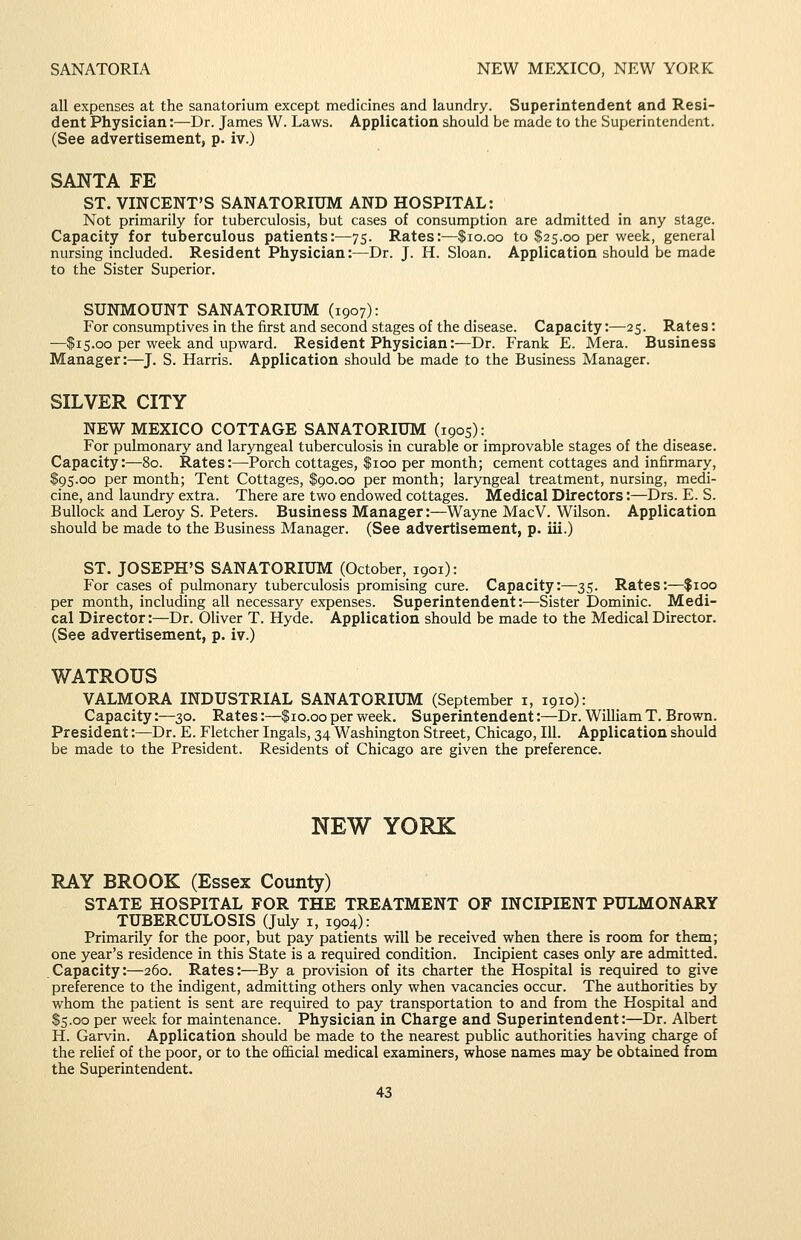 SANATORIA NEW MEXICO, NEW YORK all expenses at the sanatorium except medicines and laundry. Superintendent and Resi- dent Physician:—Dr. James W. Laws. Application should be made to the Superintendent. (See advertisement, p. iv.) SANTA FE ST. VINCENT'S SANATORIUM AND HOSPITAL: Not primarily for tuberculosis, but cases of consumption are admitted in any stage. Capacity for tuberculous patients:—75. Rates:—$10.00 to $25.00 per week, general nursing included. Resident Physician:—Dr. J. H. Sloan. Application should be made to the Sister Superior. SUNMOUNT SANATORIUM (1907): For consumptives in the first and second stages of the disease. Capacity:—25. Rates: —$15.00 per week and upward. Resident Physician:—Dr. Frank E. Mera. Business Manager:—J. S. Harris. Application should be made to the Business Manager. SILVER CITY NEW MEXICO COTTAGE SANATORIUM (1905): For pulmonary and laryngeal tuberculosis in curable or improvable stages of the disease. Capacity:—80. Rates:—Porch cottages, $100 per month; cement cottages and infirmary, $95.00 per month; Tent Cottages, $90.00 per month; laryngeal treatment, nursing, medi- cine, and laundry extra. There are two endowed cottages. Medical Directors:—Drs. E. S. Bullock and Leroy S. Peters. Business Manager:—Wayne MacV. Wilson. Application should be made to the Business Manager. (See advertisement, p. iii.) ST. JOSEPH'S SANATORIUM (October, 1901): For cases of pulmonary tuberculosis promising cure. Capacity:—35. Rates:—$100 per month, including all necessary expenses. Superintendent:—Sister Dominic. Medi- cal Director:—Dr. Oliver T. Hyde. Application should be made to the Medical Director. (See advertisement, p. iv.) WATROUS VALMORA INDUSTRIAL SANATORIUM (September i, 1910): Capacity:—30. Rates:—$10.00 per week. Superintendent:—Dr. William T. Brown. President:—Dr. E. Fletcher Ingals, 34 Washington Street, Chicago, 111. Application should be made to the President. Residents of Chicago are given the preference. NEW YORK RAY BROOK (Essex County) STATE HOSPITAL FOR THE TREATMENT OF INCIPIENT PULMONARY TUBERCULOSIS (July i, 1904): Primarily for the poor, but pay patients will be received when there is room for them; one year's residence in this State is a required condition. Incipient cases only are admitted. Capacity:—260. Rates:—By a provision of its charter the Hospital is required to give preference to the indigent, admitting others only when vacancies occur. The authorities by whom the patient is sent are required to pay transportation to and from the Hospital and $5.00 per week for maintenance. Physician in Charge and Superintendent:—Dr. Albert H. Garvin. Application should be made to the nearest public authorities having charge of the relief of the poor, or to the ofi&cial medical examiners, whose names may be obtained from the Superintendent.