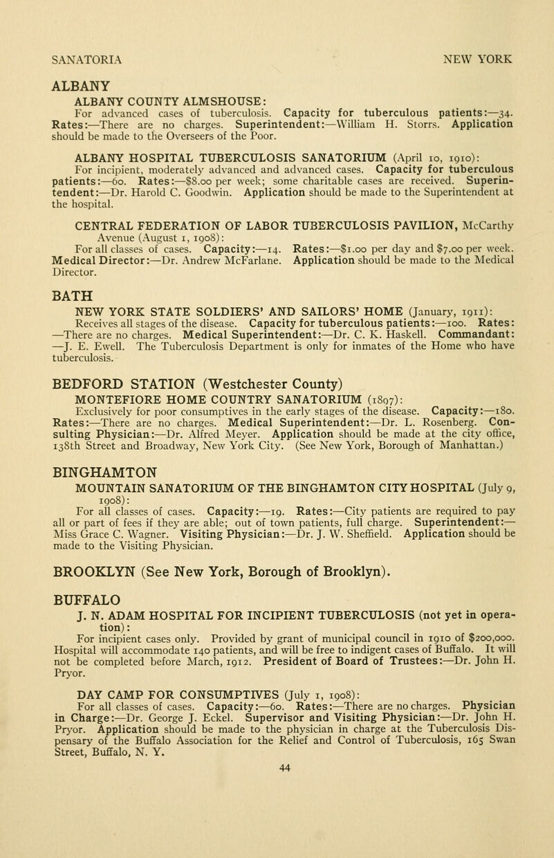 ALBANY ALBANY COUNTY ALMSHOUSE: For advanced cases of tuberculosis. Capacity for tuberculous patients:—34. Rates:—There are no charges. Superintendent:—William H. Storrs. Application should be made to tlie Overseers of the Poor. ALBANY HOSPITAL TUBERCULOSIS SANATORIUM (April 10, igio): For incipient, moderately advanced and advanced cases. Capacity for tuberculous patients:—60. Rates:—$8.00 per week; some charitable cases are received. Superin- tendent:—Dr. Harold C. Goodwin. Application should be made to the Superintendent at the hospital. CENTRAL FEDERATION OF LABOR TUBERCULOSIS PAVILION, McCarthy Avenue (August i, 1908): For all classes of cases. Capacity:—14. Rates:—$1.00 per day and $7.00 per week. Medical Director:—Dr. Andrew McFarlane. Application should be made to the Medical Director. BATH NEW YORK STATE SOLDIERS' AND SAILORS' HOME (January, 1911): Receives all stages of the disease. Capacity for tuberculous patients:—100. Rates: —There are no charges. Medical Superintendent:—Dr. C. K. Haskell. Commandant: —J. E. Ewell. The Tuberculosis Department is only for inmates of the Home who have tuberculosis. BEDFORD STATION (Westchester County) MONTEFIORE HOME COUNTRY SANATORIUM (1897): Exclusively for poor consumptives in the early stages of the disease. Capacity:—180. Rates:—There are no charges. Medical Superintendent:—Dr. L. Rosenberg. Con- sulting Physician:—Dr. Alfred Meyer. Application should be made at the city office, 138th Street and Broadway, New York City. (See New York, Borough of Manhattan.) BINGHAMTON MOUNTAIN SANATORIUM OF THE BINGHAMTON CITY HOSPITAL (July 9, igo8): For all classes of cases. Capacity:—19. Rates:—City patients are required to pay all or part of fees if they are able; out of town patients, full charge. Superintendent:— Miss Grace C. Wagner. Visiting Physician:—Dr. J. W. Sheffield. Application should be made to the Visiting Physician. BROOKLYN (See New York, Borough of Brooklyn). BUFFALO J. N. ADAM HOSPITAL FOR INCIPIENT TUBERCULOSIS (not yet in opera- tion) : For incipient cases only. Provided by grant of municipal council in 1910 of $200,000. Hospital will accommodate 140 patients, and will be free to indigent cases of Buffalo. It will not be completed before March, 1912. President of Board of Trustees:—Dr. John H. Pryor. DAY CAMP FOR CONSUMPTIVES (July i, 1908): For all classes of cases. Capacity:—60. Rates:—There are no charges. Physician in Charge:—Dr. George J. Eckel. Supervisor and Visiting Physician:—Dr. John H. Pryor. Application should be made to the physician in charge at the Tuberculosis Dis- pensary of the Buffalo Association for the Relief and Control of Tuberculosis, 165 Swan Street, Buffalo, N. Y.