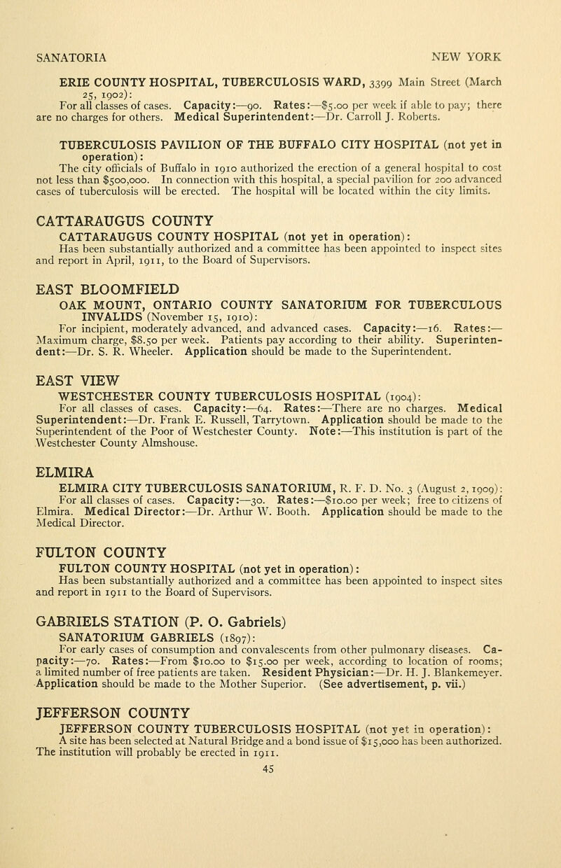 ERIE COUNTY HOSPITAL, TUBERCULOSIS WARD, 3399 Main Street (March 25, 1902): For all classes of cases. Capacity:—90. Rates:—$5.00 per week if able to pay; there are no charges for others. Medical Superintendent:—Dr. Carroll J. Roberts. TUBERCULOSIS PAVILION OF THE BUFFALO CITY HOSPITAL (not yet in operation): The city officials of Buffalo in 1910 authorized the erection of a general hospital to cost not less than $500,000. In connection with this hospital, a special pavilion for 200 advanced cases of tuberculosis will be erected. The hospital will be located within the city limits. CATTARAUGUS COUNTY CATTARAUGUS COUNTY HOSPITAL (not yet in operation): Has been substantially authorized and a committee has been appointed to inspect sites and report in April, 1911, to the Board of Supervisors. EAST BLOOMFIELD OAK MOUNT, ONTARIO COUNTY SANATORIUM FOR TUBERCULOUS INVALIDS (November 15, 1910): For incipient, moderately advanced, and advanced cases. Capacity:—16. Rates:— Maximum charge, $8.50 per week. Patients pay according to their ability. Superinten- dent:—Dr. S. R. Wheeler. Application should be made to the Superintendent. EAST VIEW WESTCHESTER COUNTY TUBERCULOSIS HOSPITAL (1904): For all classes of cases. Capacity:—64. Rates:—There are no charges. Medical Superintendent:—Dr. Frank E. Russell, Tarrytown. Application should be made to the Superintendent of the Poor of Westchester County. Note:—This institution is part of the Westchester County Almshouse. ELMIRA ELMIRA CITY TUBERCULOSIS SANATORIUM, R. F. D. No. 3 (August 2,1909): For all classes of cases. Capacity:—30. Rates:—$10.00 per week; free to citizens of Elmira. Medical Director:—Dr. Arthur W. Booth. Application should be made to the Medical Director. FULTON COUNTY FULTON COUNTY HOSPITAL (not yet in operation): Has been substantially authorized and a committee has been appointed to inspect sites and report in 1911 to the Board of Supervisors. GABRIELS STATION (P. O. Gabriels) SANATORIUM GABRIELS (1897): For early cases of consumption and convalescents from other pulmonary diseases. Ca- pacity:—70. Rates:—From $10.00 to $15.00 per week, according to location of rooms; a limited number of free patients are taken. Resident Physician:—Dr. H. J. Blankemeyer. Application should be made to the Mother Superior. (See advertisement, p. vii.) JEFFERSON COUNTY JEFFERSON COUNTY TUBERCULOSIS HOSPITAL (not yet in operation): A site has been selected at Natural Bridge and a bond issue of $15,000 has been authorized. The institution will probably be erected in 1911.