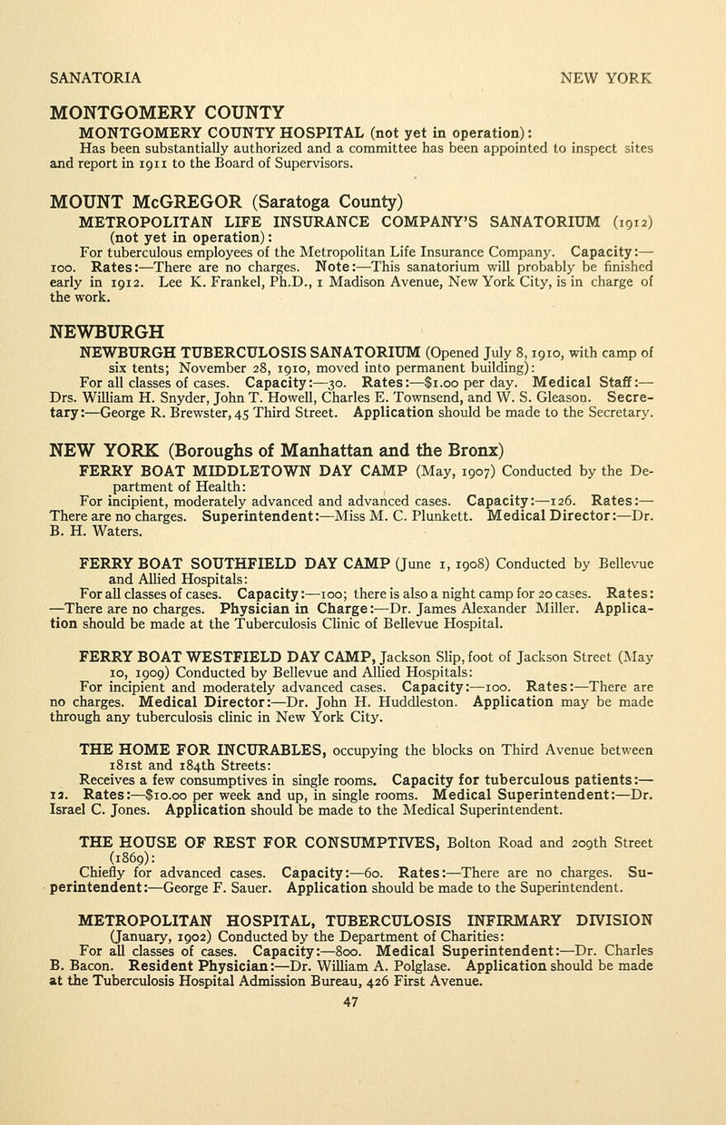 MONTGOMERY COUNTY MONTGOMERY COUNTY HOSPITAL (not yet in operation): Has been substantially authorized and a committee has been appointed to inspect sites and report in 1911 to the Board of Supervisors. MOUNT McGregor (Saratoga County) METROPOLITAN LIFE INSURANCE COMPANY'S SANATORIUM (1912) (not yet in operation): For tuberculous employees of the Metropolitan Life Insurance Company. Capacity:— 100. Rates:—There are no charges. Note:—This sanatorium will probably be finished early in 1912. Lee K. Frankel, Ph.D., i Madison Avenue, New York City, is in charge of the work. NEWBURGH NEWBURGH TUBERCULOSIS SANATORIUM (Opened July 8,1910, with camp of six tents; November 28, 1910, moved into permanent building): For all classes of cases. Capacity:—30. Rates:—$1.00 per day. Medical Staff:— Drs. WiUiam H. Snyder, John T. Howell, Charles E. Townsend, and W. S. Gleason. Secre- tary :—George R. Brewster, 45 Third Street. Application should be made to the Secretary. NEW YORK (Boroughs of Manhattan and the Bronx) FERRY BOAT MIDDLETOWN DAY CAMP (May, 1907) Conducted by the De- partment of Health: For incipient, moderately advanced and advanced cases. Capacity:—126. Rates:— There are no charges. Superintendent:—Miss M. C. Plaukett. Medical Director:—Dr. B. H. Waters. FERRY BOAT SOUTHFIELD DAY CAMP (June i, 1908) Conducted by Bellevue and AUied Hospitals: For all classes of cases. Capacity:—100; there is also a night camp for 20 cases. Rates: —There are no charges. Physician in Charge:—Dr. James Alexander Miller. Applica- tion should be made at the Tuberculosis Clinic of Bellevue Hospital. FERRY BOAT WESTFIELD DAY CAMP, Jackson Slip, foot of Jackson Street (JNIay 10, 1909) Conducted by Bellevue and Allied Hospitals: For incipient and moderately advanced cases. Capacity:—100. Rates:—There are no charges. Medical Director:—Dr. John H. Huddleston. Application may be made through any tuberculosis clinic in New York City. THE HOME FOR INCURABLES, occupying the blocks on Third Avenue between i8ist and 184th Streets: Receives a few consumptives in single rooms. Capacity for tuberculous patients:— 13. Rates:—$10.00 per week and up, in single rooms. Medical Superintendent:—Dr, Israel C. Jones. Application should be made to the Medical Superintendent. THE HOUSE OF REST FOR CONSUMPTIVES, Bolton Road and 209th Street (1869): Chiefly for advanced cases. Capacity:—60. Rates:—There are no charges. Su- perintendent:—George F. Sauer. Application should be made to the Superintendent. METROPOLITAN HOSPITAL, TUBERCULOSIS INFIRMARY DIVISION Qanuary, 1902) Conducted by the Department of Charities: For all classes of cases. Capacity:—800. Medical Superintendent:—Dr. Charles B. Bacon. Resident Physician:—Dr. William A. Polglase. Application should be made at the Tuberculosis Hospital Admission Bureau, 426 First Avenue.