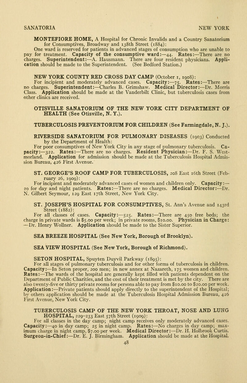 MONTEFIORE HOME, A Hospital for Chronic Invalids and a Country Sanatorium for Consumptives, Broadway and 138th Street (1884): One ward is reserved for patients in advanced stages of consumption who are unable to pay for treatment. Capacity of the consumptive ward:—44. Rates:—There are no charges. Superintendent:—A. Hausmann. There are four resident physicians. Appli- cation should be made to the Superintendent. (See Bedford Station.) NEW YORK COUNTY RED CROSS DAY CAMP (October i, 1908): For incipient and moderately advanced cases. Capacity:—75. Rates:—There are no charges. Superintendent:—Charles B. Grimshaw. Medical Director:-—Dr. Morris Class. Application should be made at the Vanderbilt Clinic, but tuberculosis cases from other clinics are received. OTISVILLE SANATORIUM OF THE NEW YORK CITY DEPARTMENT OF HEALTH (See Otisville, N. Y.). TUBERCULOSIS PREVENTORIUM FOR CHILDREN (See Farmingdale, N. J.). RIVERSIDE SANATORIUM FOR PULMONARY DISEASES (1903) Conducted by the Department of Health: For poor consumptives of New York City in any stage of pulmonary tuberculosis. Ca- pacity:—322. Rates:—There are no charges. Resident Physician:—Dr. F. S. West- morland. Application for admission should be made at the Tuberculosis Hospital Admis- sion Bureau, 426 First Avenue. ST. GEORGE'S ROOF CAMP FOR TUBERCULOSIS, 208 East i6th Street (Feb- ruary 26, 1909): For incipient and moderately advanced cases of women and children only. Capacity:— 20 for day and night patients. Rates:—There are no charges. Medical Director:—Dr. N. Gilbert Seymour, 129 East 17th Street, New York City. ST. JOSEPH'S HOSPITAL FOR CONSUMPTIVES, St. Ann's Avenue and 143rd Street (1882): For all classes of cases. Capacity:—525. Rates:—There are 450 free beds; the charge in private wards is $5.00 per week; in private rooms, $io.co. Physician in Charge: —Dr. Henry Wollner. Application should be made to the Sister Superior. SEA BREEZE HOSPITAL (See New York, Borough of Brooklyn). SEA VIEW HOSPITAL (See New York, Borough of Richmond). SETON HOSPITAL, Spuyten Duyvil Parkway (189s): For all stages of pulmonary tuberculosis and for other forms of tuberculosis in children. Capacity:—In Seton proper, 200 men; in new annex at Nazareth, 175 women and children. Rates:—The wards of the hospital are generally kept filled with patients dependent on the Department of Public Charities, and the cost of their treatment is met by the city. There are also twenty-five or thirty private rooms for persons able to pay from $10.00 to $20.00 per week. Application:—Private patients should apply directly to the superintendent of the Hospital; by others application should be made at the Tuberculosis Hospital Admission Bureau, 426 First Avenue, New York City. TUBERCULOSIS CAMP OF THE NEW YORK THROAT, NOSE AND LUNG HOSPITAL, 229-233 East 57th Street (1909): For all classes in the day camp; night camp receives only moderately advanced cases. Capacity:—40 in day camp; 25 in night camp. Rates:—No charges in day camp; max- imum charge in night camp, $7.00 per week. Medical Director:—Dr. H. Holbrook Curtis. Surgeoa-in-Chief:—Dr. E. J. Birmingham. Application should be made at the Hospital.