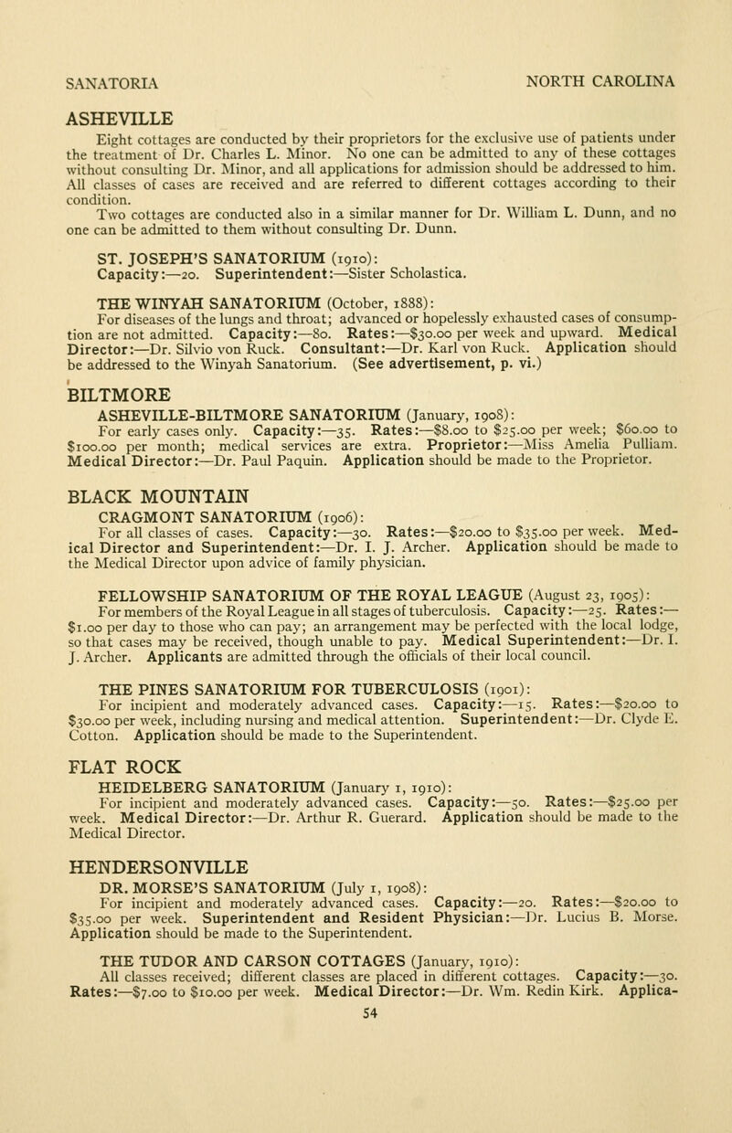 SANATORIA NORTH CAROLINA ASHEVILLE Eight cottages are conducted by their proprietors for the exclusive use of patients under the treatment of Dr. Charles L. Minor. No one can be admitted to any of these cottages without consulting Dr. Minor, and all applications for admission should be addressed to him. All classes of cases are received and are referred to different cottages according to their condition. Two cottages are conducted also in a similar manner for Dr. William L. Dunn, and no one can be admitted to them without consulting Dr. Dunn. ST. JOSEPH'S SANATORIUM (1910): Capacity:—20. Superintendent:—Sister Scholastica. THEWINYAH SANATORIUM (October, 1888): For diseases of the lungs and tliroat; advanced or hopelessly exhausted cases of consump- tion are not admitted. Capacity:—80. Rates:—$30.00 per week and upward. Medical Director:—Dr. Silvio von Ruck. Consultant:—Dr. Karl von Ruck. Application should be addressed to the Winyah Sanatorium. (See advertisement, p. vi.) BILTMORE ASHEVILLE-BILTMORE SANATORIUM (January, 1908): For early cases only. Capacity:—35. Rates:—$8.00 to $25.00 per week; $60.00 to $100.00 per month; medical services are extra. Proprietor:—Miss Amelia Pulliam. Medical Director:—Dr. Paul Paquin. Application should be made to the Proprietor. BLACK MOUNTAIN CRAGMONT SANATORIUM (1906): For all classes of cases. Capacity:—30. Rates:—$20.00 to $35.00 per week. Med- ical Director and Superintendent:—Dr. I. J. Archer. Application should be made to the Medical Director upon advice of family physician. FELLOWSHIP SANATORIUM OF THE ROYAL LEAGUE (August 23, 1905): For members of the Royal League in all stages of tuberculosis. Capacity:—25. Rates:—■ $1.00 per day to those who can pay; an arrangement may be perfected with the local lodge, so that cases may be received, though unable to pay. Medical Superintendent:—Dr. I. J. Archer. Applicants are admitted through the officials of their local council. THE PINES SANATORIUM FOR TUBERCULOSIS (1901): For incipient and moderately advanced cases. Capacity:—15. Rates:—$20.00 to $30.00 per week, including nursing and medical attention. Superintendent:—Dr. Clyde E. Cotton. Application should be made to the Superintendent. FLAT ROCK HEIDELBERG SANATORIUM (January i, 1910): For incipient and moderately advanced cases. Capacity:—50. Rates:—$25.00 per week. Medical Director:—Dr. Arthur R. Guerard. Application should be made to the Medical Director. HENDERSONVILLE DR. MORSE'S SANATORIUM (July i, 1908): For incipient and moderately advanced cases. Capacity:—20. Rates:—^$20.00 to $35.00 per week. Superintendent and Resident Physician:—Dr. Lucius B. Morse. Application should be made to the Superintendent. THE TUDOR AND CARSON COTTAGES (January, 1910): All classes received; different classes are placed in different cottages. Capacity:—30. Rates:—$7.00 to $10.00 per week. Medical Director:—Dr. Wm. Redin Kirk. Applica-