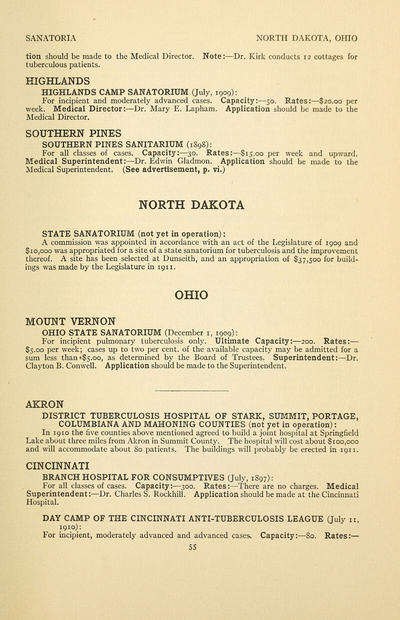 SANATORIA NORTH DAKOTA, OHIO tion should be made to the Medical Director. Note:—Dr. Kirk conducts 12 cottages for tuberculous patients. HIGHLANDS HIGHLANDS CAMP SANATORIUM (July, 1909): For incipient and moderately advanced cases. Capacity:—50. Rates:—$20.00 per week. Medical Director:—Dr. Mary E. Lapham. Application should be made to the Medical Director. SOUTHERN PINES SOUTHERN PINES SANITARIUM (1898): For all classes of cases. Capacity:—30. Rates:—$15.00 per week and upward. Medical Superintendent:—Dr. Edwin Gladmon. Application should be made to the Medical Superintendent. (See advertisement, p. vi.) NORTH DAKOTA STATE SANATORIUM (not yet in operation): A commission was appointed in accordance with an act of the Legislature of 1909 and $10,000 was appropriated for a site of a state sanatorium for tuberculosis and the improvement thereof. A site has been selected at Dunseith, and an appropriation of $37,500 for build- ings was made by the Legislature in 1911. OHIO MOUNT VERNON OHIO STATE SANATORIUM (December i, 1909): For incipient pulmonary tuberculosis only. Ultimate Capacity:—200. Rates:— $5.00 per week; cases up to two per cent, of the available capacity may be admitted for a sum less than•$5.00, as determined by the Board of Trustees. Superintendent:—Dr. Clayton B. Con well. Application should be made to the Superintendent. AICRON DISTRICT TUBERCULOSIS HOSPITAL OF STARK, SUT,1MIT, PORTAGE, COLUMBIANA AND MAHONING COUNTIES (not yet in operation): In 1910 the five counties above mentioned agreed to build a joint hospital at Springfield Lake about three miles from Akron in Summit County. The hospital will cost about $100,000 and will accommodate about 80 patients. The buildings will probably be erected in 1911. CINCINNATI BRANCH HOSPITAL FOR CONSUMPTIVES (July, 1897): For all classes of cases. Capacity:—300. Rates:—There are no charges. Medical Superintendent:—Dr. Charles S. Rockhill. Application should be made at the Cincinnati Hospital. DAY CAMP OF THE CINCINNATI ANTI-TUBERCULOSIS LEAGUE (July 11, 1910): For incipient, moderately advanced and advanced cases* Capacity:—80. Rates:—