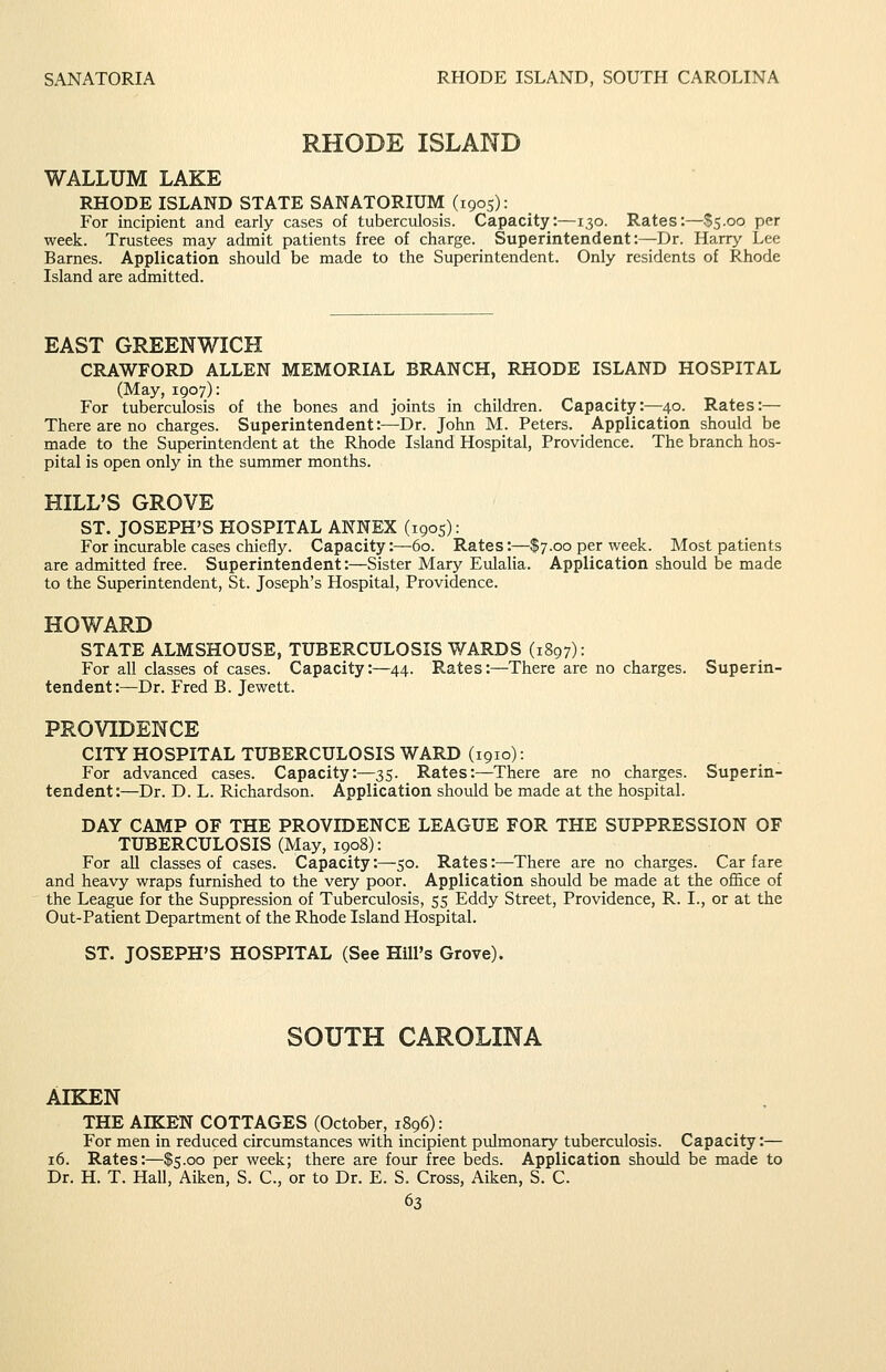 SANATORIA RHODE ISLAND, SOUTH CAROLINA RHODE ISLAND WALLUM LAKE RHODE ISLAND STATE SANATORIUM (1905): For incipient and early cases of tuberculosis. Capacity:—130. Rates:—$5.00 per week. Trustees may admit patients free of charge. Superintendent:—Dr. Harry Lee Barnes. Application should be made to the Superintendent. Only residents of Rhode Island are admitted. EAST GREENWICH CRAWFORD ALLEN MEMORIAL BRANCH, RHODE ISLAND HOSPITAL (May, 1907): For tuberculosis of the bones and joints in children. Capacity:—40. Rates:— There are no charges. Superintendent:—Dr. John M. Peters. Application should be made to the Superintendent at the Rhode Island Hospital, Providence. The branch hos- pital is open only in the summer months. HILL'S GROVE ST. JOSEPH'S HOSPITAL ANNEX (1905): For incurable cases chiefly. Capacity:—60. Rates:—$7.00 per week. Most patients are admitted free. Superintendent:—Sister Mary Eulalia. Application should be made to the Superintendent, St. Joseph's Hospital, Providence. HOWARD STATE ALMSHOUSE, TUBERCULOSIS WARDS (1897): For all classes of cases. Capacity:—44. Rates:—There are no charges. Superin- tendent:—Dr. Fred B. Jewett. PROVIDENCE CITY HOSPITAL TUBERCULOSIS WARD (1910): For advanced cases. Capacity:—35. Rates:—There are no charges. Superin- tendent:—Dr. D. L. Richardson. Application should be made at the hospital. DAY CAMP OF THE PROVIDENCE LEAGUE FOR THE SUPPRESSION OF TUBERCULOSIS (May, 1908): For all classes of cases. Capacity:—50. Rates:—There are no charges. Carfare and heavy wraps furnished to the very poor. Application should be made at the office of the League for the Suppression of Tuberculosis, 55 Eddy Street, Providence, R. I., or at the Out-Patient Department of the Rhode Island Hospital. ST. JOSEPH'S HOSPITAL (See Hill's Grove). SOUTH CAROLINA AIELEN THE AIKEN COTTAGES (October, 1896): For men in reduced circumstances with incipient pulmonary tuberculosis. Capacity:— 16. Rates:—$5.00 per week; there are four free beds. Application shoidd be made to Dr. H. T. Hall, Aiken, S. C, or to Dr. E. S. Cross, Aiken, S. C.