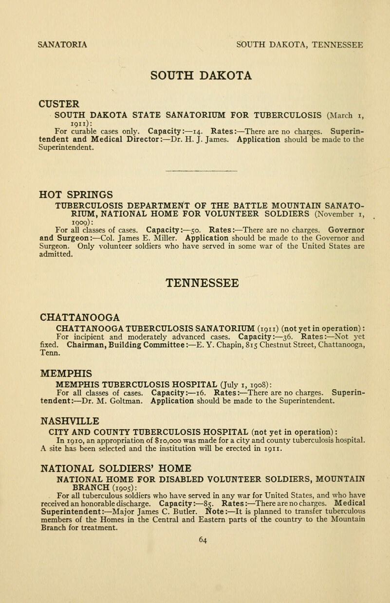 SANATORIA SOUTH DAKOTA, TENNESSEE SOUTH DAKOTA CUSTER SOUTH DAKOTA STATE SANATORIUM FOR TUBERCULOSIS (March i, 1911): For curable cases only. Capacity:—14. Rates:—There are no charges. Superin- tendent and Medical Director:—Dr. H. J. James. Application should be made to the Superintendent. HOT SPRINGS TUBERCULOSIS DEPARTMENT OF THE BATTLE MOUNTAIN SANATO- RIUM, NATIONAL HOME FOR VOLUNTEER SOLDIERS (November i, 1909): For all classes of cases. Capacity:—50. Rates:—There are no charges. Governor and Surgeon:—Col. James E. Miller. Application should be made to the Governor and Surgeon. Only volunteer soldiers who have served in some war of the United States are admitted. TENNESSEE CHATTANOOGA CHATTANOOGA TUBERCULOSIS SANATORIUM (1911) (not yet in operation): For incipient and moderately advanced cases. Capacity:—36. Rates:—Not yet fixed. Chairman, Building Committee:—E. Y. Chapin, 815 Chestnut Street, Chattanooga, Term. MEMPHIS MEMPHIS TUBERCULOSIS HOSPITAL (July i, 1908): For all classes of cases. Capacity:—16. Rates:—There are no charges. Superin- tendent:—Dr. M. Goltman. Application should be made to the Superintendent. NASHVILLE CITY AND COUNTY TUBERCULOSIS HOSPITAL (not yet in operation): In 1910, an appropriation of $10,000 was made for a city and county tuberculosis hospital. A site has been selected and the institution wiU be erected in 1911. NATIONAL SOLDIERS' HOME NATIONAL HOME FOR DISABLED VOLUNTEER SOLDIERS, MOUNTAIN BRANCH (1905): For all tuberculous soldiers who have served in any war for United States, and who have received an honorable discharge. Capacity:—85. Rates:—There are no charges. Medical Superintendent:—Major James C. Butler. Note:—It is planned to transfer tuberculous members of the Homes in the Central and Eastern parts of the country to the Mountain Branch for treatment.