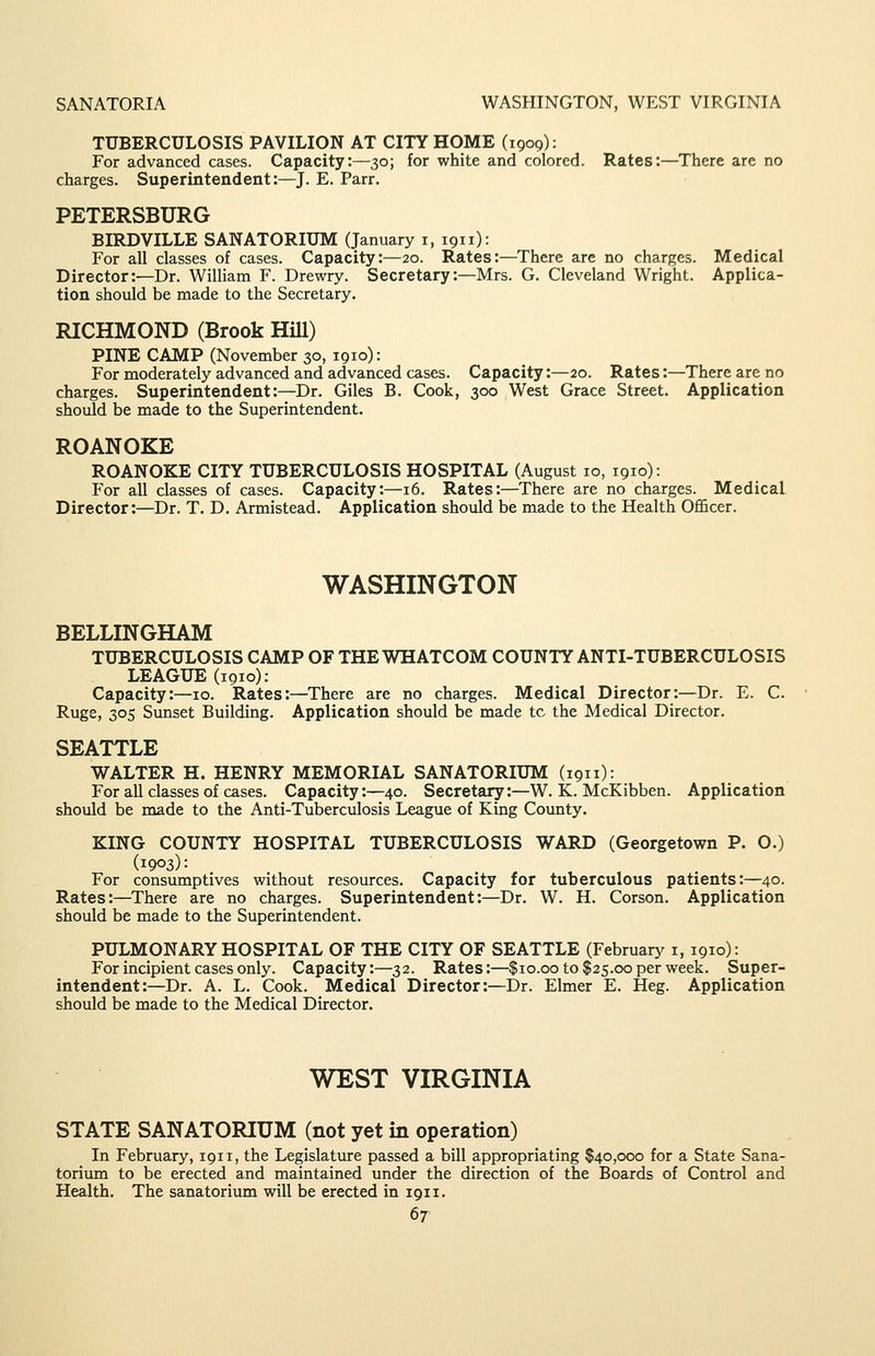SANATORIA WASHINGTON, WEST VIRGINIA TUBERCULOSIS PAVILION AT CITY HOME (1909): For advanced cases. Capacity:—30; for white and colored. Rates:—There are no charges. Superintendent:—J. E. Parr. PETERSBURG BIRDVILLE SANATORIUM (January i, 1911): For all classes of cases. Capacity:—20. Rates:—There are no charges. Medical Director:—Dr. William F. Drewry. Secretary:—Mrs. G. Cleveland Wright. Applica- tion should be made to the Secretary. RICHMOND (Brook HiU) PINE CAMP (November 30, 1910): For moderately advanced and advanced cases. Capacity:—20. Rates:—There are no charges. Superintendent:—Dr. Giles B. Cook, 300 West Grace Street. Application should be made to the Superintendent. ROANOKE ROANOKE CITY TUBERCULOSIS HOSPITAL (August 10, 1910): For all classes of cases. Capacity:—16. Rates:—There are no charges. Medical Director:—Dr. T. D. Armistead. Application should be made to the Health Officer. WASHINGTON BELLINGHAM TUBERCULOSIS CAMP OF THE WHATCOM COUNTY ANTI-TUBERCULOSIS LEAGUE (1910); Capacity:—10. Rates:—There are no charges. Medical Director:—Dr. E. C. Ruge, 305 Sunset Building. Application should be made tc the Medical Director. SEATTLE WALTER H. HENRY MEMORIAL SANATORIUM (1911): For all classes of cases. Capacity:—40. Secretary:—W. K. McKibben. Application should be made to the Anti-Tuberculosis League of King County. KING COUNTY HOSPITAL TUBERCULOSIS WARD (Georgetown P. O.) (1903): For consumptives without resources. Capacity for tuberculous patients:—40. Rates:—There are no charges. Superintendent:—Dr. W. H. Corson. Application should be made to the Superintendent. PULMONARY HOSPITAL OF THE CITY OF SEATTLE (February i, 1910): For incipient cases only. Capacity:—32. Rates:—$10.00 to $25.00 per week. Super- intendent:—Dr. A. L. Cook. Medical Director:—Dr. Elmer E. Heg. Application should be made to the Medical Durector. WEST VIRGINIA STATE SANATORIUM (not yet in operation) In February, 1911, the Legislature passed a bill appropriating $40,000 for a State Sana- torium to be erected and maintained under the direction of the Boards of Control and Health. The sanatorium will be erected in 1911.