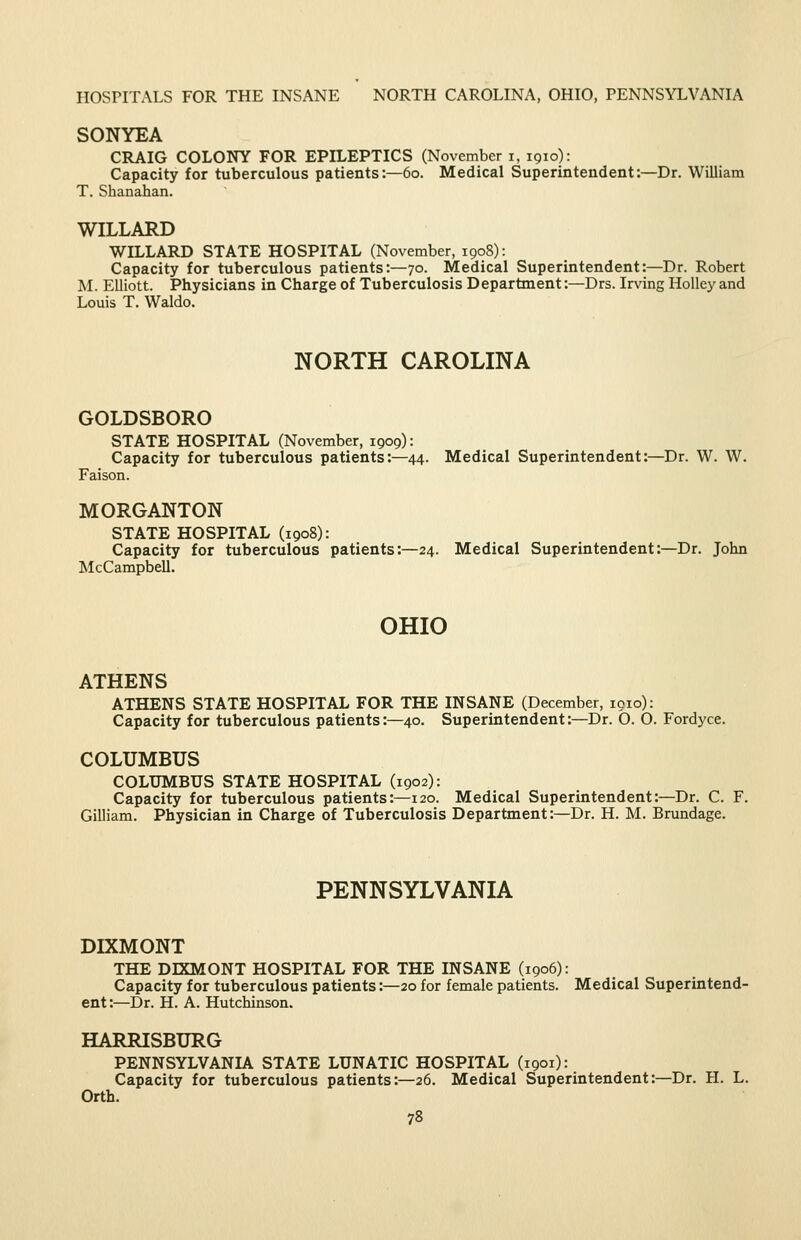 HOSPITALS FOR THE INSANE NORTH CAROLINA, OHIO, PENNSYLVANIA SONYEA CRAIG COLONY FOR EPILEPTICS (November i, 1910): Capacity for tuberculous patients:—60. Medical Superintendent:—Dr. William T. Shanahan. WILLARD WILLARD STATE HOSPITAL (November, 1908): Capacity for tuberculous patients:—70. Medical Superintendent:—Dr. Robert M. Elliott. Physicians in Charge of Tuberculosis Department:—Drs. Irving HoUey and Louis T. Waldo. NORTH CAROLINA GOLDSBORO STATE HOSPITAL (November, 1909): Capacity for tuberculous patients:—44. Medical Superintendent:—Dr. W. W. Faison. MORGANTON STATE HOSPITAL (1908): Capacity for tuberculous patients:—24. Medical Superintendent:—Dr. John McCampbell. OHIO ATHENS ATHENS STATE HOSPITAL FOR THE INSANE (December, loio): Capacity for tuberculous patients:—40. Superintendent:—Dr. O. O. Fordyce. COLUMBUS COLUMBUS STATE HOSPITAL (1902): Capacity for tuberculous patients:—120. Medical Superintendent:—Dr. C. F. Gilliam. Physician in Charge of Tuberculosis Department:—Dr. H. M. Brundage. PENNSYLVANIA DIXMONT THE DIXMONT HOSPITAL FOR THE INSANE (1906): Capacity for tuberculous patients:—20 for female patients. Medical Superintend- ent:—Dr. H. A. Hutchinson. HARRISBURG PENNSYLVANLA. STATE LUNATIC HOSPITAL (1901): Capacity for tuberculous patients:—26. Medical Superintendent:—Dr. H. L. Orth.