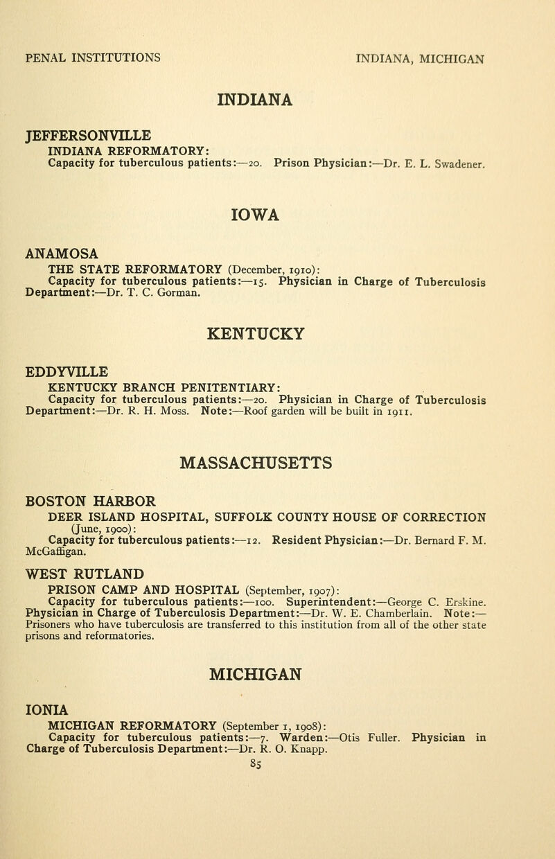 INDIANA JEFFERSONVILLE INDIANA REFORMATORY: Capacity for tuberculous patients:—20. Prison Physician:—Dr. E. L. Swadener. IOWA ANAMOSA THE STATE REFORMATORY (December, 1910): Capacity for tuberculous patients:—15. Physician in Charge of Tuberculosis Department:—Dr. T. C. Gorman. KENTUCKY EDDYVILLE KENTUCKY BRANCH PENITENTIARY: Capacity for tuberculous patients:—20. Physician in Charge of Tuberculosis Department:—Dr. R. H. Moss. Note:—Roof garden will be built in 1911. MASSACHUSETTS BOSTON HARBOR DEER ISLAND HOSPITAL, SUFFOLK COUNTY HOUSE OF CORRECTION (June, 1900): Capacity for tuberculous patients:—12. Resident Physician:—Dr. Bernard F. M. McGafl&gan. WEST RUTLAND PRISON CAMP AND HOSPITAL (September, 1907): Capacity for tuberculous patients:—100. Superintendent:—George C. Erskine. Physician in Charge of Tuberculosis Department:—Dr. W. E. Chamberlain. Note:— Prisoners who have tuberculosis are transferred to this institution from all of the other state prisons and reformatories. MICHIGAN IONIA MICHIGAN REFORMATORY (September i, 1908): Capacity for tuberculous patients:—7. Warden:—Otis Fuller. Physician in Charge of Tuberculosis Department:—Dr. R. O. Knapp. 8S