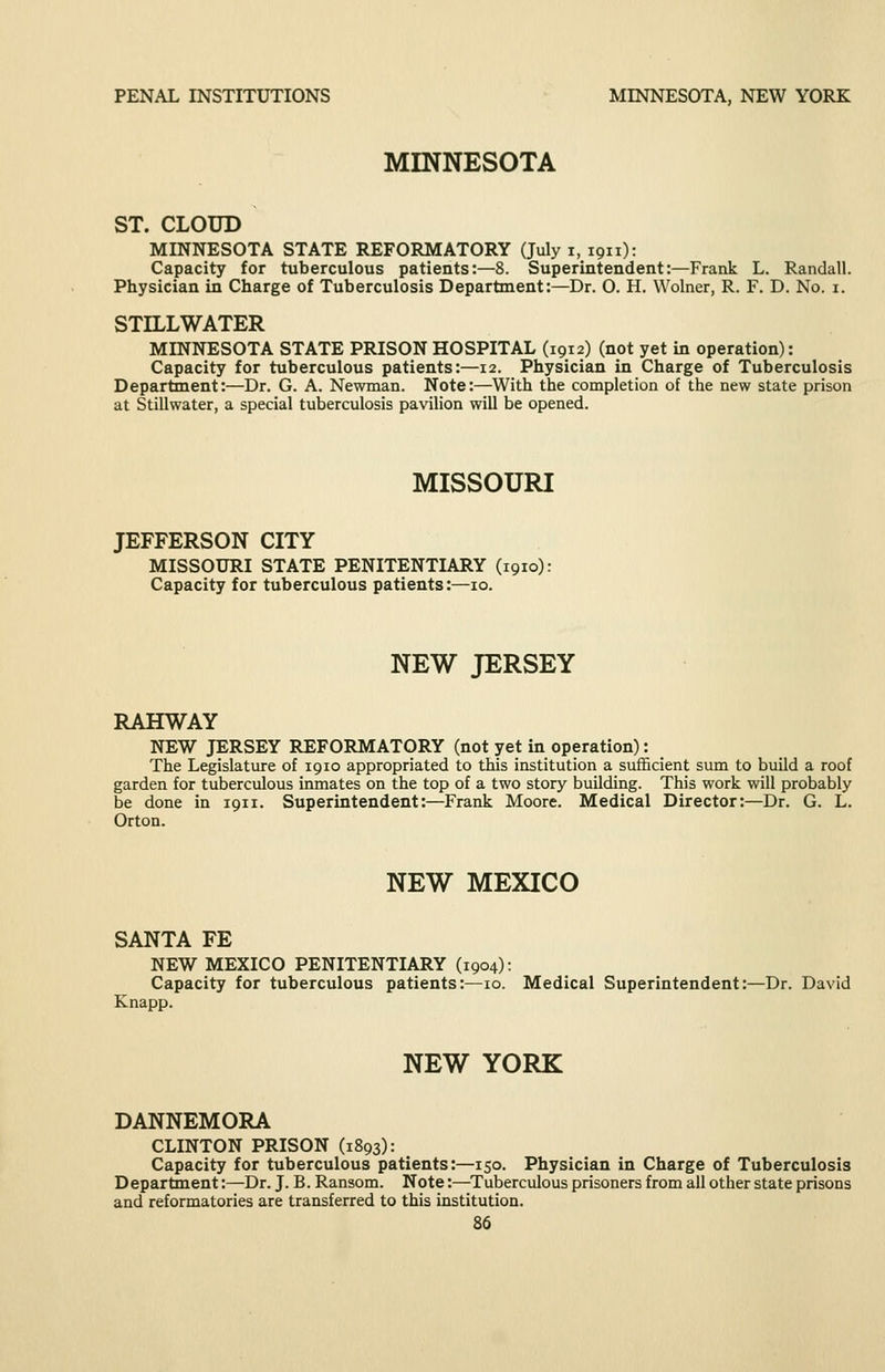 MINNESOTA ST. CLOUD MINNESOTA STATE REFORMATORY (July i, 1911): Capacity for tuberculous patients:—8. Superintendent:—Frank L. Randall. Physician in Charge of Tuberculosis Department:—Dr. O. H. Wolner, R. F. D. No. i. STILLWATER MINNESOTA STATE PRISON HOSPITAL (1912) (not yet in operation): Capacity for tuberculous patients:—12. Physician in Charge of Tuberculosis Department:—Dr. G. A. Newman. Note:—With the completion of the new state prison at Stillwater, a special tuberculosis pavilion will be opened. MISSOURI JEFFERSON CITY MISSOURI STATE PENITENTIARY (1910): Capacity for tuberculous patients:—10. NEW JERSEY RAHWAY NEW JERSEY REFORMATORY (not yet in operation): The Legislature of 1910 appropriated to this institution a sufficient sum to build a roof garden for tuberculous inmates on the top of a two story building. This work will probably be done in 1911. Superintendent:—Frank Moore. Medical Director:—Dr. G. L. Orton. NEW MEXICO SANTA FE NEW MEXICO PENITENTIARY (1904): Capacity for tuberculous patients:—10. Medical Superintendent:—Dr. David Knapp. NEW YORK DANNEMORA CLINTON PRISON (1893): Capacity for tuberculous patients:—150. Physician in Charge of Tuberculosis D epartment:—Dr. J. B. Ransom. Note:—Tuberculous prisoners from all other state prisons and reformatories are transferred to this institution.