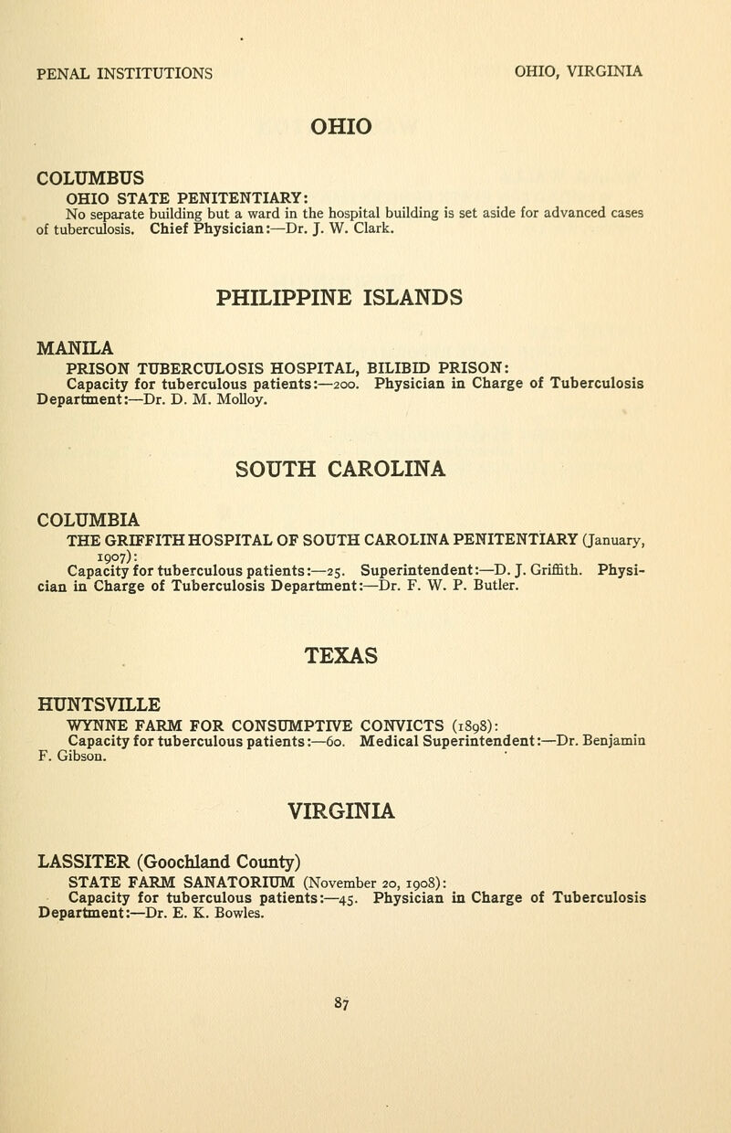 OHIO COLUMBUS OHIO STATE PENITENTIARY: No separate building but a ward in the hospital building is set aside for advanced cases of tuberculosis. Chief Physician:—Dr. J. W. Clark. PHILIPPINE ISLANDS MANILA PRISON TUBERCULOSIS HOSPITAL, BILIBID PRISON: Capacity for tuberculous patients:—200. Physician in Charge of Tuberculosis Department:—Dr. D. M. MoUoy. SOUTH CAROLINA COLUMBIA THE GRIFFITH HOSPITAL OF SOUTH CAROLINA PENITENTIARY Qanuary, 1907): Capacity for tuberculous patients:—25. Superintendent:—D. J. Griffith. Physi- cian in Charge of Tuberculosis Department:—Dr. F. W. P. Butler. TEXAS HUNTSVILLE WYNNE FARM FOR CONSUMPTIVE CONVICTS (1898): Capacity for tuberculous patients:—60. Medical Superintendent:—Dr. Benjamin F. Gibson. VIRGINIA LASSITER (Goochland County) STATE FARM SANATORIUM (November 20, 1908): Capacity for tuberculous patients:—45. Physician in Charge of Tuberculosis Department:—Dr. E. K. Bowles.