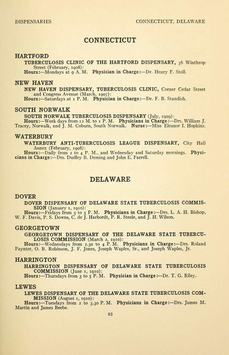 CONNECTICUT HARTFORD TUBERCULOSIS CLINIC OF THE HARTFORD DISPENSARY, 56 Winthrop Street (February, 1908): Hours:—Mondays at 9 A. M. Physician in Charge:—Dr. Henry F. Stoll. NEW HAVEN NEW HAVEN DISPENSARY, TUBERCULOSIS CLINIC, Corner Cedar Street and Congress Avenue (March, 1907): Hours:—Saturdays at i P. M. Physician in Charge:—Dr. F. B. Standish. SOUTH NORWALK SOUTH NORWALK TUBERCULOSIS DISPENSARY (July, 1909): Hours:—Week days from 12 M. to i P. M. Physicians in Charge:—Drs. William J. Tracey, Norwalk, and J. M. Coburn, South Norwalk. Nurse:—Miss Eleanor I. Hopkins. WATERBURY WATERBURY ANTI-TUBERCULOSIS LEAGUE DISPENSARY, City Hall Annex (February, 1908): Hours:—Daily from 2 to 4 P. M., and Wednesday and Saturday mornings. Physi- cians in Charge:—Drs. Dudley B. Deming and John E. Farrell. DELAWARE DOVER DOVER DISPENSARY OF DELAWARE STATE TUBERCULOSIS COMMIS- SION (January i, 1910): Hours:—Fridays from 3 to 5 P. M. Physicians in Charge:—Drs. L. A. H. Bishop, W. F. Davis, P. S. Downs, C. de J. Harbordt, P. R. Steele, and J. H. Wilson. GEORGETOWN GEORGETOWN DISPENSARY OF THE DELAWARE STATE TUBERCU- LOSIS COMMISSION (March 2, 1910): Hours:—Wednesdays from 2.30 to 4 P.M. Physicians in Charge:—Drs. Roland Paynter, O. B. Robinson, J. F. Jones, Joseph Waples, Sr., and Joseph Waples, Jr. HARRINGTON HARRINGTON DISPENSARY OF DELAWARE STATE TUBERCULOSIS COMMISSION (June i, 1910): Hours:—Thursdays from 3 to 5 P. M. Physician in Charge:—Dr. T, G. Riley. LEWES LEWES DISPENSARY OF THE DELAWARE STATE TUBERCULOSIS COM- MISSION (August I, 1910): Hours:—Tuesdays from 2 to 3.30 P. M. Physicians in Charge:—Drs. James M. Martin and James Beebe.