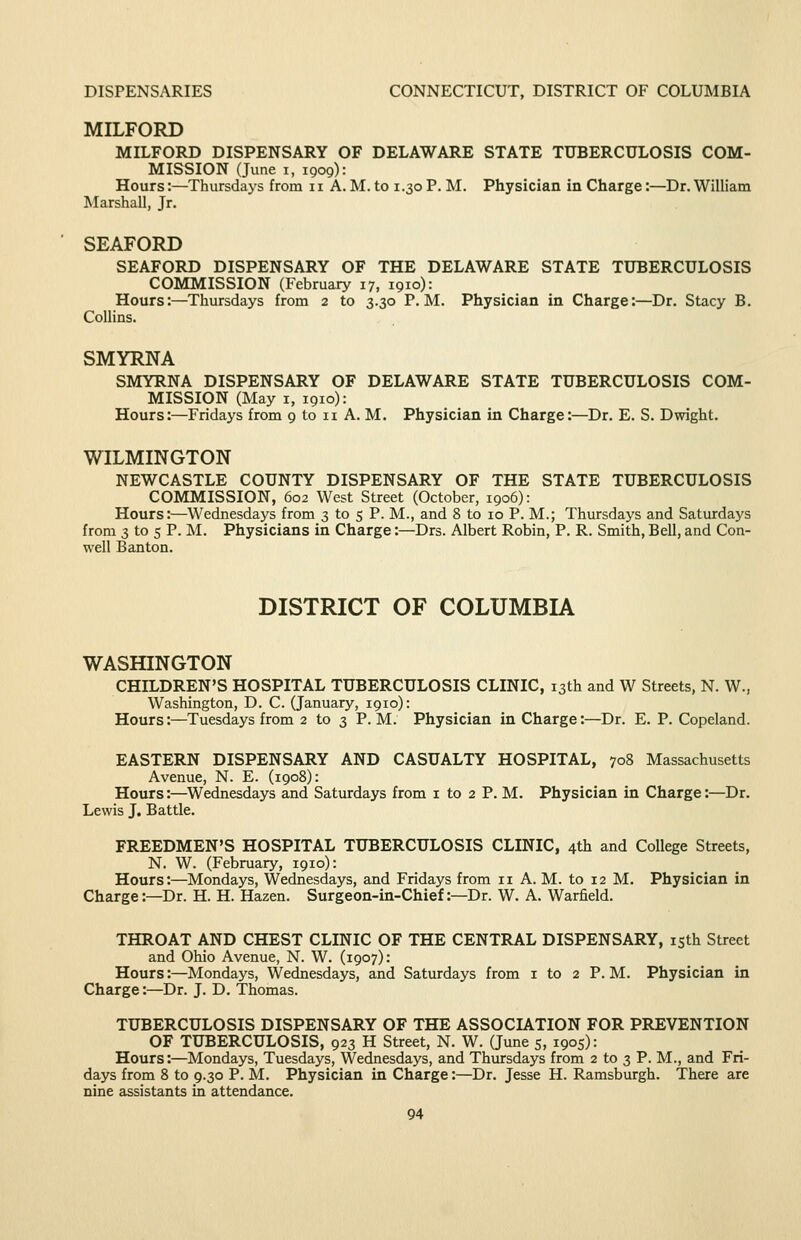 DISPENSARIES CONNECTICUT, DISTRICT OF COLUMBIA MILFORD MILFORD DISPENSARY OF DELAWARE STATE TUBERCULOSIS COM- MISSION (June I, 1909): Hours:—Thursdays from 11 A. M. to 1.30 P. M. Physician in Charge:—Dr. William Marshall, Jr. SEAFORD SEAFORD DISPENSARY OF THE DELAWARE STATE TUBERCULOSIS COMMISSION (February 17, 1910): Hours:—Thursdays from 2 to 3.30 P.M. Physician in Charge:—Dr. Stacy B. Collins. SMYRNA SMYRNA DISPENSARY OF DELAWARE STATE TUBERCULOSIS COM- MISSION (May I, 1910): Hours:—Fridays from 9 to 11 A. M. Physician in Charge:—Dr. E. S. Dwight. WILMINGTON NEWCASTLE COUNTY DISPENSARY OF THE STATE TUBERCULOSIS COMMISSION, 602 West Street (October, 1906): Hours:—Wednesdays from 3 to 5 P. M., and 8 to 10 P. M.; Thursdays and Saturdays from 3 to 5 P. M. Physicians in Charge:—Drs. Albert Robin, P. R. Smith, Bell, and Con- well Banton. DISTRICT OF COLUMBIA WASfflNGTON CHILDREN'S HOSPITAL TUBERCULOSIS CLINIC, 13th and W Streets, N. W., Washington, D. C. (January, 1910): Hours:—^Tuesdays from 2 to 3 P.M. Physician in Charge:—Dr. E. P. Copeland. EASTERN DISPENSARY AND CASUALTY HOSPITAL, 708 Massachusetts Avenue, N. E. (1908): Hours:—Wednesdays and Saturdays from i to 2 P. M. Physician in Charge:—Dr. Lewis J. Battle. FREEDMEN'S HOSPITAL TUBERCULOSIS CLINIC, 4th and College Streets, N. W. (February, 1910): Hours:—Mondays, Wednesdays, and Fridays from 11 A. M. to 12 M. Physician in Charge:—Dr. H. H. Hazen. Surgeon-in-Chief:—Dr. W. A. Warfield. THROAT AND CHEST CLINIC OF THE CENTRAL DISPENSARY, isth Street and Ohio Avenue, N. W. (1907): Hours:—Mondays, Wednesdays, and Saturdays from i to 2 P. M. Physician in Charge:—Dr. J. D. Thomas. TUBERCULOSIS DISPENSARY OF THE ASSOCL/^TION FOR PREVENTION OF TUBERCULOSIS, 923 H Street, N. W. (June 5, 1905): Hours:—Mondays, Tuesdays, Wednesdays, and Thursdays from 2 to 3 P. M., and Fri- days from 8 to 9.30 P. M. Physician in Charge:—Dr. Jesse H. Ramsburgh. There are nine assistants in attendance.