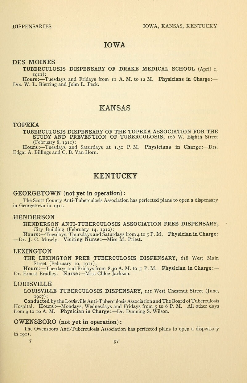 DISPENSARIES IOWA, KANSAS, KENTUCKY IOWA DES MOINES TUBERCULOSIS DISPENSARY OF DRAKE MEDICAL SCHOOL (April i, 1911): Hours:—Tuesdays and Fridays from 11 A. M. to 12 M. Physicians in Charge:— Drs. W. L. Bierring and John L. Peck. KANSAS TOPEKA TUBERCULOSIS DISPENSARY OF THE TOPEKA ASSOCIATION FOR THE STUDY AND PREVENTION OF TUBERCULOSIS, 106 W. Eighth Street (Februarj' 8, 1911): Hours:—^Tuesdays and Saturdays at 1.30 P.M. Physicians in Charge:—Drs. Edgar A. Billings and C. B. Van Horn. KENTUCKY GEORGETOWN (not yet in operation): The Scott County Anti-Tuberculosis Association has perfected plans to open a dispensary in Georgetown in 1911. HENDERSON HENDERSON ANTI-TUBERCULOSIS ASSOCIATION FREE DISPENSARY, City Building (February 14, 1910): Hours:—Tuesdays, Thursdays and Saturdays from 4 to 5 P. M. Physician in Charge: —Dr. J. C. Mosely. Visiting Nurse:—Miss M. Priest. LEXINGTON THE LEXINGTON FREE TUBERCULOSIS DISPENSARY, 618 West Main Street (February 10, 1911): Hours:—Tuesdays and Fridays from 8.30 A. M. to 5 P. M. Physician in Charge:— Dr. Ernest Bradley. Nurse:—Miss Chloe Jackson. LOUISVILLE LOUISVILLE TUBERCULOSIS DISPENSARY, 121 West Chestnut Street Qune, 1907): Conducted by the LoijisviUe Anti-Tuberculosis Association and The Board of Tuberculosis Hospital. Hours:—Mondays, Wednesdays and Fridays from 5 to 6 P. M. All other days from 9 to 10 A. M. Physician in Charge:—Dr. Durming S. Wilson. OWENSBORO (not yet in operation): The Owensboro Anti-Tuberculosig Association has perfected plans to open a dispensary in 1911.