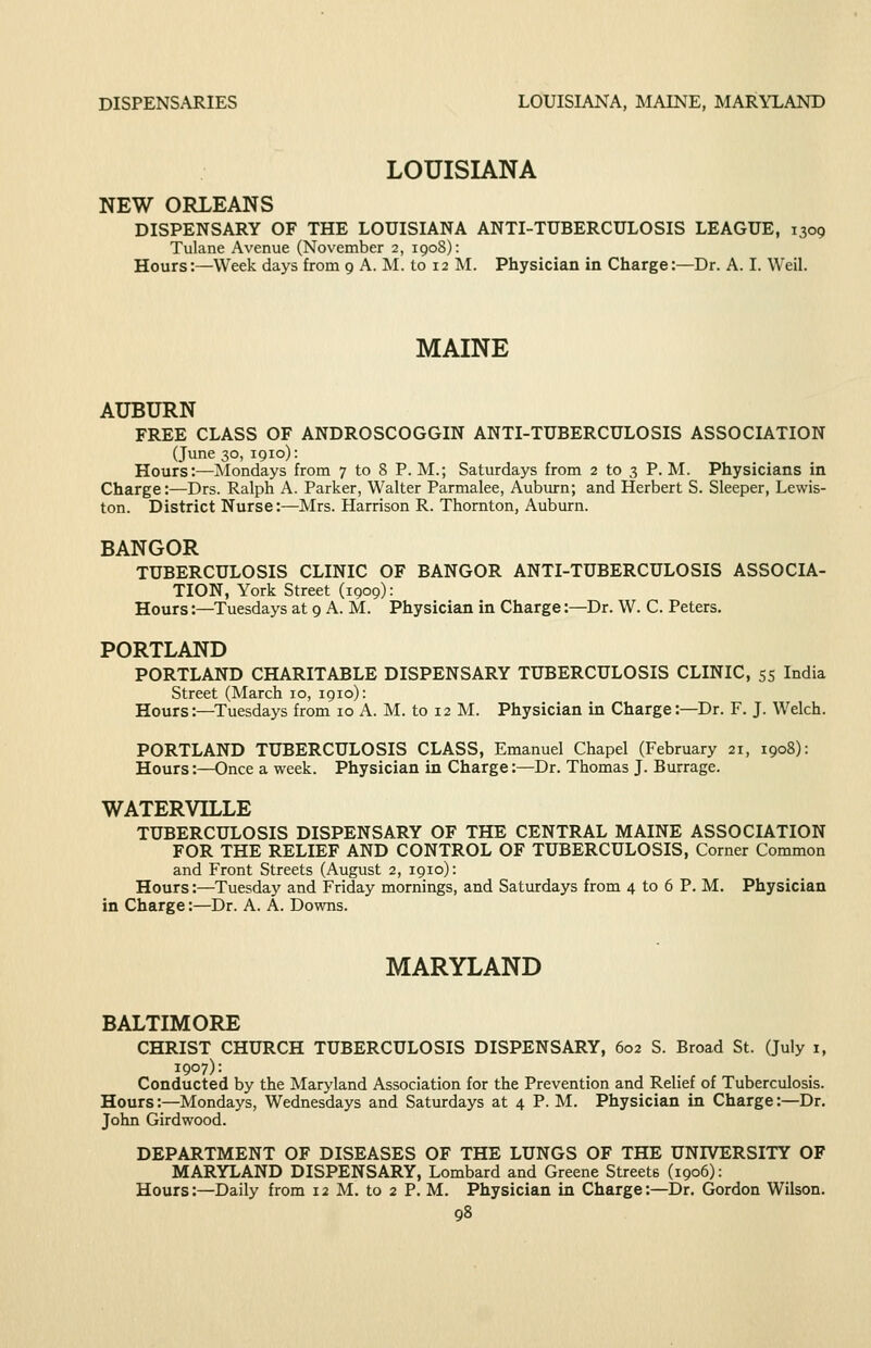 DISPENSARIES LOUISIANA, MAINE, MARYLAND LOUISIANA NEW ORLEANS DISPENSARY OF THE LOUISIANA ANTI-TUBERCULOSIS LEAGUE, 1309 Tulane Avenue (November 2, 190S): Hours:—Week days from 9 A. M. to 12 M. Physician in Charge:—Dr. A. I. Weil. MAINE AUBURN FREE CLASS OF ANDROSCOGGIN ANTI-TUBERCULOSIS ASSOCIATION (June 30, 1910): Hours:—Mondays from 7 to 8 P. M.; Saturdays from 2 to 3 P. M. Physicians in Charge:—Drs. Ralph A. Parker, Walter Parmalee, Auburn; and Herbert S. Sleeper, Lewis- ton. District Nurse:—Mrs. Harrison R. Thornton, Auburn. BANGOR TUBERCULOSIS CLINIC OF BANGOR ANTI-TUBERCULOSIS ASSOCIA- TION, York Street (1909): Hours:—Tuesdays at 9 A. M. Physician in Charge:—Dr. W. C. Peters. PORTLAND PORTLAND CHARITABLE DISPENSARY TUBERCULOSIS CLINIC, 55 India Street (March 10, 1910): Hours:—Tuesdays from 10 A. M. to 12 M. Physician in Charge:—Dr. F. J. Welch. PORTLAND TUBERCULOSIS CLASS, Emanuel Chapel (February 21, 1908): Hours:—Once a week. Physician in Charge:—Dr. Thomas J. Burrage. WATERVILLE TUBERCULOSIS DISPENSARY OF THE CENTRAL MAINE ASSOCIATION FOR THE RELIEF AND CONTROL OF TUBERCULOSIS, Corner Common and Front Streets (August 2, 1910): Hours:—Tuesday and Friday mornings, and Saturdays from 4 to 6 P. M. Physician in Charge:—Dr. A. A. Downs. MARYLAND BALTIMORE CHRIST CHURCH TUBERCULOSIS DISPENSARY, 602 S. Broad St. (July 1, 1907): Conducted by the Maryland Association for the Prevention and Relief of Tuberculosis. Hours:—Mondays, Wednesdays and Saturdays at 4 P. M. Physician in Charge:—Dr. John Girdwood. DEPARTMENT OF DISEASES OF THE LUNGS OF THE UNIVERSITY OF MARYLAND DISPENSARY, Lombard and Greene Streets (1906): Hours:—Daily from 12 M. to 2 P. M. Physician in Charge:—Dr. Gordon Wilson.